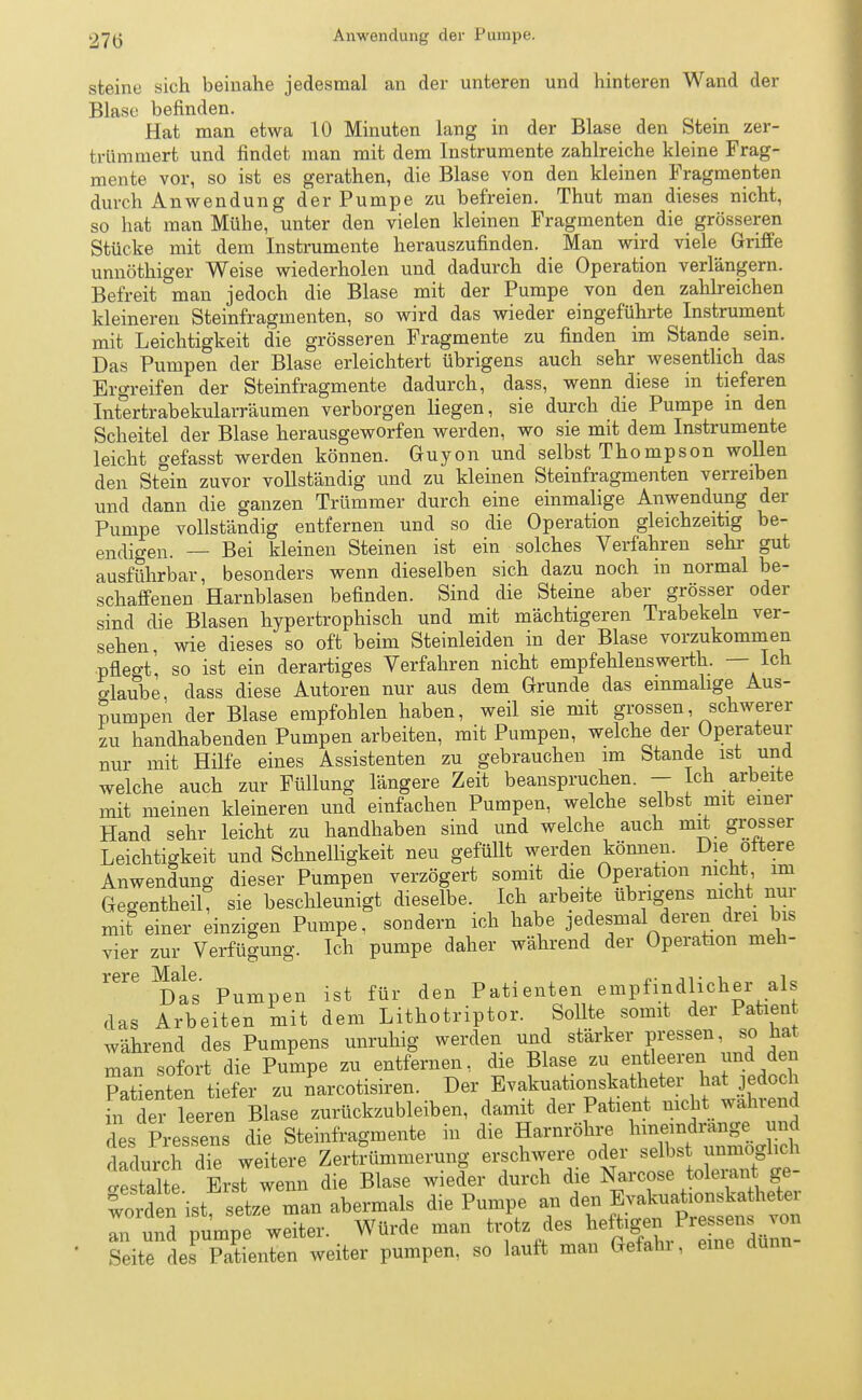 27(3 Anwendung der Pumpe. steine sich beinahe jedesmal an der unteren und hinteren Wand der Blase befinden. Hat man etwa 10 Minuten lang in der Blase den Stein zer- trümmert und findet man mit dem Instrumente zahlreiche kleine Frag- mente vor, so ist es gerathen, die Blase von den kleinen Fragmenten durch Anwendung der Pumpe zu befreien. Thut man dieses nicht, so hat man Mühe, unter den vielen kleinen Fragmenten die grösseren Stücke mit dem Instrumente herauszufinden. Man wird viele Griffe unnöthiger Weise wiederholen und dadurch die Operation verlängern. Befreit man jedoch die Blase mit der Pumpe von den zahlreichen kleineren Steinfragmenten, so wird das wieder eingeführte Instrument mit Leichtigkeit die grösseren Fragmente zu finden im Stande sein. Das Pumpen der Blase erleichtert übrigens auch sehr wesentlich das Ergreifen der Steinfragmente dadurch, dass, wenn diese in tieferen Intertrabekularräumen verborgen liegen, sie durch die Pumpe m den Scheitel der Blase herausgeworfen werden, wo sie mit dem Instrumente leicht gefasst werden können. Guyon und selbst Thompson wollen den Stein zuvor vollständig und zu kleinen Steinfragmenten verreiben und dann die ganzen Trümmer durch eine einmalige Anwendung der Pumpe vollständig entfernen und so die Operation gleichzeitig be- endigen. — Bei kleinen Steinen ist ein solches Verfahren sehr gut ausführbar, besonders wenn dieselben sich dazu noch in normal be- schaffenen Harnblasen befinden. Sind die Steine aber grösser oder sind die Blasen hypertrophisch und mit mächtigeren Trabekeln ver- sehen, wie dieses so oft beim Steinleiden in der Blase vorzukommen pflegt, so ist ein derartiges Verfahren nicht empfehlenswerth. — Ich glaube, dass diese Autoren nur aus dem Grunde das einmalige Aus- pumpen der Blase empfohlen haben, weil sie mit grossen, schwerer zu handhabenden Pumpen arbeiten, mit Pumpen, welche der Operateur nur mit Hilfe eines Assistenten zu gebrauchen im Stande ist und welche auch zur Füllung längere Zeit beanspruchen. - Ich arbeite mit meinen kleineren und einfachen Pumpen, welche selbst mit einer Hand sehr leicht zu handhaben sind und welche auch mit grosser Leichtigkeit und Schnelligkeit neu gefüllt werden können. Die öftere Anwendung dieser Pumpen verzögert somit die Operation nicht im Gegentheil, sie beschleunigt dieselbe. Ich arbeite übrigens nicht nur mit einer einzigen Pumpe, sondern ich habe jedesmal deren drei bis vier zur Verfügung. Ich pumpe daher während der Operation meh- rere Male. p ^ .gt für den Patienten empfindlicher als das Arbeiten mit dem Lithotriptor. Sollte somit der Patient während des Pumpens unruhig werden und stärker pressen, so ha man sofort die Pumpe zu entfernen, die Blase zu entleeren und den Patienten tiefer zu narcotisiren. Der Evakuationskatheter hat jedoch üi defleeren Blase zurückzubleiben, damit der Patient nicht wahrend des Pressens die Steinfragmente in die Harnröhre ^dran^ und dadurch die weitere Zertrümmerung erschwere oder selbst unmöglich ^estalte Erst wenn die Blase wieder durch die Narcose tolerant ge- worden'ist setze man abermals die Pumpe an den Evakuationskatheter T und pumpe weiter. Würde man trotz des heftigen Pressens von Site des Patienten weiter pumpen, so lauft man Gefahr, eine dunn-