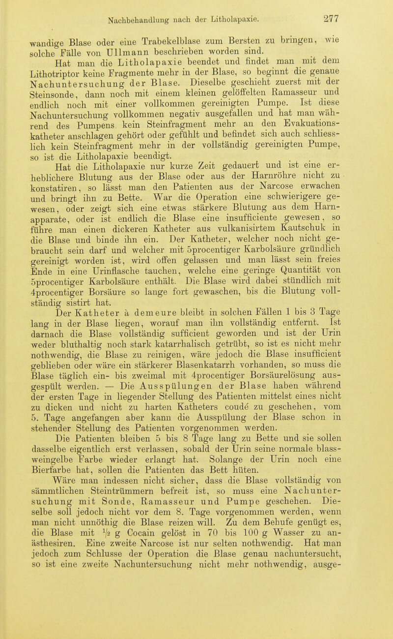 wandige Blase oder eine Trabekelblase zum Bersten zu bringen, wie solche°Fälle von üllmann beschrieben worden sind. Hat man die Litholapaxie beendet und findet man mit dem Lithotriptor keine Fragmente mehr in der Blase, so beginnt die genaue Nachuntersuchung der Blase. Dieselbe geschieht zuerst mit der Steinsonde, dann noch mit einem kleinen gelöffelten Ramasseur und endlich noch mit einer vollkommen gereinigten Pumpe. Ist diese Nachuntersuchung vollkommen negativ ausgefallen und hat man wäh- rend des Pumpens kein Steinfragment mehr an den Evakuations- katheter anschlagen gehört oder gefühlt und befindet sich auch schliess- lich kein Steinfragment mehr in der vollständig gereinigten Pumpe, so ist die Litholapaxie beendigt. Hat die Litholapaxie nur kurze Zeit gedauert und ist eine er- heblichere Blutung aus der Blase oder aus der Harnröhre nicht zu konstatiren, so lässt man den Patienten aus der Narcose erwachen und bringt ihn zu Bette. War die Operation eine schwierigere ge- wesen, oder zeigt sich eine etwas stärkere Blutung aus dem Harn- apparate, oder ist endlich die Blase eine insufficiente gewesen, so führe man einen dickeren Katheter aus vulkanisirtem Kautschuk in die Blase und binde ihn ein. Der Katheter, welcher noch nicht ge- braucht sein darf und welcher mit öprocentiger Karbolsäure gründlich gereinigt worden ist, wird offen gelassen und man lässt sein freies Ende in eine Urinflasche tauchen, welche eine geringe Quantität von 5procentiger Karbolsäure enthält. Die Blase wird dabei stündlich mit 4procentiger Borsäure so lange fort gewaschen, bis die Blutung voll- ständig sistirt hat. Der Katheter ä dem eure bleibt in solchen Fällen 1 bis 3 Tage lang in der Blase liegen, worauf man ihn vollständig entfernt. Ist darnach die Blase vollständig sufficient geworden und ist der Urin weder bluthaltig noch stark katarrhalisch getrübt, so ist es nicht mehr nothwendig, die Blase zu reinigen, wäre jedoch die Blase insufficient geblieben oder wäre ein stärkerer Blasenkatarrh vorhanden, so muss die Blase täglich ein- bis zweimal mit 4procentiger Borsäurelösung aus- gespült werden. — Die Ausspülungen der Blase haben während der ersten Tage in liegender Stellung des Patienten mittelst eines nicht zu dicken und nicht zu harten Katheters coude zu geschehen, vom 5. Tage angefangen aber kann die Ausspülung der Blase schon in stehender Stellung des Patienten vorgenommen werden. Die Patienten bleiben 5 bis 8 Tage lang zu Bette und sie sollen dasselbe eigentlich erst verlassen, sobald der Urin seine normale blass- weingelbe Farbe wieder erlangt hat. Solange der Urin noch eine Bierfarbe hat, sollen die Patienten das Bett hüten. Wäre man indessen nicht sicher, dass die Blase vollständig von sämmtlichen Steintrümmern befreit ist, so muss eine Nachunter- suchung mit Sonde, Ramasseur und Pumpe geschehen. Die- selbe soll jedoch nicht vor dem 8. Tage vorgenommen werden, wenn man nicht unnöthig die Blase reizen will. Zu dem Behufe genügt es, die Blase mit x/2 g Cocain gelöst in 70 bis 100 g Wasser zu an- ästhesiren. Eine zweite Narcose ist nur selten nothwendig. Hat man jedoch zum Schlüsse der Operation die Blase genau nachuntersucht, so ist eine zweite Nachuntersuchung nicht mehr nothwendig, ausge-