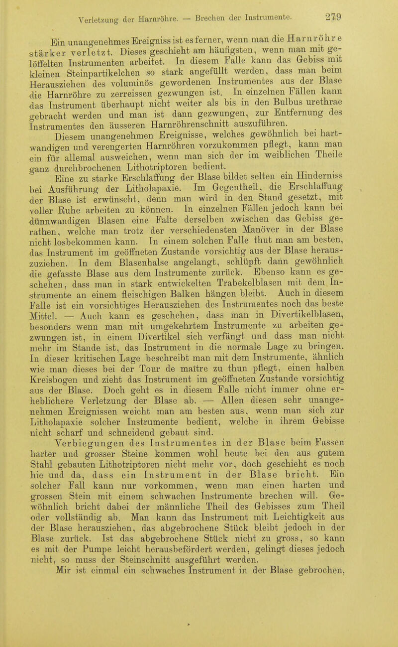 Ein unangenehmes Ereigniss ist es ferner, wenn man die Harn r ö h r e stärker verfetzt. Dieses geschieht am häufigsten, wenn man mit ge- löffelten Instrumenten arbeitet. In diesem Falle kann das Gebiss mit kleinen Steinpartikelchen so stark angefüllt werden, dass man beim Herausziehen des voluminös gewordenen Instrumentes aus der Blase die Harnröhre zu zerreissen gezwungen ist. In einzelnen Fällen kann das Instrument überhaupt nicht weiter als bis in den Bulbus urethrae gebracht werden und man ist dann gezwungen, zur Entfernung des Instrumentes den äusseren Harnröhrenschnitt auszuführen. Diesem unangenehmen Ereignisse, welches gewöhnlich bei hart- wandigen und verengerten Harnröhren vorzukommen pflegt, kann man ein für allemal ausweichen, wenn man sich der im weiblichen Theile o-anz durchbrochenen Lithotriptoren bedient. Eine zu starke Erschlaffung der Blase bildet selten ein Hinderniss bei Ausführung der Litholapaxie. Im Gegentheil, die Erschlaffung der Blase ist erwünscht, denn man wird in den Stand gesetzt, mit voller Ruhe arbeiten zu können. In einzelnen Fällen jedoch kann bei dünnwandigen Blasen eine Falte derselben zwischen das Gebiss ge- rathen, welche man trotz der verschiedensten Manöver in der Blase nicht losbekommen kann. In einem solchen Falle thut man am besten, das Instrument im geöffneten Zustande vorsichtig aus der Blase heraus- zuziehen. In dem Blasenhalse angelangt, schlüpft dann gewöhnlich die gefasste Blase aus dem Instrumente zurück. Ebenso kann es ge- schehen, dass man in stark entwickelten Trabekelblasen mit dein In- strumente an einem fleischigen Balken hängen bleibt. Auch in diesem Falle ist ein vorsichtiges Herausziehen des Instrumentes noch das beste Mittel. — Auch kann es geschehen, dass man in Divertikelblasen, besonders wenn man mit umgekehrtem Instrumente zu arbeiten ge- zwungen ist, in einem Divertikel sich verfängt und dass man nicht mehr im Stande ist, das Instrument in die normale Lage zu bringen. In dieser kritischen Lage beschreibt man mit dem Instrumente, ähnlich wie man dieses bei der Tour de maitre zu thun pflegt, einen halben Kreisbogen und zieht das Instrument im geöffneten Zustande vorsichtig aus der Blase. Doch geht es in diesem Falle nicht immer ohne er- heblichere Verletzung der Blase ab. — Allen diesen sehr unange- nehmen Ereignissen weicht man am besten aus, wenn man sich zur Litholapaxie solcher Instrumente bedient, welche in ihrem Gebisse nicht scharf und schneidend gebaut sind. Verbiegungen des Instrumentes in der Blase beim Fassen harter und grosser Steine kommen wohl heute bei den aus gutem Stahl gebauten Lithotriptoren nicht mehr vor, doch geschieht es noch hie und da, dass ein Instrument in der Blase bricht. Ein solcher Fall kann nur vorkommen, wenn man einen harten und grossen Stein mit einem schwachen Instrumente brechen will. Ge- wöhnlich bricht dabei der männliche Theil des Gebisses zum Theil oder vollständig ab. Man kann das Instrument mit Leichtigkeit aus der Blase herausziehen, das abgebrochene Stück bleibt jedoch in der Blase zurück. Ist das abgebrochene Stück nicht zu gross, so kann es mit der Pumpe leicht herausbeförclert werden, gelingt dieses jedoch nicht, so muss der Steinschnitt ausgeführt werden. Mir ist einmal ein schwaches Instrument in der Blase gebrochen,