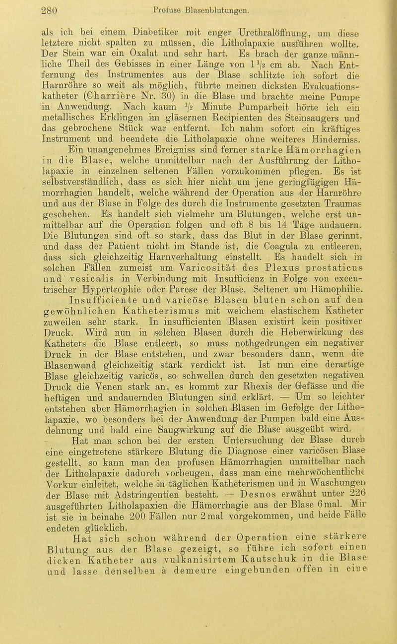 als ich bei einem Diabetiker mit enger Urethralöffnung, um diese letztere nicht spalten zu müssen, die Litholapaxie ausfuhren wollte. Der Stein war ein Oxalat und sehr hart. Es brach der ganze männ- liche Theil des Gebisses in einer Länge von l1j-2 cm ab. Nach Ent- fernung des Instrumentes aus der Blase schlitzte ich sofort die Harnröhre so weit als möglich, führte meinen dicksten Evakuations- katheter (Charriere Nr. 30) in die Blase und brachte meine Pumpe in Anwendung. Nach kaum */2 Minute Pumparbeit hörte ich ein metallisches Erklingen im gläsernen Recipienten des Steinsaugers und das gebrochene Stück war entfernt. Ich nahm sofort ein kräftiges Instrument und beendete die Litholapaxie ohne weiteres Hinderniss. Ein unangenehmes Ereigniss sind ferner starke Hämorrhagien in die Blase, welche unmittelbar nach der Ausführung der Litho- lapaxie in einzelnen seltenen Fällen vorzukommen pflegen. Es ist selbstverständlich, dass es sich hier nicht um jene geringfügigen Hä- morrhagien handelt, welche während der Operation aus der Harnröhre und aus der Blase in Folge des durch die Instrumente gesetzten Traumas geschehen. Es handelt sich vielmehr um Blutungen, welche erst un- mittelbar auf die Operation folgen und oft 8 bis 14 Tage andauern. Die Blutungen sind oft so stark, dass das Blut in der Blase gerinnt, und dass der Patient nicht im Stande ist, die Coagula zu entleeren, dass sich gleichzeitig Harnverhaltung einstellt. Es handelt sich in solchen Fällen zumeist um Varicosität des Plexus prostaticus und vesicalis in Verbindung mit Insufficienz in Folge von excen- trischer Hypertrophie oder Parese der Blase. Seltener um Hämophilie. Insufficiente und varicöse Blasen bluten schon auf den gewöhnlichen Katheterismus mit weichem elastischem Katheter zuweilen sehr stark. In insufficienten Blasen existirt kein positiver Druck. Wird nun in solchen Blasen durch die Heberwirkung des Katheters die Blase entleert, so muss nothgedrungen ein negativer Druck in der Blase entstehen, und zwar besonders dann, wenn die Blasenwand gleichzeitig stark verdickt ist. Ist nun eine derartige Blase gleichzeitig varicös, so schwellen durch den gesetzten negativen Druck die Venen stark an, es kommt zur Rhexis der Gefässe und die heftigen und andauernden Blutungen sind erklärt. — Um so leichter entstehen aber Hämorrhagien in solchen Blasen im Gefolge der Litho- lapaxie, wo besonders bei der Anwendung der Pumpen bald eine Aus- dehnung und bald eine Saugwirkung auf die Blase ausgeübt wird. Hat man schon bei der ersten Untersuchung der Blase durch eine eingetretene stärkere Blutung die Diagnose einer varicösen Blase gestellt, so kann man den profusen Hämorrhagien unmittelbar nach der Litholapaxie dadurch vorbeugen, dass man eine mehrwöchentliche Vorkur einleitet, welche in täglichen Katheterismen und in Waschungen der Blase mit Adstringentien besteht. — Desnos erwähnt unter 226 ausgeführten Litholapaxien die Hämorrhagie aus der Blase 6 mal. Mir ist sie in beinahe 200 Fällen nur 2mal vorgekommen, und beide Fälle endeten glücklich. Hat sich schon während der Operation eine stärkere Blutung aus der Blase gezeigt, so führe ich sofort einen dicken Katheter aus vulkanisirtem Kautschuk in die Blase und lasse denselben ä demeure eingebunden offen in eine