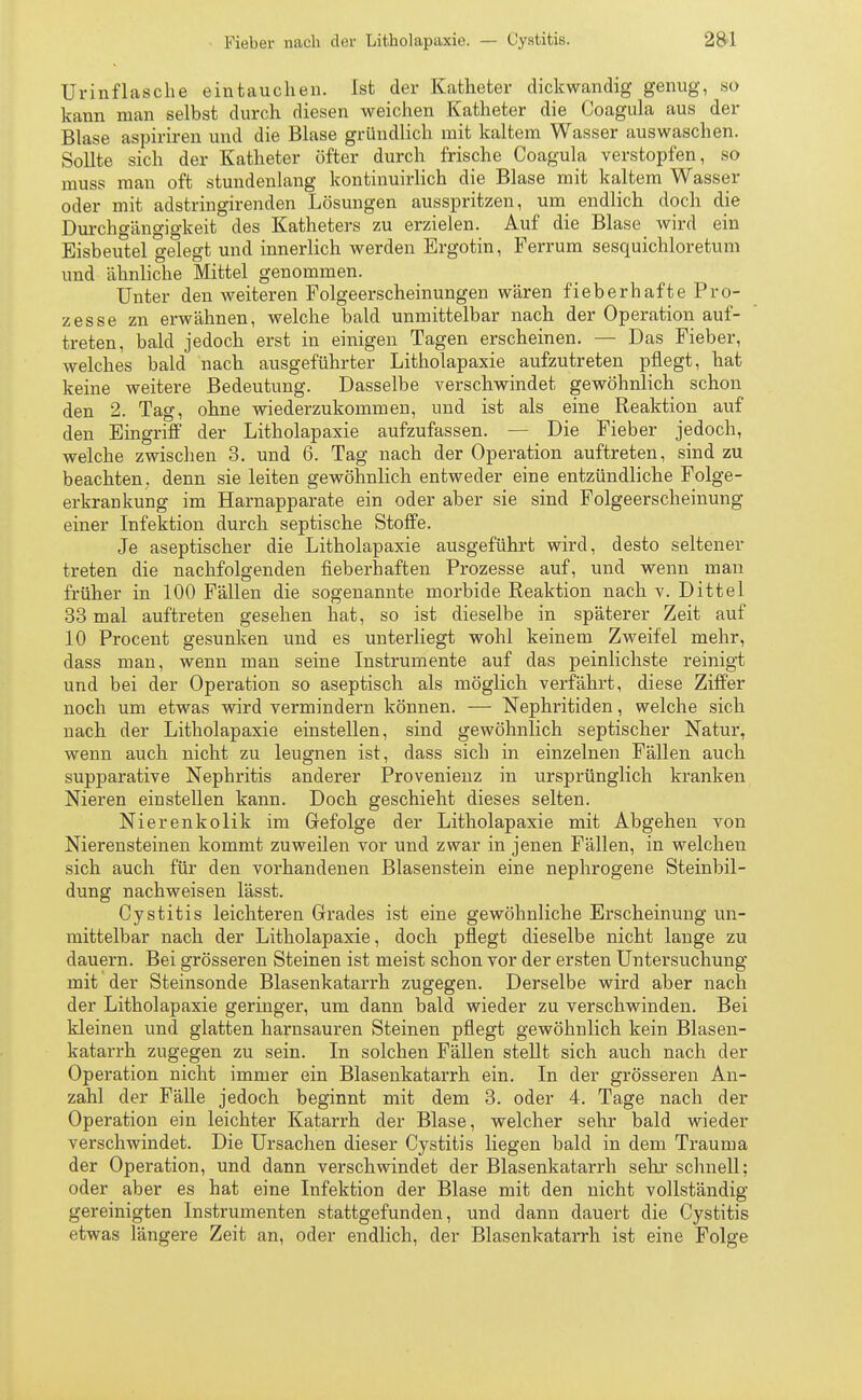 Urinflasche eintauchen. Ist der Katheter dickwandig genug, so kann man selbst durch diesen weichen Katheter die Coagula aus der Blase aspiriren und die Blase gründlich mit kaltem Wasser auswaschen. Sollte sich der Katheter öfter durch frische Coagula verstopfen, so muss man oft stundenlang kontinuirlich die Blase mit kaltem Wasser oder mit adstringirenden Lösungen ausspritzen, um endlich doch die Durchgängigkeit des Katheters zu erzielen. Auf die Blase wird ein Eisbeutel gelegt und innerlich werden Ergotin, Ferrum sesquichloretum und ähnliche Mittel genommen. Unter den weiteren Folgeerscheinungen wären fieberhaftePro- zesse zn erwähnen, welche bald unmittelbar nach der Operation auf- treten, bald jedoch erst in einigen Tagen erscheinen. — Das Fieber, welches bald nach ausgeführter Litholapaxie aufzutreten pflegt, hat keine weitere Bedeutung. Dasselbe verschwindet gewöhnlich schon den 2. Tag, ohne wiederzukommen, und ist als eine Reaktion auf den Eingriff der Litholapaxie aufzufassen. — Die Fieber jedoch, welche zwischen 3. und 6. Tag nach der Operation auftreten, sind zu beachten, denn sie leiten gewöhnlich entweder eine entzündliche Folge- erkrankung im Harnapparate ein oder aber sie sind Folgeerscheinung einer Infektion durch septische Stoffe. Je aseptischer die Litholapaxie ausgeführt wird, desto seltener treten die nachfolgenden fieberhaften Prozesse auf, und wenn man früher in 100 Fällen die sogenannte morbide Reaktion nach v. Dittel 33 mal auftreten gesehen hat, so ist dieselbe in späterer Zeit auf 10 Procent gesunken und es unterliegt wohl keinem Zweifel mehr, dass man, wenn man seine Instrumente auf das peinlichste reinigt und bei der Operation so aseptisch als möglich verfährt, diese Ziffer noch um etwas wird vermindern können. — Nephritiden, welche sich nach der Litholapaxie einstellen, sind gewöhnlich septischer Natur, wenn auch nicht zu leugnen ist, dass sich in einzelnen Fällen auch supparative Nephritis anderer Provenienz in ursprünglich kranken Nieren einstellen kann. Doch geschieht dieses selten. Nierenkolik im Gefolge der Litholapaxie mit Abgehen von Nierensteinen kommt zuweilen vor und zwar in jenen Fällen, in welchen sich auch für den vorhandenen Blasenstein eine nephrogene Steinbil- dung nachweisen lässt. Cystitis leichteren Grades ist eine gewöhnliche Erscheinung un- mittelbar nach der Litholapaxie, doch pflegt dieselbe nicht lange zu dauern. Bei grösseren Steinen ist meist schon vor der ersten Untersuchung mit der Steinsonde Blasenkatarrh zugegen. Derselbe wird aber nach der Litholapaxie geringer, um dann bald wieder zu verschwinden. Bei kleinen und glatten harnsauren Steinen pflegt gewöhnlich kein Blasen- katarrh zugegen zu sein. In solchen Fällen stellt sich auch nach der Operation nicht immer ein Blasenkatarrh ein. In der grösseren An- zahl der Fälle jedoch beginnt mit dem 3. oder 4. Tage nach der Operation ein leichter Katarrh der Blase, welcher sehr bald wieder verschwindet. Die Ursachen dieser Cystitis liegen bald in dem Trauma der Operation, und dann verschwindet der Blasenkatarrh sehr schnell; oder aber es hat eine Infektion der Blase mit den nicht vollständig gereinigten Instrumenten stattgefunden, und dann dauert die Cystitis etwas längere Zeit an, oder endlich, der Blasenkatarrh ist eine Folge