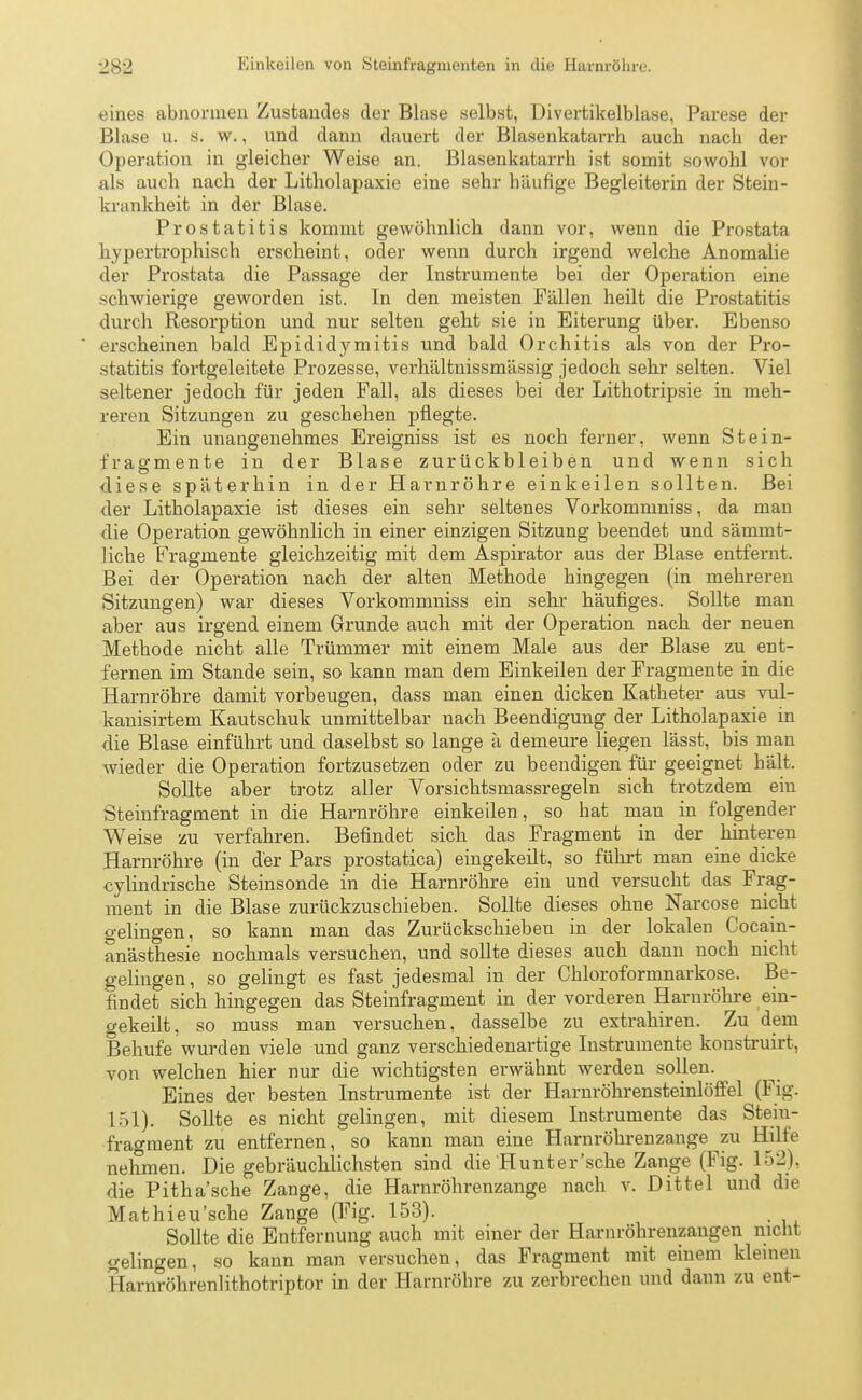 eines abnormen Zustandes der Blase selbst, Divertikelblase, Parese der Blase u. s. w., und dann dauert der Blasenkatarrh auch nach der Operation in gleicher Weise an. Blasenkatarrh ist somit sowohl vor als auch nach der Litholapaxie eine sehr häufige Begleiterin der Stein- krankheit in der Blase. Prostatitis kommt gewöhnlich dann vor, wenn die Prostata hypertrophisch erscheint, oder wenn durch irgend welche Anomalie der Prostata die Passage der Instrumente bei der Operation eine schwierige geworden ist. In den meisten Fällen heilt die Prostatitis durch Resorption und nur selten geht sie in Eiterung über. Ebenso erscheinen bald Epididymitis und bald Orchitis als von der Pro- statitis fortgeleitete Prozesse, verhältnissmässig jedoch sehr selten. Viel seltener jedoch für jeden Fall, als dieses bei der Lithotripsie in meh- reren Sitzungen zu geschehen pflegte. Ein unangenehmes Ereigniss ist es noch ferner, wenn Stein- fr ae'mente in der Blase zurückbleiben und wenn sich diese späterhin in der Harnröhre einkeilen sollten. Bei der Litholapaxie ist dieses ein sehr seltenes Vorkommniss, da man die Operation gewöhnlich in einer einzigen Sitzung beendet und sämnit- liche Fragmente gleichzeitig mit dem Aspirator aus der Blase entfernt. Bei der Operation nach der alten Methode hingegen (in mehreren Sitzungen) war dieses Vorkommniss ein sehr häufiges. Sollte man aber aus irgend einem Grunde auch mit der Operation nach der neuen Methode nicht alle Trümmer mit einem Male aus der Blase zu ent- fernen im Stande sein, so kann man dem Einkeilen der Fragmente in die Harnröhre damit vorbeugen, dass man einen dicken Katheter aus vul- kanisirtem Kautschuk unmittelbar nach Beendigung der Litholapaxie in die Blase einführt und daselbst so lange ä demeure liegen lässt, bis man wieder die Operation fortzusetzen oder zu beendigen für geeignet hält. Sollte aber trotz aller Vorsichtsmassregeln sich trotzdem ein Steinfragment in die Harnröhre einkeilen, so hat man in folgender Weise zu verfahren. Befindet sich das Fragment in der hinteren Harnröhre (in der Pars prostatica) eingekeilt, so führt man eine dicke cylindrische Steinsonde in die Harnröhre ein und versucht das Frag- ment in die Blase zurückzuschieben. Sollte dieses ohne Narcose nicht gelingen, so kann man das Zurückschieben in der lokalen Cocain- anästhesie nochmals versuchen, und sollte dieses auch dann noch nicht gelingen, so gelingt es fast jedesmal in der Chloroformnarkose. Be- findet sich hingegen das Steinfragment in der vorderen Harnröhre ein- gekeilt, so muss man versuchen, dasselbe zu extrahiren. Zu dem Behufe wurden viele und ganz verschiedenartige Instrumente konstruirt, von welchen hier nur die wichtigsten erwähnt werden sollen. Eines der besten Instrumente ist der Harnröhrensteinlöffel (Fig. 151). Sollte es nicht gelingen, mit diesem Instrumente das Stein- fragment zu entfernen, so kann man eine Harnröhrenzauge zu Hilfe nehmen. Die gebräuchlichsten sind die Hunt er'sehe Zange (Fig. 152), die Pitha'sche Zange, die Harnröhrenzange nach v. Dittel und die Mathieu'sche Zange (Fig. 153). Sollte die Entfernung auch mit einer der Harnröhrenzangen nicht gelingen, so kann man versuchen, das Fragment mit einem kleinen Harnröhrenlithotriptor in der Harnröhre zu zerbrechen und dann zu ent-