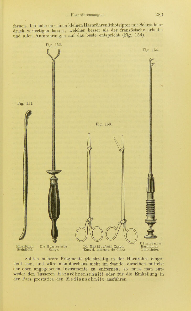 Harnröhrenzangen. 2&J fernen. Ich habe mir einen kleinenHarnröhrenlithotriptor mit Schrauben- druck verfertigen lassen, welcher besser als der französische arbeitet und allen Anforderungen auf das beste entspricht (Fig, 154). Fig. 152. Harnröhren- Die Hunter'aohe Die Mathieu'sche Zange. Harnröhren- Steinlöffel. Zange. (Eneycl. internat. de Chir.) lithotriptor. Sollten mehrere Fragmente gleichzeitig in der Harnröhre einge- keilt sein, und wäre man durchaus nicht im Stande, dieselben mittelst der oben angegebenen Instrumente zu entfernen, so muss man ent- weder den äusseren Harnröhrenschnitt oder für die Einkeilung in der Pars prostatica den Medianschnitt ausführen.