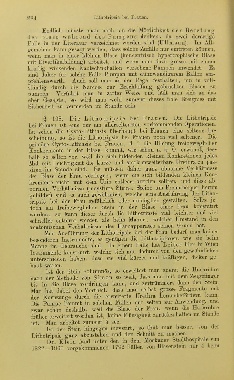 Endlich müsste man noch an die Möglichkeit der Berstung der Blase während des Pumpens denken, da zwei derartige Fälle in der Literatur verzeichnet worden sind (Ulimann). Im All- gemeinen kann gesagt werden, dass solche Zufälle nur eintreten können, wenn man in einer kleinen Blase (koncentrisch hypertrophische Blase mit Divertikelbildung) arbeitet, und wenn man dazu grosse mit einem kräftig wirkenden Kautschukballon versehene Pumpen anwendet. Es sind daher für solche Fälle Pumpen mit dünnwandigerem Ballon em- pfehlenswerth. Auch soll man an der Regel festhalten, nur in voll- ständig durch die Narcose zur Erschlaffung gebrachten Blasen zu pumpen. Verfahrt man in zarter Weise und hält man sich an das eben Gesagte, so wird man wohl zumeist dieses üble Ereigniss mit Sicherheit zu vermeiden im Stande sein. §. 108. Die Lithotripsie bei Frauen. Die Lithotripsie bei Frauen ist eine der am allerseltensten vorkommenden Operationen. Ist schon die Cysto-Lithiasis überhaupt bei Frauen eine seltene Er- scheinung, so ist die Lithotripsie bei Frauen noch viel seltener. Die primäre Cysto-Lithiasis bei Frauen, d. i. die Bildung freibeweglicher Konkremente in der Blase, kommt, wie schon a. a. 0. erwähnt, des- halb so selten vor, weil die sich bildenden kleinen Konkretionen jedes Mal mit Leichtigkeit die kurze und stark erweiterbare Urethra zu pas- siren im Stande sind. Es müssen daher ganz abnorme Verhältnisse der Blase der Frau vorliegen, wenn die sich bildenden kleinen Kon- kremente nicht mit dem Urin entleert werden sollten, und diese ab- normen Verhältnisse (incystirte Steine, Steine um Fremdhörper herum gebildet) sind es auch gewöhnlich, welche eine Ausführung der Litho- tripsie bei der Frau gefährlich oder unmöglich gestalten. Sollte je- doch ein freibeweglicher Stein in der Blase einer Frau konstatirt werden, so kann dieser durch die Lithotripsie viel leichter und viel schneller entfernt werden als beim Manne, welcher Umstand in den anatomischen Verhältnissen des Harnapparates seinen Grund hat. Zur Ausführung der Lithotripsie bei der Frau bedarf man keiner besonderen Instrumente, es genügen die Lithotriptoren, wie sie beim Manne im Gebrauche sind. In einem Falle hat Leiter hier in Wien Instrumente konstruirt, welche sich nur dadurch von den gewöhnlichen unterschieden haben, dass sie viel kürzer und kräftiger, dicker ge- baut waren. Ist der Sfein voluminös, so erweitert man zuerst die Harnröhre nach der Methode von Simon so weit, dass man mit dem Zeigefinger bis in die Blase vordringen kann, und zertrümmert dann den Stein. Man hat dabei den Vorth eil, dass man selbst grosse Fragmente mit der Kornzange durch die erweiterte Urethra herausbefördern kann. Die Pumpe kommt in solchen Fällen nur selten zur Anwendung, und zwar schon deshalb, weil die Blase der Frau, wenn die Harnröhre früher erweitert worden ist, keine Flüssigkeit zurückzuhalten im Stande ist. Man arbeitet zumeist ä sec. Ist der Stein hingegen incystirt, so thut man besser, von der Lithotripsie ganz abzustehen und den Schnitt zu machen. Dr Klein fand unter den in dem Moskauer Stadthospitale von 1822-1860 vorgekommenen 1792 Fällen von Blasenstein nur 4 beim