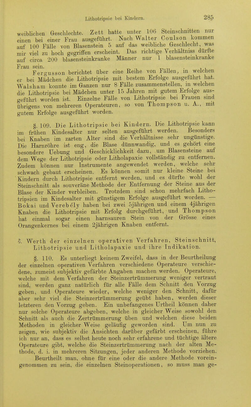 weiblichen Geschlechte. Zett hatte unter 106 Steinschnitten nur einen bei einer Frau ausgeführt. Nach Walter Coulson kommen auf 100 Fälle von Blasenstein 5 auf das weibliche Geschlecht, was mir viel zu hoch gegriffen erscheint. Das richtige Verhältniss dürfte auf circa 200 blasensteinkranke Männer nur 1 blasenstemkranke Frau sein. •' _ ■ . Fergusson berichtet über eine Reihe von hallen, in welchen er bei Mädchen die Lithotripsie mit bestem Erfolge ausgeführt hat. Walsham konnte im Ganzen nur 8 Fälle zusammenstellen, m welchen die Lithotripsie bei Mädchen unter 15 Jahren mit gutem Erfolge aus- geführt worden ist. Einzelne Fälle von Lithotripsie bei Frauen sind übrigens von mehreren Operateuren, so von Thompson u. A., mit gutem Erfolge ausgeführt worden. §. 109. Die Lithotripsie bei Kindern. Die Lithotripsie kann im frühen Kindesalter nur selten ausgeführt werden. Besonders bei Knaben im zarten Alter sind die Verhältnisse sehr ungünstige. Die Harnröhre ist eng, die Blase dünnwandig, und es gehört eine besondere üebung und Geschicklichkeit dazu, um Blasensteine auf dem Wege der Lithotripsie oder Litholapaxie vollständig zu entfernen. Zudem können nur Instrumente angewendet werden, welche sehr schwach gebaut erscheinen. Es können somit nur kleine Steine bei Kindern durch Lithotripsie entfernt werden, und es dürfte wohl der Steinschnitt als souveräne Methode der Entfernung der Steine aus der Blase der Kinder verbleiben. Trotzdem sind schon mehrfach Litho- tripsien im Kindesalter mit günstigem Erfolge ausgeführt worden. — Bokai undVerebely haben bei zwei 5jährigen und einem 4jährigen Knaben die Lithotripsie mit Erfolg durchgeführt, ■ und Thompson hat einmal sogar einen harnsauren Stein von der Grösse eines Orangenkernes bei einem 2jährigen Knaben entfernt. o. Werth der einzelnen operativen Verfahren, Steinschnitt, Lithotripsie und Litholapaxie und ihre Indikation. §. 110. Es unterliegt keinem Zweifel, dass in der Beurtheilung der einzelnen operativen Verfahren verschiedene Operateure verschie- dene, zumeist subjektiv gefärbte Angaben machen werden. Operateure, welche mit dem Verfahren der Steinzertrümmerung weniger vertraut sind, werden ganz natürlich für alle Fälle dem Schnitt den Vorzug geben, und Operateure wieder, welche weniger den Schnitt, dafür aber sehr viel die Steinzertrümmerung geübt haben, werden dieser letzteren den Vorzug geben. Ein unbefangenes Urtheil können daher nur solche Operateure abgeben, welche in gleicher Weise sowohl den Schnitt als auch die Zertrümmerung üben und welchen diese beiden Methoden in gleicher Weise geläufig geworden sind. Um nun zu zeigen, wie subjektiv die Ansichten darüber gefärbt erscheinen, führe ich nur an, dass es selbst heute noch sehr erfahrene und tüchtige ältere Operateure gibt, welche die Steinzertrümmerung nach der alten Me- thode, d. i. in mehreren Sitzungen, jeder anderen Methode vorziehen. Beurtheilt man, ohne für eine oder die andere Methode vorein- genommen zu sein, die einzelnen Steinoperationen, so muss man ge-