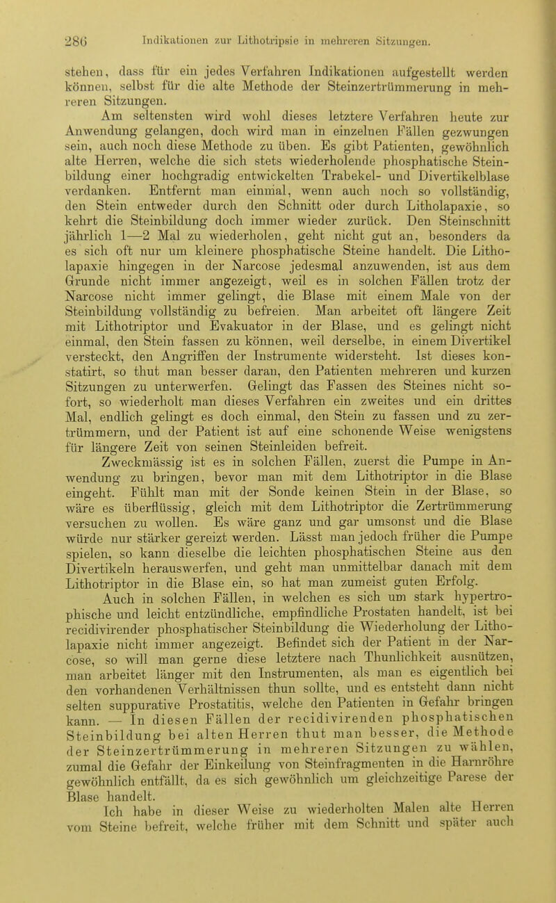 stehen, dass für ein jedes Verfahren Indikationen aufgestellt werden können, selbst für die alte Methode der Steinzertrümmerung in meh- reren Sitzungen. Am seltensten wird wohl dieses letztere Verfahren heute zur Anwendung gelangen, doch wird man in einzelnen Fällen gezwungen sein, auch noch diese Methode zu üben. Es gibt Patienten, gewöhnlich alte Herren, welche die sich stets wiederholende phosphatische Stein- bildung einer hochgradig entwickelten Trabekel- und Divertikelblase verdanken. Entfernt man einmal, wenn auch noch so vollständig, den Stein entweder durch den Schnitt oder durch Litholapaxie, so kehrt die Steinbildung doch immer wieder zurück. Den Steinschnitt jährlich 1—2 Mal zu wiederholen, geht nicht gut an, besonders da es sich oft nur um kleinere phosphatische Steine handelt. Die Litho- lapaxie hingegen in der Narcose jedesmal anzuwenden, ist aus dem Grunde nicht immer angezeigt, weil es in solchen Fällen trotz der Narcose nicht immer gelingt, die Blase mit einem Male von der Steinbildung vollständig zu befreien. Man arbeitet oft längere Zeit mit Lithotriptor und Evakuator in der Blase, und es gelingt nicht einmal, den Stein fassen zu können, weil derselbe, in einem Divertikel versteckt, den Angriffen der Instrumente widersteht. Ist dieses kon- statirt, so thut man besser daran, den Patienten mehreren und kurzen Sitzungen zu unterwerfen. Gelingt das Fassen des Steines nicht so- fort, so wiederholt man dieses Verfahren ein zweites und ein drittes Mal, endlich gelingt es doch einmal, den Stein zu fassen und zu zer- trümmern, und der Patient ist auf eine schonende Weise wenigstens für längere Zeit von seinen Steinleiden befreit. Zweckmässig ist es in solchen Fällen, zuerst die Pumpe in An- wendung zu bringen, bevor man mit dem Lithotriptor in die Blase eingeht. Fühlt man mit der Sonde keinen Stein in der Blase, so wäre es überflüssig, gleich mit dem Lithotriptor die Zertrümmerung versuchen zu wollen. Es wäre ganz und gar umsonst und die Blase würde nur stärker gereizt werden. Lässt man jedoch früher die Pumpe spielen, so kann dieselbe die leichten phosphatischen Steine aus den Divertikeln herauswerfen, und geht man unmittelbar danach mit dem Lithotriptor in die Blase ein, so hat man zumeist guten Erfolg. Auch in solchen Fällen, in welchen es sich um stark hypertro- phische und leicht entzündliche, empfindliche Prostaten handelt, ist bei recidivirender phosphatischer Steinbildung die Wiederholung der Litho- lapaxie nicht immer angezeigt. Befindet sich der Patient in der Nar- cose, so will man gerne diese letztere nach Thunlichkeit ausnützen, man arbeitet länger mit den Instrumenten, als man es eigentlich bei den vorhandenen Verhältnissen thun sollte, und es entsteht dann nicht selten suppurative Prostatitis, welche den Patienten in Gefahr bringen kann. — In diesen Fällen der recidivirenden phosphatischen Steinbildung bei alten Herren thut man besser, die Methode der Steinzertrümmerung in mehreren Sitzungen zu wählen, zumal die Gefahr der Einkeilung von Steinfragmenten in die Harnröhre gewöhnlich entfällt, da es sich gewöhnlich um gleichzeitige Parese der Blase handelt. Ich habe in dieser Weise zu wiederholten Malen alte Herren vom Steine befreit, welche früher mit dem Schnitt und später auch