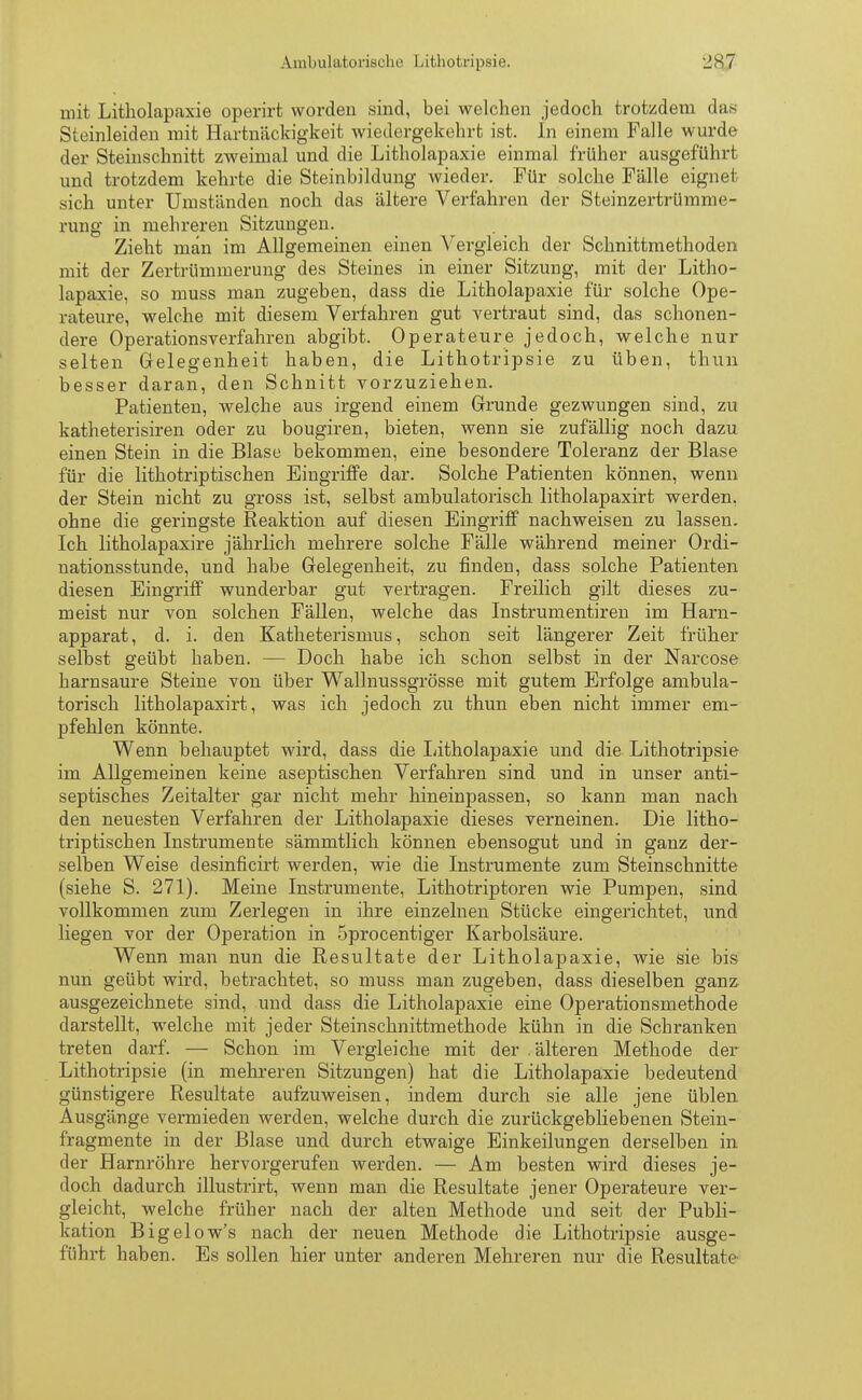Ambulatorische Lithotrypsie. 2K7 mit Litholapaxie operirt worden sind, bei welchen jedoch trotzdem das Steinleiden mit Hartnäckigkeit wiedergekehrt ist. In einem Falle wurde der Steinschnitt zweimal und die Litholapaxie einmal früher ausgeführt und trotzdem kehrte die Steinbildung wieder. Für solche Fälle eignet sich unter Umständen noch das ältere Verfahren der Steinzertrümme- rung in mehreren Sitzungen. Zieht man im Allgemeinen einen Vergleich der Schnittmethoden mit der Zertrümmerung des Steines in einer Sitzung, mit der Litho- lapaxie, so muss man zugeben, dass die Litholapaxie für solche Ope- rateure, welche mit diesem Verfahren gut vertraut sind, das schonen- dere Operationsverfahren abgibt. Operateure jedoch, welche nur selten Gelegenheit haben, die Lithotripsie zu üben, thun besser daran, den Schnitt vorzuziehen. Patienten, welche aus irgend einem Grunde gezwungen sind, zu katheterisiren oder zu bougiren, bieten, wenn sie zufällig noch dazu einen Stein in die Blase bekommen, eine besondere Toleranz der Blase für die lithotriptischen Eingriffe dar. Solche Patienten können, wenn der Stein nicht zu gross ist, selbst ambulatorisch litholapaxirt werden, ohne die geringste Reaktion auf diesen Eingriff nachweisen zu lassen. Ich litholapaxire jährlich mehrere solche Fälle während meiner Ordi- nationsstunde, und habe Gelegenheit, zu finden, dass solche Patienten diesen Eingriff wunderbar gut vertragen. Freilich gilt dieses zu- meist nur von solchen Fällen, welche das Instrumentiren im Harn- apparat, d. i. den Katheterismus, schon seit längerer Zeit früher selbst geübt haben. — Doch habe ich schon selbst in der Narcose harnsaure Steine von über Wallnussgrösse mit gutem Erfolge ambula- torisch litholapaxirt, was ich jedoch zu thun eben nicht immer em- pfehlen könnte. Wenn behauptet wird, dass die Litholapaxie und die Lithotripsie im Allgemeinen keine aseptischen Verfahren sind und in unser anti- septisches Zeitalter gar nicht mehr hineinpassen, so kann man nach den neuesten Verfahren der Litholapaxie dieses verneinen. Die litho- triptischen Instrumente sämmtlich können ebensogut und in ganz der- selben Weise desinficirt werden, wie die Instrumente zum Steinschnitte (siehe S. 271). Meine Instrumente, Lithotriptoren wie Pumpen, sind vollkommen zum Zerlegen in ihre einzelnen Stücke eingerichtet, und liegen vor der Operation in 5procentiger Karbolsäure. Wenn man nun die Resultate der Litholapaxie, wie sie bis nun geübt wird, betrachtet, so muss man zugeben, dass dieselben ganz ausgezeichnete sind, und dass die Litholapaxie eine Operationsmethode darstellt, welche mit jeder Steinschnittmethode kühn in die Schranken treten darf. — Schon im Vergleiche mit der .älteren Methode der Lithotripsie (in mehreren Sitzungen) hat die Litholapaxie bedeutend günstigere Resultate aufzuweisen, indem durch sie alle jene üblen Ausgänge vermieden werden, welche durch die zurückgebliebenen Stein- fragmente in der Blase und durch etwaige Einkeilungen derselben in der Harnröhre hervorgerufen werden. — Am besten wird dieses je- doch dadurch illustrirt, wenn man die Resultate jener Operateure ver- gleicht, welche früher nach der alten Methode und seit der Publi- kation Bigelow's nach der neuen Methode die Lithotripsie ausge- führt haben. Es sollen hier unter anderen Mehreren nur die Resultate