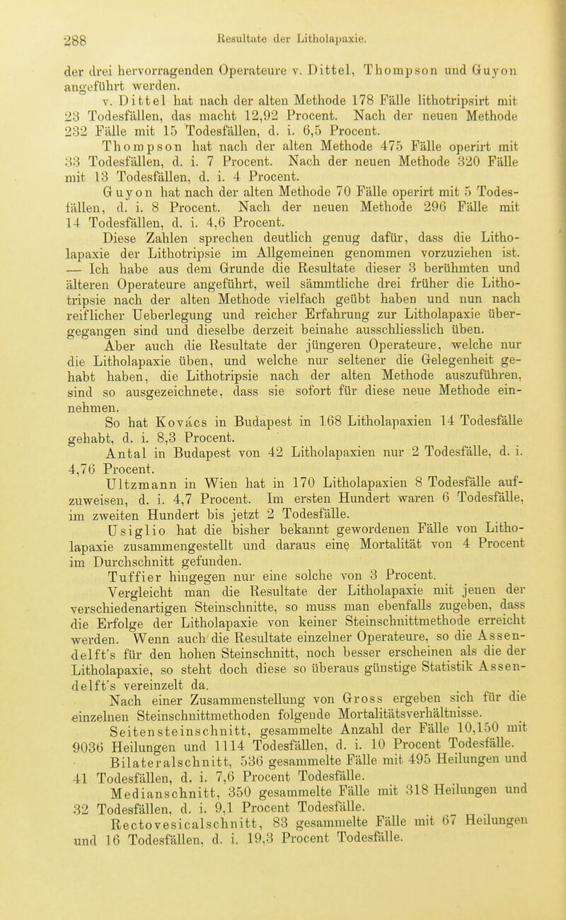 der drei hervorragenden Operateure v. Dittel, Thompson und Guyon angeführt werden. v. Dittel hat nach der alten Methode 178 Fälle lithotripsirt mit 23 Todesfällen, das macht 12,92 Procent. Nach der neuen Methode 232 Fälle mit 15 Todesfällen, d. i. 6,5 Procent. Thompson hat nach der alten Methode 475 Fälle operirt mit 33 Todesfällen, d. i. 7 Procent. Nach der neuen Methode 320 Fälle mit 13 Todesfällen, d. i. 4 Procent. Guyon hat nach der alten Methode 70 Fälle operirt mit 5 Todes- fällen, d. i. 8 Procent. Nach der neuen Methode 296 Fälle mit 14 Todesfällen, d. i. 4,6 Procent. Diese Zahlen sprechen deutlich genug dafür, dass die Litho- lapaxie der Lithotripsie im Allgemeinen genommen vorzuziehen ist. — Ich habe aus dem Grunde die Resultate dieser 3 berühmten und älteren Operateure angeführt, weil sämmtliche drei früher die Litho- tripsie nach der alten Methode vielfach geübt haben und nun nach reiflicher Ueberlegung und reicher Erfahrung zur Litholapaxie über- gegangen sind und dieselbe derzeit beinahe ausschliesslich üben. Aber auch die Resultate der jüngeren Operateure, welche nur die Litholapaxie üben, und welche nur seltener die Gelegenheit ge- habt haben, die Lithotripsie nach der alten Methode auszuführen, sind so ausgezeichnete, dass sie sofort für diese neue Methode ein- nehmen. So hat Koväcs in Budapest in 168 Litholapaxien 14 Todesfälle gehabt, d. i. 8,3 Procent. Antal in Budapest von 42 Litholapaxien nur 2 Todesfälle, d. i. 4,76 Procent. Ultzmann in Wien hat in 170 Litholapaxien 8 Todesfälle auf- zuweisen, d. i. 4,7 Procent. Im ersten Hundert waren 6 Todesfälle, im zweiten Hundert bis jetzt 2 Todesfälle. Usiglio hat die bisher bekannt gewordenen Fälle von Litho- lapaxie zusammengestellt und daraus eine Mortalität von 4 Procent im Durchschnitt gefunden. Tuffier hingegen nur eine solche von 3 Procent. Vergleicht man die Resultate der Litholapaxie mit jenen der verschiedenartigen Steinschnitte, so muss man ebenfalls zugeben, dass die Erfolge der Litholapaxie von keiner Steinschnittmethode erreicht werden. Wenn auch die Resultate einzelner Operateure, so die Assen- delft's für den hohen Steinschnitt, noch besser erscheinen als die der Litholapaxie, so steht doch diese so überaus günstige Statistik Assen- delft's vereinzelt da. Nach einer Zusammenstellung von Gross ergeben sich für die einzelnen Steinschnittmethoden folgende Mortalitätsverhältnisse. Seitensteinschnitt, gesammelte Anzahl der Fälle 10,150 mit 9036 Heilungen und 1114 Todesfällen, d. i. 10 Procent Todesfälle. Bilateralschnitt, 536 gesammelte Fälle mit 495 Heilungen und 41 Todesfällen, d. i. 7,6 Procent Todesfälle. Medianschnitt, 350 gesammelte Fälle mit 318 Heilungen und 32 Todesfällen, d. i. 9,1 Procent Todesfälle. Rectovesicalschnitt, 83 gesammelte Fälle mit 67 Heilungen und 16 Todesfällen, d. i. 19,3 Procent Todesfälle.