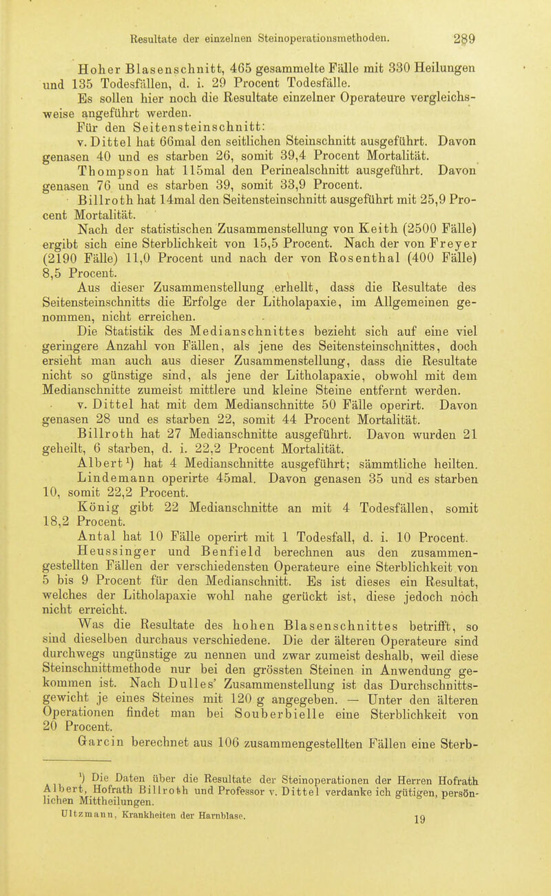 Hoher Blasenschnitt, 465 gesammelte Fälle mit 330 Heilungen und 135 Todesfällen, d. i. 29 Procent Todesfälle. Es sollen hier noch die Resultate einzelner Operateure vergleichs- weise angeführt werden. Für den Seitensteinschnitt: v. Dittel hat 66mal den seitlichen Steinschnitt ausgeführt. Davon genasen 40 und es starben 26, somit 39,4 Procent Mortalität. Thompson hat llömal den Perinealschnitt ausgeführt. Davon genasen 76 und es starben 39, somit 33,9 Procent. • Billroth hat 14mal den Seitensteinschnitt ausgeführt mit 25,9 Pro- cent Mortalität. Nach der statistischen Zusammenstellung von Eeith (2500 Fälle) ergibt sich eine Sterblichkeit von 15,5 Procent. Nach der von Freyer (2190 Fälle) 11,0 Procent und nach der von Rosenthal (400 Fälle) 8,5 Procent. Aus dieser Zusammenstellung erhellt, dass die Resultate des Seitensteinschnitts die Erfolge der Litholapaxie, im Allgemeinen ge- nommen, nicht erreichen. Die Statistik des Medianschnittes bezieht sich auf eine viel geringere Anzahl von Fällen, als jene des Seitensteinschnittes, doch ersieht man auch aus dieser Zusammenstellung, dass die Resultate nicht so günstige sind, als jene der Litholapaxie, obwohl mit dem Medianschnitte zumeist mittlere und kleine Steine entfernt werden. v. Dittel hat mit dem Medianschnitte 50 Fälle operirt. Davon genasen 28 und es starben 22, somit 44 Procent Mortalität. Billroth hat 27 Medianschnitte ausgeführt. Davon wurden 21 geheilt, 6 starben, d. i. 22,2 Procent Mortalität. Albert1) hat 4 Medianschnitte ausgeführt; sämmtliche heilten. Lindemann operirte 45mal. Davon genasen 35 und es starben 10, somit 22,2 Procent. König gibt 22 Medianschnitte an mit 4 Todesfällen, somit 18,2 Procent. Antal hat 10 Fälle operirt mit 1 Todesfall, d. i. 10 Procent. H eussinger und Benfield berechnen aus den zusammen- gestellten Fällen der verschiedensten Operateure eine Sterblichkeit von 5 bis 9 Procent für den Medianschnitt. Es ist dieses ein Resultat, welches der Litholapaxie wohl nahe gerückt ist, diese jedoch noch nicht erreicht. Was die Resultate des hohen Blasenschnittes betrifft, so sind dieselben durchaus verschiedene. Die der älteren Operateure sind durchwegs ungünstige zu nennen und zwar zumeist deshalb, weil diese Steinschnittmethode nur bei den grössten Steinen in Anwendung ge- kommen ist. Nach Du 11 es' Zusammenstellung ist das Durchschnitts- gewicht je eines Steines mit 120 g angegeben. — Unter den älteren Operationen findet man bei Souberbielle eine Sterblichkeit von 20 Procent. Garcin berechnet aus 106 zusammengestellten Fällen eine Sterb- ') Die Daten über die Resultate der Steinoperationen der Herren Hofrath Albert, Hofrath Billroth und Professor v. Dittel verdanke ich gütigen, persön- lichen Mittheilungen. Ultzraann, Krankheiten der Harnblase. jg