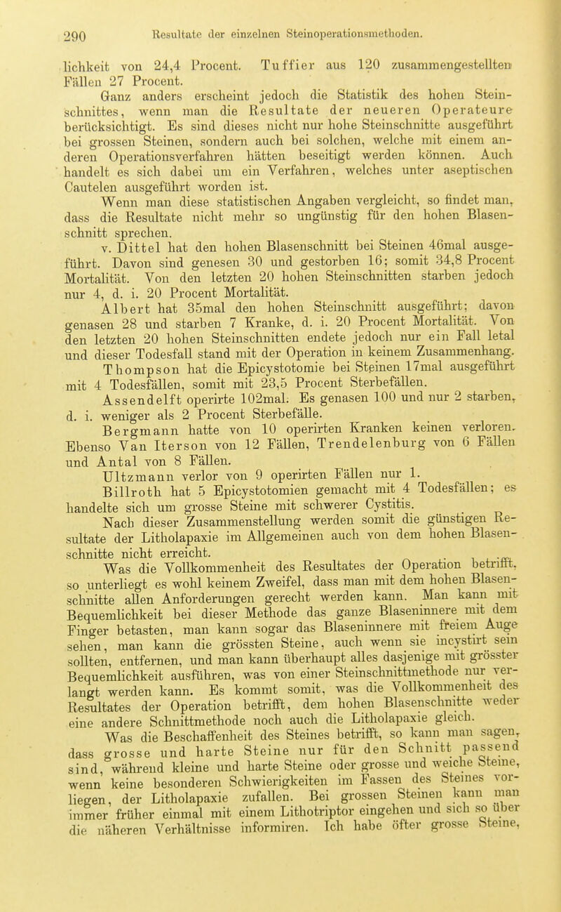 lichkeit von 24,4 Procent. Tuffier aus 120 zusammengestellten Fällen 27 Procent. Ganz anders erscheint jedoch die Statistik des hohen Stein- schnittes, wenn man die Resultate der neueren Operateure berücksichtigt. Es sind dieses nicht nur hohe Steinschnitte ausgeführt bei grossen Steinen, sondern auch bei solchen, welche mit einem an- deren Operationsverfahren hätten beseitigt werden können. Auch handelt es sich dabei um ein Verfahren, welches unter aseptischen Cautelen ausgeführt worden ist. Wenn man diese statistischen Angaben vergleicht, so findet man, dass die Resultate nicht mehr so ungünstig für den hohen Blasen- schnitt sprechen. v. Dittel hat den hohen Blasenschnitt bei Steinen 46mal ausge- führt. Davon sind genesen 30 und gestorben 16; somit 34,8 Procent Mortalität. Von den letzten 20 hohen Steinschnitten starben jedoch nur 4, d. i. 20 Procent Mortalität. Albert hat 35mal den hohen Steinschnitt ausgeführt; davon genasen 28 und starben 7 Kranke, d. i. 20 Procent Mortalität. Von den letzten 20 hohen Steinschnitten endete jedoch nur ein Fall letal und dieser Todesfall stand mit der Operation in keinem Zusammenhang. Thompson hat die Epicystotomie bei Stßinen 17mal ausgeführt mit 4 Todesfällen, somit mit 23,5 Procent Sterbefällen. Assendelft operirte 102mal. Es genasen 100 und nur 2 starben, d. i. weniger als 2 Procent Sterbefälle. Bergmann hatte von 10 operirten Kranken keinen verloren. Ebenso Van Iterson von 12 FäUen, Trendelenburg von 6 Fällen und Antal von 8 Fällen. Ultzmann verlor von 9 operirten Fällen nur 1. Billroth hat 5 Epicystotomien gemacht mit 4 Todesfällen; es handelte sich um grosse Steine mit schwerer Cystitis. Nach dieser Zusammenstellung werden somit die günstigen Re- sultate der Litholapaxie im Allgemeinen auch von dem hohen Blasen- schnitte nicht erreicht. . Was die Vollkommenheit des Resultates der Operation betrifit, so unterliegt es wohl keinem Zweifel, dass man mit dem hohen Blasen- schnitte allen Anforderungen gerecht werden kann. Man kann mit Bequemlichkeit bei dieser Methode das ganze Blaseninnere mit dem Finger betasten, man kann sogar das Blaseninnere mit freiem Auge sehen, man kann die grössten Steine, auch wenn sie incystirt sein sollten, entfernen, und man kann überhaupt alles dasjenige mit grosster Bequemlichkeit ausführen, was von einer Steinschnittmethode nur ver- langt werden kann. Es kommt somit, was die Vollkommenheit des Resultates der Operation betrifft, dem hohen Blasenschnitte weder eine andere Schnittmethode noch auch die Litholapaxie gleich. Was die Beschaffenheit des Steines betrifft, so kann man sagen, dass grosse und harte Steine nur für den Schnitt passend sind, während kleine und harte Steine oder grosse und weiche bteme, wenn keine besonderen Schwierigkeiten im Fassen des Sternes vor- liegen, der Litholapaxie zufallen. Bei grossen Steinen kann man immer früher einmal mit einem Lithotriptor eingehen und sich so über die näheren Verhältnisse informiren. Ich habe öfter grosse Steine,