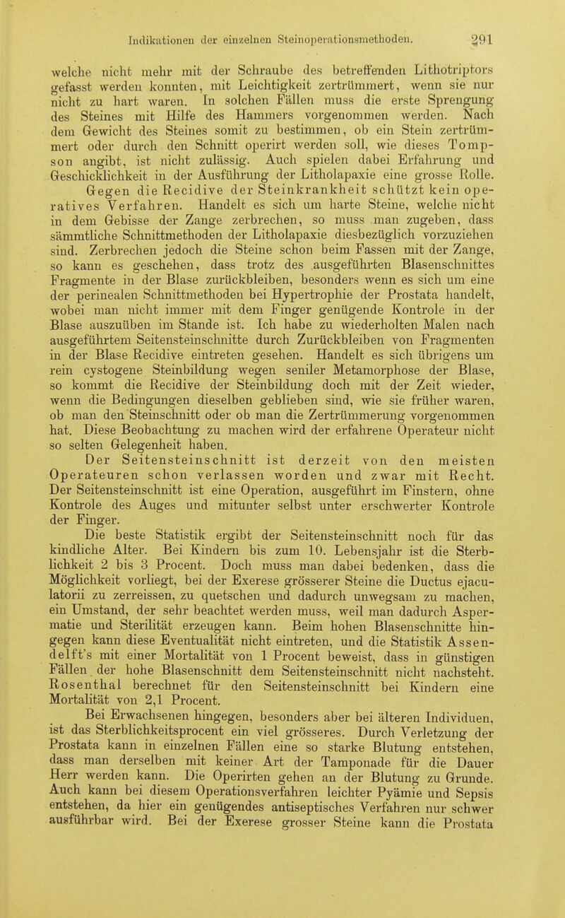 welche nicht mehr mit der Schraube des betreffenden Lithötriptors gefasst werden konnten, mit Leichtigkeit zertrümmert, wenn sie nur nicht zu hart waren. In solchen Fällen muss die erste Sprengung des Steines mit Hilfe des Hammers vorgenommen werden. Nach dem Gewicht des Steines somit zu bestimmen, ob ein Stein zertrüm- mert oder durch den Schnitt operirt werden soll, wie dieses Tomp- son angibt, ist nicht zulässig. Auch spielen dabei Erfahrung und Geschicklichkeit in der Ausführung der Litholapaxie eine grosse Rolle. Gegen die Recidive der Steinkrankheit schützt kein ope- ratives Verfahren. Handelt es sich um harte Steine, welche nicht in dem Gebisse der Zange zerbrechen, so muss man zugeben, dass sämmtliche Schnittmethoden der Litholapaxie diesbezüglich vorzuziehen sind. Zerbrechen jedoch die Steine schon beim Fassen mit der Zange, so kann es geschehen, dass trotz des ausgeführten Blasenschnittes Fragmente in der Blase zurückbleiben, besonders wenn es sich um eine der perinealen Schnittmethoden bei Hypertrophie der Prostata handelt, wobei man nicht immer mit dem Finger genügende Kontrole in der Blase auszuüben im Stande ist. Ich habe zu wiederholten Malen nach ausgeführtem Seitensteinschnitte durch Zurückbleiben von Fragmenten in der Blase Recidive eintreten gesehen. Handelt es sich übrigens um rein cystogene Steinbildung wegen seniler Metamorphose der Blase, so kommt die Recidive der Steinbildung doch mit der Zeit wieder, wenn die Bedingungen dieselben gebliehen sind, wie sie früher waren, ob man den Steinschnitt oder ob man die Zertrümmerung vorgenommen hat. Diese Beobachtung zu machen wird der erfahrene Operateur nicht so selten Gelegenheit haben. Der Seitensteinschnitt ist derzeit von den meisten Operateuren schon verlassen worden und zwar mit Recht. Der Seitensteinschnitt ist eine Operation, ausgeführt im Finstern, ohne Kontrole des Auges und mitunter selbst unter erschwerter Kontrole der Finger. Die beste Statistik ergibt der Seitensteinschnitt noch für das kindliche Alter. Bei Kindern bis zum 10. Lebensjahr ist die Sterb- lichkeit 2 bis 3 Procent. Doch muss man dabei bedenken, dass die Möglichkeit vorliegt, bei der Exerese grösserer Steine die Ductus ejacu- latorii zu zerreissen, zu quetschen und dadurch unwegsam zu machen, ein Umstand, der sehr beachtet werden muss, weil man dadurch Asper- matie und Sterilität erzeugen kann. Beim hohen Blasenschnitte hin- gegen kann diese Eventualität nicht eintreten, und die Statistik Assen- delft's mit einer Mortalität von 1 Procent beweist, dass in günstigen Fällen, der hohe Blasenschnitt dem Seitensteinschnitt nicht nachsteht. Rosenthal berechnet für den Seitensteinschnitt bei Kindern eine Mortalität von 2,1 Procent. Bei Erwachsenen hingegen, besonders aber bei älteren Individuen, ist das Sterblichkeitsprocent ein viel grösseres. Durch Verletzung der Prostata kann in einzelnen Fällen eine so starke Blutung entstehen, dass man derselben mit keiner Art der Tamponade für die Dauer Herr werden kann. Die Operirten gehen an der Blutung zu Grunde. Auch kann bei diesem Operationsverfahren leichter Pyämie und Sepsis entstehen, da hier ein genügendes antiseptisches Verfahren nur schwer ausführbar wird. Bei der Exerese grosser Steine kann die Prostata