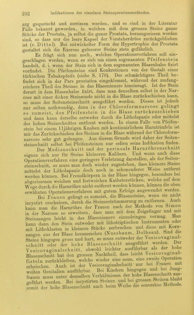 arg gequetscht und zerrissen werden, und es sind in der Literatur Fälle bekannt geworden, in welchen mit dem grossen Steine ganze Stücke der Prostata, ja selbst die ganze Prostata, herausgerissen worden sind, so dass nur die leere Kapsel der Vorsteherdrüse zurückgeblieben ist (v. Dittel). Bei entwickelter Form der Hypertrophie der Prostata gestaltet sich die Exerese grösserer Steine stets gefährlich. Es fragt sich nun nocb, welches Operationsverfahren soll ein- geschlagen werden, wenn es sich um einen sogenannten Pfeifenstein handelt, d. i. wenn der Stein sich in dem sogenannten Blasenhalse fixirt vorfindet. Die Pfeifensteine sind Konkretionen von der Gestalt einer türkischen Tabakspfeife (siehe S. 170). Der schmächtigere Theil be- findet sich in der Pars prostatica eingeklemmt, während der umfang- reichere Theil des Steines in das Blaseninnere hineinragt. Ist der Stein derart in dem Blasenhalse fixirt, dass man denselben selbst in der Nar- cose mit einer dicken Steinsonde nicht in die Blase zurückschiebenkann, so muss der Seitensteinschnitt ausgeführt werden. Dieses ist jedoch nur selten noth wendig, denn in der Chloroformnarcose gelingt es zumeist, den Pfeifenstein in die Blase zurückzuschieben und dann kann derselbe entweder durch die Litholapaxie oder mittelst des hohen Steinschnittes entfernt werden. In einem Falle von Pfeifen- stein bei einem 11jährigen Knaben mit kontinuirlichem Harnträufeln ist mir das Zurückschieben des Steines in die Blase während der Chloroform- narcose sehr gut gelungen. Aus diesem Grunde wird daher der Seiten- steinschnitt selbst bei Pfeifensteinen nur selten seine Indikation finden. Der Medianschnitt und der perineale Harnröhrenschnitt eignen sich nur für Steine kleineren Kalibers. Und wenn auch diese Operationsverfahren eine geringere Verletzung darstellen, als der Seiten- steinschnitt, so muss man doch wieder zugestehen, dass kleinere Steine mittelst der Litholapaxie doch noch in schonenderer Weise entfernt werden können. Bei Fremdkörpern in der Blase hingegen, besonders bei abgerissenen weichen und festweichen Katheterstücken, welche auf dem Wege durch die Harnröhre nicht entfernt werden können, können die oben erwähnten Operationsverfahren mit gutem Erfolge angewendet werden Bei Frauen gelingt es zumeist, die Blasensteine, wenn sie nicht incystirt erscheinen, durch die Steinzertrümmerung zu entfernen Auch kann man die Harnröhre der Frauen nach der Methode von Simon in der Narcose so erweitern, dass man mit dem Zeigefinger und mit Steinzangen leicht in das Blaseninnere einzudringen vermag. Man kann dann den Stein entweder mit lithotriptischen Instrumenten oder mit Lithoklasten in kleinere Stücke zerbrechen und diese mit Korn- zano-en aus der Blase herausziehen (Nussbaum, Dolbeau). bind die Steine hingegen gross und hart, so muss entweder der Vesicovaginal- schnitt oder der hohe Blasenschnitt ausgeführt werden. Der Vesicovaginalschnitt, obwohl leichter ausführbar als der hohe Blasenschnitt hat den grossen Nachtheil, dass leicht Vesicovagmal- fisteln zurückbleiben, welche wieder eine neue, eine zweite Operation erheischen. Auch ist der Vesicovaginalschnitt ■ nur bei ™ weiten Genitalien ausführbar. Bei Kindern hingegen und beiJmgr- frauen muss unter denselben Verhältnissen der hohe Blasenschnit au - geführt werden. Bei incystirten Steinen und bei grossen Steinen bleibt Kmit der hohe Blasenschnitt auch beim Weibe die souveräne Methode.