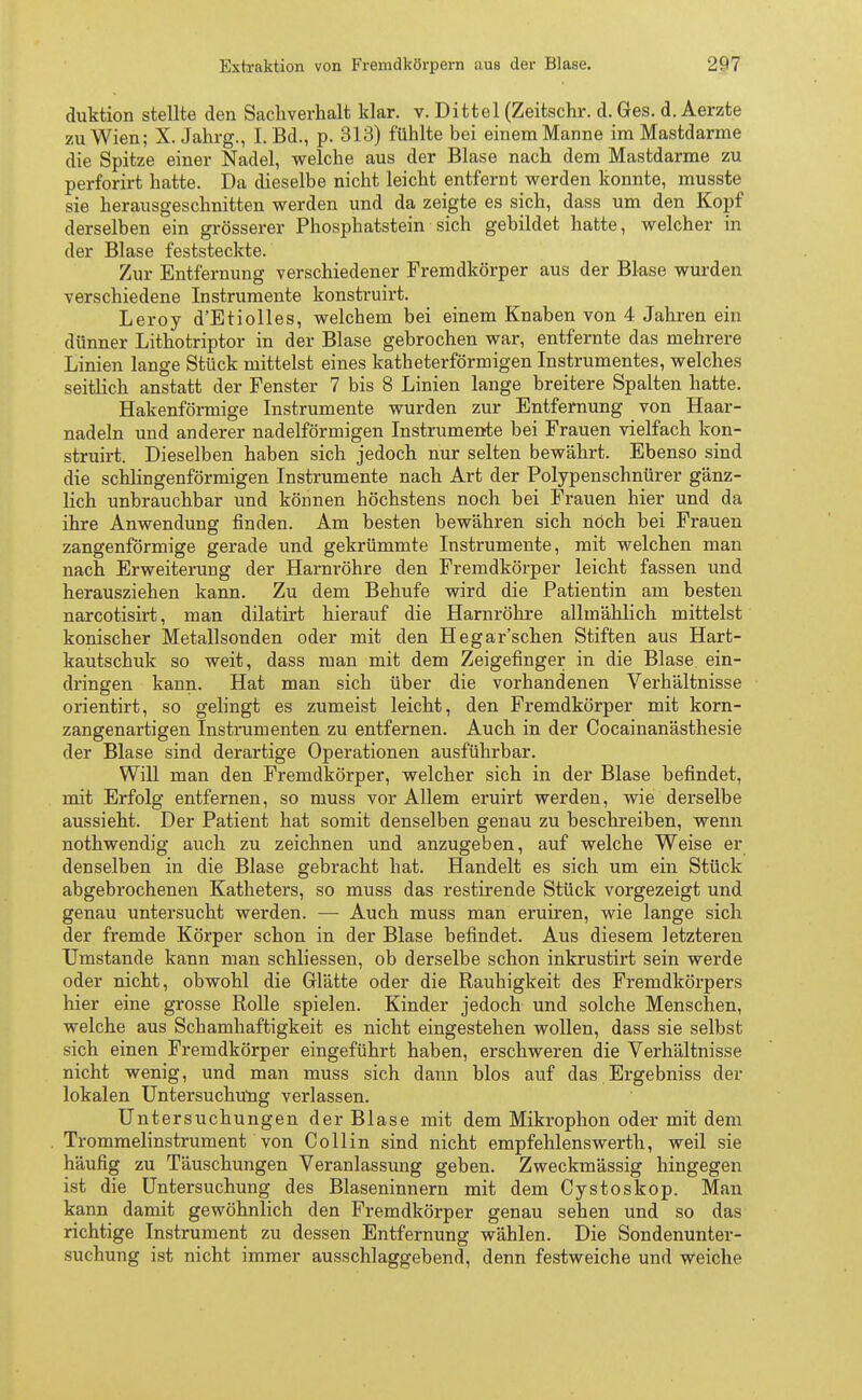 duktion stellte den Sachverhalt klar. v. Dittel (Zeitschr. d. Ges. d. Aerzte zu Wien; X. Jahrg., I. Bd., p. 313) fühlte bei einem Manne im Mastdarme die Spitze einer Nadel, welche aus der Blase nach dem Mastdarme zu perforirt hatte. Da dieselbe nicht leicht entfernt werden konnte, musste sie herausgeschnitten werden und da zeigte es sich, dass um den Kopf derselben ein grösserer Phosphatstein sich gebildet hatte, welcher in der Blase feststeckte. Zur Entfernung verschiedener Fremdkörper aus der Blase wurden verschiedene Instrumente konstruirt. Leroy d'Etiolles, welchem bei einem Knaben von 4 Jahren ein dünner Lithotriptor in der Blase gebrochen war, entfernte das mehrere Linien lange Stück mittelst eines katheterförmigen Instrumentes, welches seitlich anstatt der Fenster 7 bis 8 Linien lange breitere Spalten hatte. Hakenförmige Instrumente wurden zur Entfernung von Haar- nadeln und anderer nadeiförmigen Instrumente bei Frauen vielfach kon- struirt. Dieselben haben sich jedoch nur selten bewährt. Ebenso sind die schlingenförmigen Instrumente nach Art der Polypenschnürer gänz- lich unbrauchbar und können höchstens noch bei Frauen hier und da ihre Anwendung finden. Am besten bewähren sich noch bei Frauen zangenförmige gerade und gekrümmte Instrumente, mit welchen man nach Erweiterung der Harnröhre den Fremdkörper leicht fassen und herausziehen kann. Zu dem Behufe wird die Patientin am besten narcotisirt, man dilatirt hierauf die Harnröhre allmählich mittelst konischer Metallsonden oder mit den Hegar'schen Stiften aus Hart- kautschuk so weit, dass man mit dem Zeigefinger in die Blase ein- dringen kann. Hat man sich über die vorhandenen Verhältnisse orientirt, so gelingt es zumeist leicht, den Fremdkörper mit korn- zangenartigen Instrumenten zu entfernen. Auch in der Cocainanästhesie der Blase sind derartige Operationen ausführbar. Will man den Fremdkörper, welcher sich in der Blase befindet, mit Erfolg entfernen, so muss vor Allem eruirt werden, wie derselbe aussieht. Der Patient hat somit denselben genau zu beschreiben, wenn nothwendig auch zu zeichnen und anzugeben, auf welche Weise er denselben in die Blase gebracht hat. Handelt es sich um ein Stück abgebrochenen Katheters, so muss das restirende Stück vorgezeigt und genau untersucht werden. — Auch muss man eruiren, wie lange sich der fremde Körper schon in der Blase befindet. Aus diesem letzteren Umstände kann man schliessen, ob derselbe schon inkrustirt sein werde oder nicht, obwohl die Glätte oder die Rauhigkeit des Fremdkörpers hier eine grosse Rolle spielen. Kinder jedoch und solche Menschen, welche aus Schamhaftigkeit es nicht eingestehen wollen, dass sie selbst sich einen Fremdkörper eingeführt haben, erschweren die Verhältnisse nicht wenig, und man muss sich dann blos auf das Ergebniss der lokalen Untersuchung verlassen. Untersuchungen der Blase mit dem Mikrophon oder mit dem Trommelinstrument von Co 11 in sind nicht empfehlenswerth, weil sie häufig zu Täuschungen Veranlassung geben. Zweckmässig hingegen ist die Untersuchung des Blaseninnern mit dem Cystoskop. Man kann damit gewöhnlich den Fremdkörper genau sehen und so das richtige Instrument zu dessen Entfernung wählen. Die Sondenunter- suchung ist nicht immer ausschlaggebend, denn festweiche und weiche