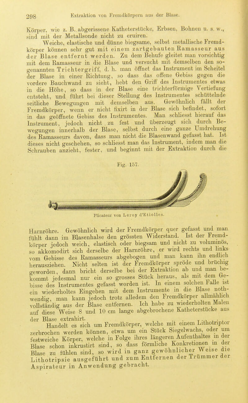 Körper, wie z. B.. abgerissene Katheterstücke, Erbsen, Bohnen u. s.w., sind mit der Metallsonde nicht zu eruiren. Weiche, elastische und dünne biegsame, selbst metallische Fremd- körper können sehr gut mit einem zartgebauten Ramasseur aus der Blase entfernt werden. Zu dem Behufe gleitet man vorsichtig mit dem Ramasseur in die Blase und versucht mit demselben den so- genannten Tri cht er griff, d. h. man öffnet das Instrument im Scheitel der Blase in einer Richtung, so dass das offene Gebiss gegen die vordere Bauchwand zu sieht, hebt den Griff des Instrumentes etwas in die Höhe, so dass in der Blase eine trichterförmige Vertiefung entsteht, und führt bei dieser Stellung des Instrumentes schüttelnde seitliche Bewegungen mit demselben aus. Gewöhnlich fällt der Fremdkörper, wenn er nicht fixirt in der Blase sich befindet, sofort in das geöffnete Gebiss des Instrumentes. Man schliesst hierauf das Instrument, jedoch nicht zu fest und überzeugt sich durch Be- wegungen innerhalb der Blase, selbst durch eine ganze Umdrehung des Ramasseurs davon, dass man nicht die Blasenwand gefasst hat. Ist dieses nicht geschehen, so schliesst man das Instrument, indem man die Schrauben anzieht, fester, und beginnt mit der Extraktion durch die Fig. 157. Plicateur von Leroy d'Etiolles. Harnröhre. Gewöhnlich wird der Fremdkörper quer gefasst und man fühlt dann im Blasenhalse den grössten Widerstand. Ist der Fremd- körper jedoch weich, elastisch oder biegsam und nicht zu voluminös, so akkomodirt sich derselbe der Harnröhre, er wird rechts und links vom Gebisse des Ramasseurs abgebogen und man kann ihn endlich herausziehen. Nicht selten ist der Fremdkörper spröde und bruchig geworden, dann bricht derselbe bei der Extraktion ab und man be- kommt jedesmal nur ein so grosses Stück heraus, als mit dem Ge- bisse des Instrumentes gefasst worden ist. In einem solchen Falle ist ein wiederholtes Eingehen mit dem Instrumente m die Blase noth- wendig, man kann jedoch trotz alledem den Fremdkörper allmählich vollständig aus der Blase entfernen. Ich habe zu wiederholten Malen auf diese Weise 8 und 10 cm lange abgebrochene Katheterstücke aus der Blase extrahirt. . . Handelt es sich um Fremdkörper, welche mit einem Lithotriptor zerbrochen werden können, etwa um ein Stück Siegelwachs oder um festweiche Körper, welche in Folge ihres längeren Aufenthaltes m der Blase schon inkrustirt sind, so dass förmliche Konkretionen in der Blase zu fühlen sind, so wird in ganz gewöhnlicher Weise die Lithotripsie ausgeführt und zum Entfernen der Trümmer der Aspirateur in Anwendung gebracht.