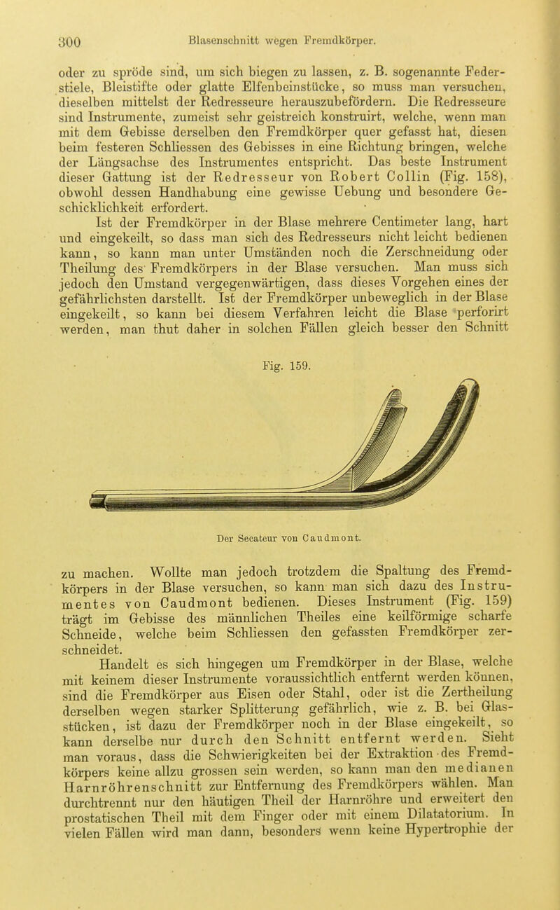 oder zu spröde sind, um sich biegen zu lassen, z. B. sogenannte Feder- stiele, Bleistifte oder glatte Elfenbeinstücke, so muss man versuchen, dieselben mittelst der Redresseure herauszubefördern. Die Redresseure sind Instrumente, zumeist sehr geistreich konstruirt, welche, wenn man mit dem Gebisse derselben den Fremdkörper quer gefasst hat, diesen beim festeren Schliessen des Gebisses in eine Richtung bringen, welche der Längsachse des Instrumentes entspricht. Das beste Instrument dieser Gattung ist der Redresseur von Robert Collin (Fig. 158), obwohl dessen Handhabung eine gewisse Uebung und besondere Ge- schicklichkeit erfordert. Ist der Fremdkörper in der Blase mehrere Centimeter lang, hart und eingekeilt, so dass man sich des Redresseurs nicht leicht bedienen kann, so kann man unter Umständen noch die Zerschneidung oder Theilung des Fremdkörpers in der Blase versuchen. Man muss sich jedoch den Umstand vergegenwärtigen, dass dieses Vorgehen eines der gefährlichsten darstellt. Ist der Fremdkörper unbeweglich in der Blase eingekeilt, so kann bei diesem Verfahren leicht die Blase perforirt werden, man thut daher in solchen Fällen gleich besser den Schnitt Fig. 159. Der Secateur von Candmont. zu machen. Wollte man jedoch trotzdem die Spaltung des Fremd- körpers in der Blase versuchen, so kann man sich dazu des Instru- mentes von Caudmont bedienen. Dieses Instrument (Fig. 159) trägt im Gebisse des männlichen Theiles eine keilförmige scharfe Schneide, welche beim Schliessen den gefassten Fremdkörper zer- schneidet. Handelt es sich hingegen um Fremdkörper in der Blase, welche mit keinem dieser Instrumente voraussichtlich entfernt werden können, sind die Fremdkörper aus Eisen oder Stahl, oder ist die Zertheilung derselben wegen starker Splitterung gefährlich, wie z. B. bei Glas- stücken, ist dazu der Fremdkörper noch in der Blase eingekeilt, so kann derselbe nur durch den Schnitt entfernt werden. Sieht man voraus, dass die Schwierigkeiten bei der Extraktion des Fremd- körpers keine allzu grossen sein werden, so kann man den medianen Harnröhrenschnitt zur Entfernung des Fremdkörpers wählen. Man durchtrennt nur den häutigen Theil der Harnröhre und erweitert den prostatischen Theil mit dem Finger oder mit einem Dilatatorium. In vielen Fällen wird man dann, besonders wenn keine Hypertrophie der