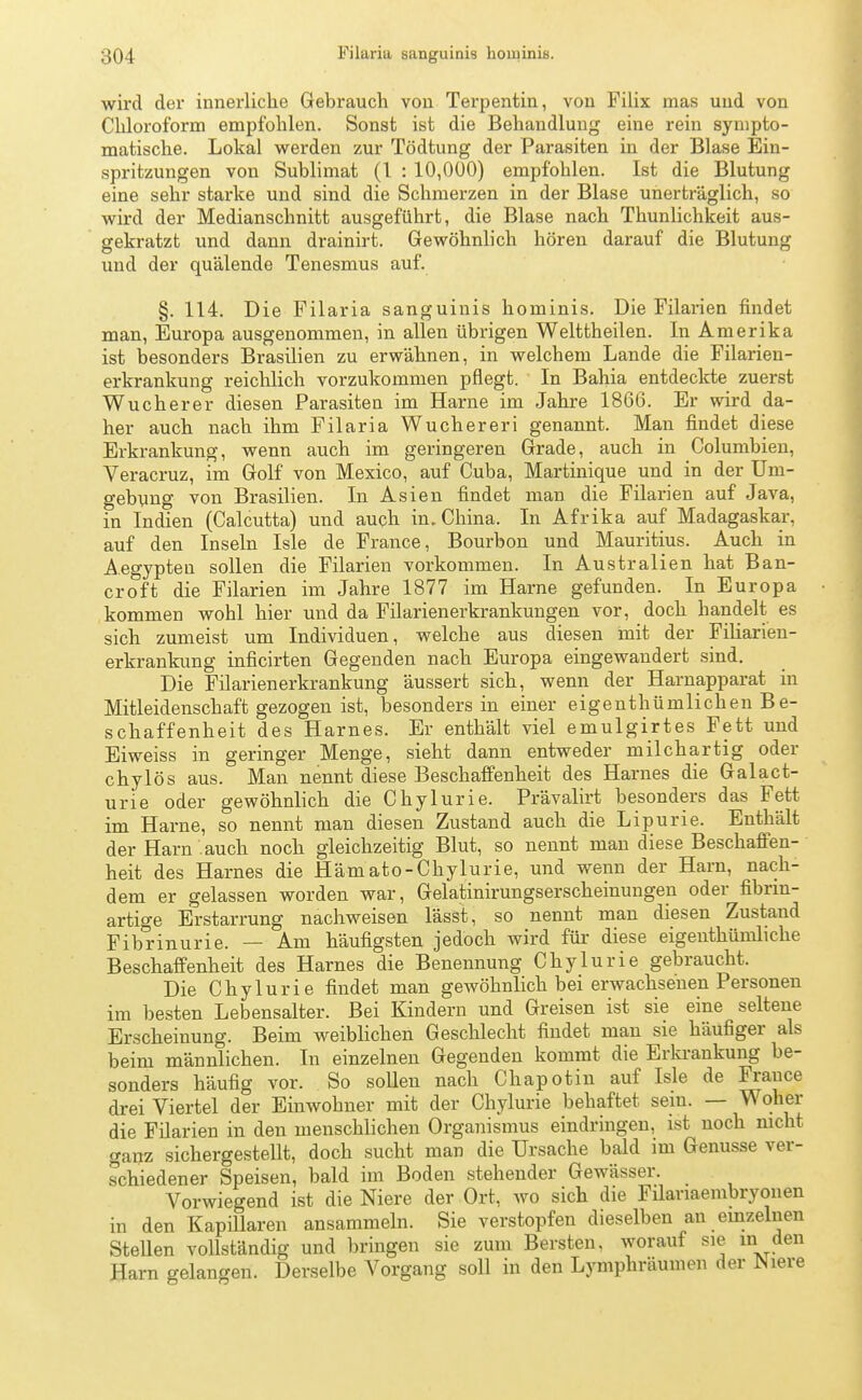 wird der innerliche Gebrauch von Terpentin, von Filix mas und von Chloroform empfohlen. Sonst ist die Behandlung eine rein sympto- matische. Lokal werden zur Tödtung der Parasiten in der Blase Ein- spritzungen von Sublimat (1 : 10,000) empfohlen. Ist die Blutung eine sehr starke und sind die Schmerzen in der Blase unerträglich, so wird der Medianschnitt ausgeführt, die Blase nach Thunlichkeit aus- gekratzt und dann drainirt. Gewöhnlich hören darauf die Blutung und der quälende Tenesmus auf. §. 114. Die Filaria sanguinis hominis. Die Filarien findet man, Europa ausgenommen, in allen übrigen Welttheilen. In Amerika ist besonders Brasilien zu erwähnen, in welchem Lande die Filarieu- erkrankung reichlich vorzukommen pflegt. In Bahia entdeckte zuerst Wucherer diesen Parasiten im Harne im Jahre 1866. Er wird da- her auch nach ihm Filaria Wuchereri genannt. Man findet diese Erkrankung, wenn auch im geringeren Grade, auch in Columbien, Veracruz, im Golf von Mexico, auf Cuba, Martinique und in der Um- gebung von Brasilien. In Asien findet man die Filarien auf Java, in Indien (Calcutta) und auch in. China. In Afrika auf Madagaskar, auf den Inseln Isle de France, Bourbon und Mauritius. Auch in Aegypten sollen die Filarien vorkommen. In Australien hat Ban- croft die Filarien im Jahre 1877 im Harne gefunden. In Europa kommen wohl hier und da Filarienerkrankungen vor, doch handelt es sich zumeist um Individuen, welche aus diesen mit der Filiarien- erkrankung inficirten Gegenden nach Europa eingewandert sind. Die Filarienerkrankung äussert sich, wenn der Harnapparat in Mitleidenschaft gezogen ist, besonders in einer eigentümlichen Be- schaffenheit des Harnes. Er enthält viel emulgirtes Fett und Eiweiss in geringer Menge, sieht dann entweder milchartig oder chylös aus. Man nennt diese Beschaffenheit des Harnes die Galact- urie oder gewöhnlich die Chylurie. Prävalirt besonders das Fett im Harne, so nennt man diesen Zustand auch die Lipurie. Enthält der Harn auch noch gleichzeitig Blut, so nennt man diese Beschaffen- heit des Harnes die Hämato-Chylurie, und wenn der Harn, nach- dem er gelassen worden war, Gelatinirungserscheinungen oder fibrm- artige Erstarrung nachweisen lässt, so nennt man diesen Zustand Fibrinurie. — Am häufigsten jedoch wird für diese eigenthümliche Beschaffenheit des Harnes die Benennung Chylurie gebraucht. Die Chylurie findet man gewöhnlich bei erwachsenen Personen im besten Lebensalter. Bei Kindern und Greisen ist sie eine seltene Erscheinung. Beim weiblichen Geschlecht findet man sie häufiger als beim männlichen. In einzelnen Gegenden kommt die Erkrankung be- sonders häufig vor. So sollen nach Chapotin auf Isle de France drei Viertel der Einwohner mit der Chylurie behaftet sein. — Woher die Filarien in den menschlichen Organismus eindringen, ist noch nicht ganz sichergestellt, doch sucht man die Ursache bald im Genüsse ver- schiedener Speisen, bald im Boden stehender Gewässer. Vorwiegend ist die Niere der Ort, wo sich die Filanaembryonen in den Kapillaren ansammeln. Sie verstopfen dieselben an einzelnen Stellen vollständig und bringen sie zum Bersten, worauf sie in den Harn gelangen. Derselbe Vorgang soll in den Lymphräumen der Niere