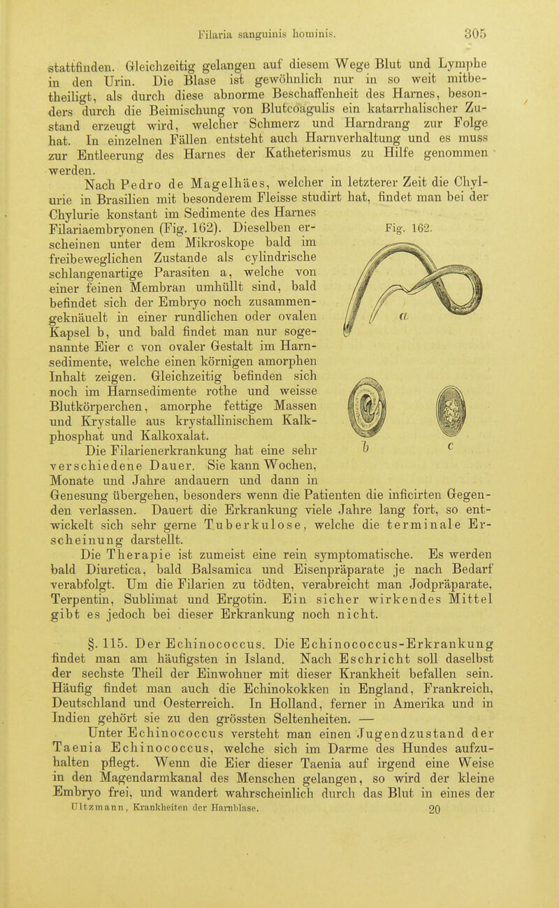 Fig. 162. stattfinden. Gleichzeitig gelangen auf diesem Wege Blut und Lymphe in den Urin. Die Blase ist gewöhnlich nur in so weit mitbe- theiligt, als durch diese abnorme Beschaffenheit des Harnes, beson- ders durch die Beimischung von Blutcoagulis ein katarrhalischer Zu- stand erzeugt wird, welcher Schmerz und Harndrang zur Folge hat. In einzelnen Fällen entsteht auch Harnverhaltung und es muss zur Entleerung des Harnes der Katheterismus zu Hilfe genommen werden. Nach Pedro de Magelhäes, welcher in letzterer Zeit die Chyl- urie in Brasilien mit besonderem Fleisse studirt hat, findet man bei der Chylurie konstant im Sedimente des Harnes Filariaembryonen (Fig. 162). Dieselben er- scheinen unter dem Mikroskope bald im freibeweglichen Zustande als cylindrische schlangenartige Parasiten a, welche von einer feinen Membran umhüllt sind, bald befindet sich der Embryo noch zusammen- gekn'äuelt in einer rundlichen oder ovalen Kapsel b, und bald findet man nur soge- nannte Eier c von ovaler Gestalt im Harn- sedimente, welche einen körnigen amorphen Inhalt zeigen. Gleichzeitig befinden sich noch im Harnsedimente rothe und weisse Blutkörperchen, amorphe fettige Massen und Krystalle aus krystallinischem Kalk- phosphat und Kalkoxalat. Die Filarienerkrankung hat eine sehr verschiedene Dauer. Sie kann Wochen, Monate und Jahre andauern und dann in Genesung übergehen, besonders wenn die Patienten die inficirten Gegen- den verlassen. Dauert die Erkrankung viele Jahre lang fort, so ent- wickelt sich sehr gerne Tuberkulose, welche die terminale Er- scheinung darstellt. Die Therapie ist zumeist eine rein symptomatische. Es werden bald Diuretica, bald Balsamica und Eisenpräparate je nach Bedarf verabfolgt. Um die Filarien zu tödten, verabreicht man Jodpräparate. Terpentin, Sublimat und Ergotin. Ein sicher wirkendes Mittel gibt es jedoch bei dieser Erkrankung noch nicht. §. 115. Der Echinococcus. Die Echinococcus-Erkrankung findet man am häufigsten in Island. Nach Eschricht soll daselbst der sechste Theil der Einwohner mit dieser Krankheit befallen sein. Häufig findet man auch die Echinokokken in England, Frankreich, Deutschland und Oesterreich. In Holland, ferner in Amerika und in Indien gehört sie zu den grössten Seltenheiten. — Unter Echinococcus versteht man einen Jugendzustand der Taenia Echinococcus, welche sich im Darme des Hundes aufzu- halten pflegt. Wenn die Eier dieser Taenia auf irgend eine Weise in den Magendarmkanal des Menschen gelangen, so wird der kleine Embryo frei, und wandert wahrscheinlich durch das Blut in eines der Ultzmann. Krankheiten der Harnblase. 20