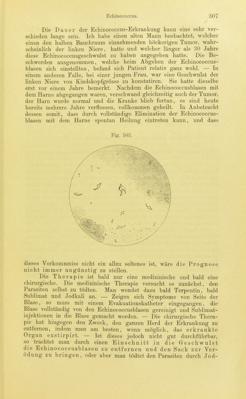 Die Dauer der Echinococcus-Erkrankung kann eine sehr ver- schieden lange sein. Ich habe einen alten Mann beobachtet, welcher einen den halben Bauchraum einnehmenden höckerigen Tumor, wahr- scheinlich der linken Niere, hatte und welcher länger als 30 Jahre diese Echinococcusgeschwulst zu haben angegeben hatte. Die Be- schwerden ausgenommen, welche beim Abgehen der Echinococcus- blasen sich einstellten, befand sich Patient relativ ganz wohl. — In einem anderen Falle, bei einer jungen Frau, war eine Geschwulst der linken Niere von Kindskopfgrösse zu konstatiren. Sie hatte dieselbe erst vor einem Jahre bemerkt. Nachdem die Echinococcusblasen mit dem Harne abgegangen waren, verschwand gleichzeitig auch der Tumor, der Harn wurde normal und die Kranke blieb fortan, es sind heute bereits mehrere Jahre verflossen, vollkommen geheilt. In Anbetracht dessen somit, dass durch vollständige Elimination der Echinococcus- blasen mit dem Harne spontan Heilung eintreten kann, und dass Fig. 163. dieses Vorkommniss nicht ein allzu seltenes ist, wäre die Prognose nicht immer ungünstig zu stellen. Die Therapie ist bald nur eine medizinische und bald eine chirurgische. Die medizinische Therapie versucht es zunächst, den Parasiten selbst zu tödten. Man wendet dazu bald Terpentin, bald Sublimat und Jodkali an. — Zeigen sich Symptome von Seite der Blase, so muss mit einem Evakuationskatheter eingegangen, die Blase vollständig von den Echinococcusblasen gereinigt und Sublimat- injektionen in die Blase gemacht werden. — Die chirurgische Thera- pie hat hingegen den Zweck, den ganzen Herd der Erkrankung zu entfernen, indem man am besten, wenn möglich, das erkrankte Organ exstirpirt. — Ist dieses jedoch nicht gut durchführbar, so trachtet man durch einen Einschnitt in die Geschwulst die Echinococcusblasen zu entfernen und den Sack zur Ver- ödung zu bringen, oder aber man tödtet den Parasiten durch Jod-