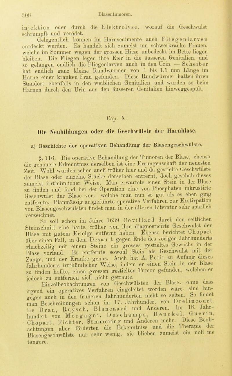 Blasentumoren. Injektion oder durch die Elektrolyse, worauf die Geschwulst schrumpft und verödet. Gelegentlich können im Harnsedimente auch Fliegenlarven entdeckt werden. Es handelt sich zumeist um schwerkranke Frauen, welche im Sommer wegen der grossen Hitze unbedeckt im Bette liegen bleiben. Die Fliegen legen ihre Eier in die äusseren Genitalien, und so gelangen endlich die Fliegenlarven auch in den Urin. — Scheiber hat endlich ganz kleine Rundwürmer von 1 bis 1,5 mm Länge im Harne einer kranken Frau gefunden. Diese Rundwürmer hatten ihren Standort ebenfalls in den weiblichen Genitalien und wurden so beim Harnen durch den Urin aus den äusseren Genitalien hinweggespült. Cap. X. Die Neubildungen oder die Geschwülste der Harnblase, a) Geschichte der operativen Behandlung der Blasengeschwülste. §. 116. Die operative Behandlung der Tumoren der Blase, ebenso die genauere Erkenntniss derselben ist eine Errungenschaft der neuesten Zeit? Wohl wurden schon auch früher hier und da gestielte Geschwülste der Blase oder einzelne Stücke derselben entfernt, doch geschah dieses zumeist irrthümlicher Weise. Man erwartete einen Stein in der Blase zu finden und fand bei der Operation eine von Phosphaten inkrustirte Geschwulst der Blase vor, welche man nun so gut als es eben ging entfernte. Planmässig ausgeführte operative Verfahren zur Exstirpation von Blasengeschwülsten findet man in der älteren Literatur sehr spärlich verzeichnet. So soll schon im Jahre 1639 Covillard durch den seitlichen Steinschnitt eine harte, früher von ihm diagnosticirte Geschwulst der Blase mit gutem Erfolge entfernt haben. Ebenso berichtet Chopart über einen Fall, in dem Desault gegen Ende des vorigen Jahrhunderts gleichzeitig mit einem Steine ein grosses gestieltes Gewächs in der Blase vorfand. Er entfernte sowohl Stein als Geschwulst mit der Zange, und der Kranke genas. Auch hat A. Petit zu Anfang dieses Jahrhunderts irrthümlicher Weise, indem er einen Stein m der Blase zu finden hoffte, einen grossen gestielten Tumor gefunden, welchen er jedoch zu entfernen sich nicht getraute. Einzelbeobachtungen von Geschwülsten der Blase, ohne class irgend ein operatives Verfahren eingeleitet worden wäre, sind hin- o-e'gen auch in den früheren Jahrhunderten nicht so selten. So findet man Beschreibungen schon im 17. Jahrhundert von Drelincourt, Le Dran, Ruysch, Biancaard und Anderen. Im lb. Jahr- hundert von Morgagni, Deschamps, Hencke 1, Guerin. Chopart, Richter, Sömmering und Anderen mehr. Diese Beob- achtungen aber förderten die Erkenntniss und die Therapie der Blasengeschwülste nur sehr wenig, sie blieben zumeist ein noli me tangere.
