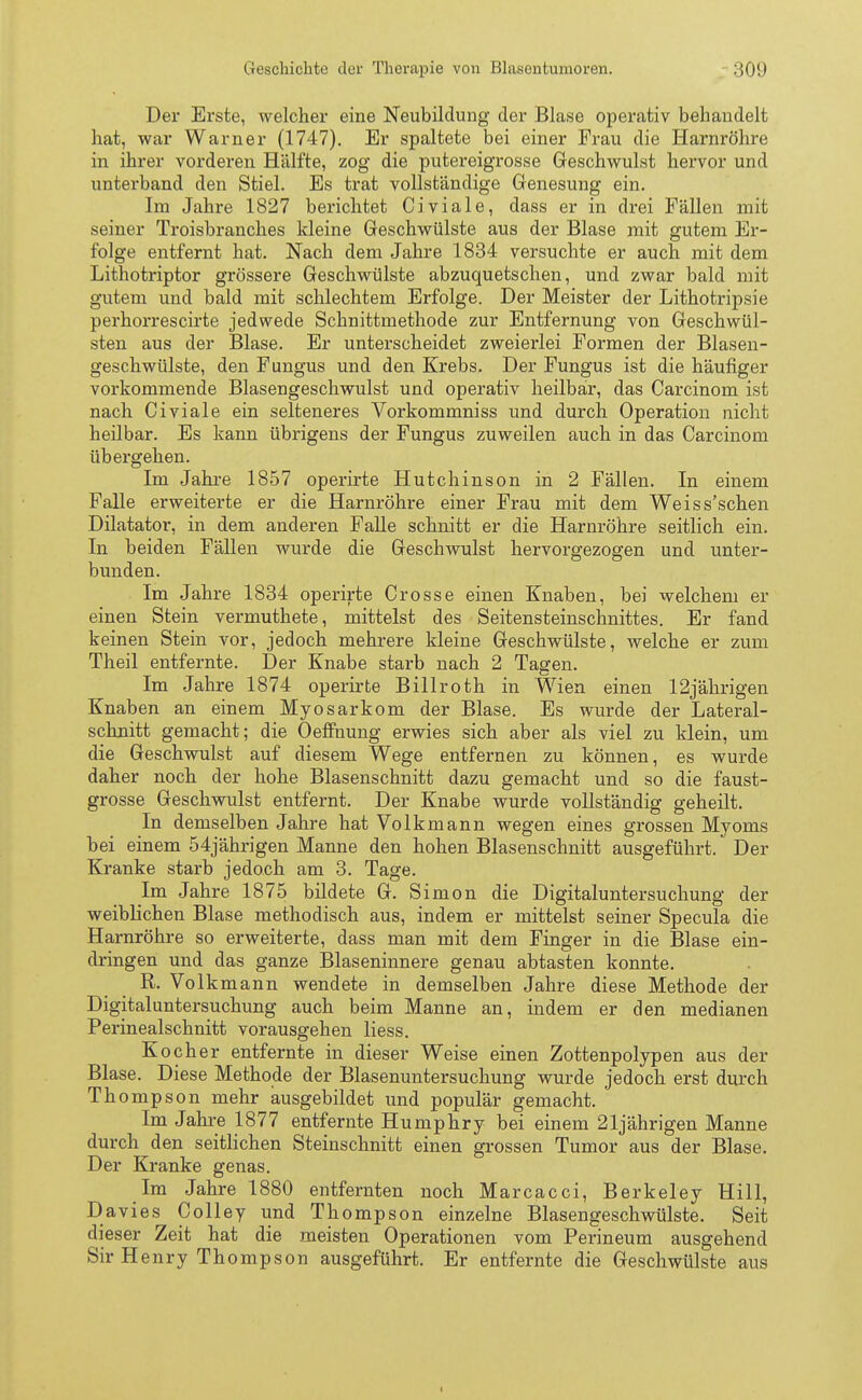 Der Erste, welcher eine Neubildung der Blase operativ behandelt hat, war Warner (1747). Er spaltete bei einer Frau die Harnröhre in ihrer vorderen Hälfte, zog die putereigrosse Geschwulst hervor und unterband den Stiel. Es trat vollständige Genesung ein. Im Jahre 1827 berichtet Civiale, dass er in drei Fällen mit seiner Troisbranches kleine Geschwülste aus der Blase mit gutem Er- folge entfernt hat. Nach dem Jahre 1834 versuchte er auch mit dem Lithotriptor grössere Geschwülste abzuquetschen, und zwar bald mit gutem und bald mit schlechtem Erfolge. Der Meister der Lithotripsie perhorrescirte jedwede Schnittmethode zur Entfernung von Geschwül- sten aus der Blase. Er unterscheidet zweierlei Formen der Blasen- geschwülste, den Fungus und den Krebs. Der Fungus ist die häufiger vorkommende Blasengeschwulst und operativ heilbar, das Carcinom ist nach Civiale ein selteneres Vorkommniss und durch Operation nicht heilbar. Es kann übrigens der Fungus zuweilen auch in das Carcinom übergehen. Im Jahre 1857 operirte Hutchinson in 2 Fällen. In einem Falle erweiterte er die Harnröhre einer Frau mit dem Weiss'schen Diktator, in dem anderen Falle schnitt er die Harnröhre seitlich ein. In beiden Fällen wurde die Geschwulst hervorgezogen und unter- bunden. Im Jahre 1834 operirte Crosse einen Knaben, bei welchem er einen Stein vermuthete, mittelst des Seitensteinschnittes. Er fand keinen Stein vor, jedoch mehrere kleine Geschwülste, welche er zum Theil entfernte. Der Knabe starb nach 2 Tagen. Im Jahre 1874 operirte Billroth in Wien einen 12jährigen Knaben an einem Myosarkom der Blase. Es wurde der Lateral- schnitt gemacht; die Oeffnung erwies sich aber als viel zu klein, um die Geschwulst auf diesem Wege entfernen zu können, es wurde daher noch der hohe Blasenschnitt dazu gemacht und so die faust- grosse Geschwulst entfernt. Der Knabe wurde vollständig geheilt. In demselben Jahre hat Volkmann wegen eines grossen Myoms bei einem 54jährigen Manne den hohen Blasenschnitt ausgeführt. Der Kranke starb jedoch am 3. Tage. Im Jahre 1875 bildete G. Simon die Digitaluntersuchung der weiblichen Blase methodisch aus, indem er mittelst seiner Specula die Harnröhre so erweiterte, dass man mit dem Finger in die Blase ein- dringen und das ganze Blaseninnere genau abtasten konnte. R. Volk mann wendete in demselben Jahre diese Methode der Digitaluntersuchung auch beim Manne an, indem er den medianen Perinealschnitt vorausgehen Hess. Kocher entfernte in dieser Weise einen Zottenpolypen aus der Blase. Diese Methode der Blasenuntersuchung wurde jedoch erst durch Th ompson mehr ausgebildet und populär gemacht. Im Jahre 1877 entfernte Humphry bei einem 21jährigen Manne durch den seitlichen Steinschnitt einen grossen Tumor aus der Blase. Der Kranke genas. Im Jahre 1880 entfernten noch Marcacci, Berkeley Hill, Davies Colley und Thompson einzelne Blasengeschwülste. Seit dieser Zeit hat die meisten Operationen vom Perineum ausgehend Sir Henry Thompson ausgeführt. Er entfernte die Geschwülste aus i