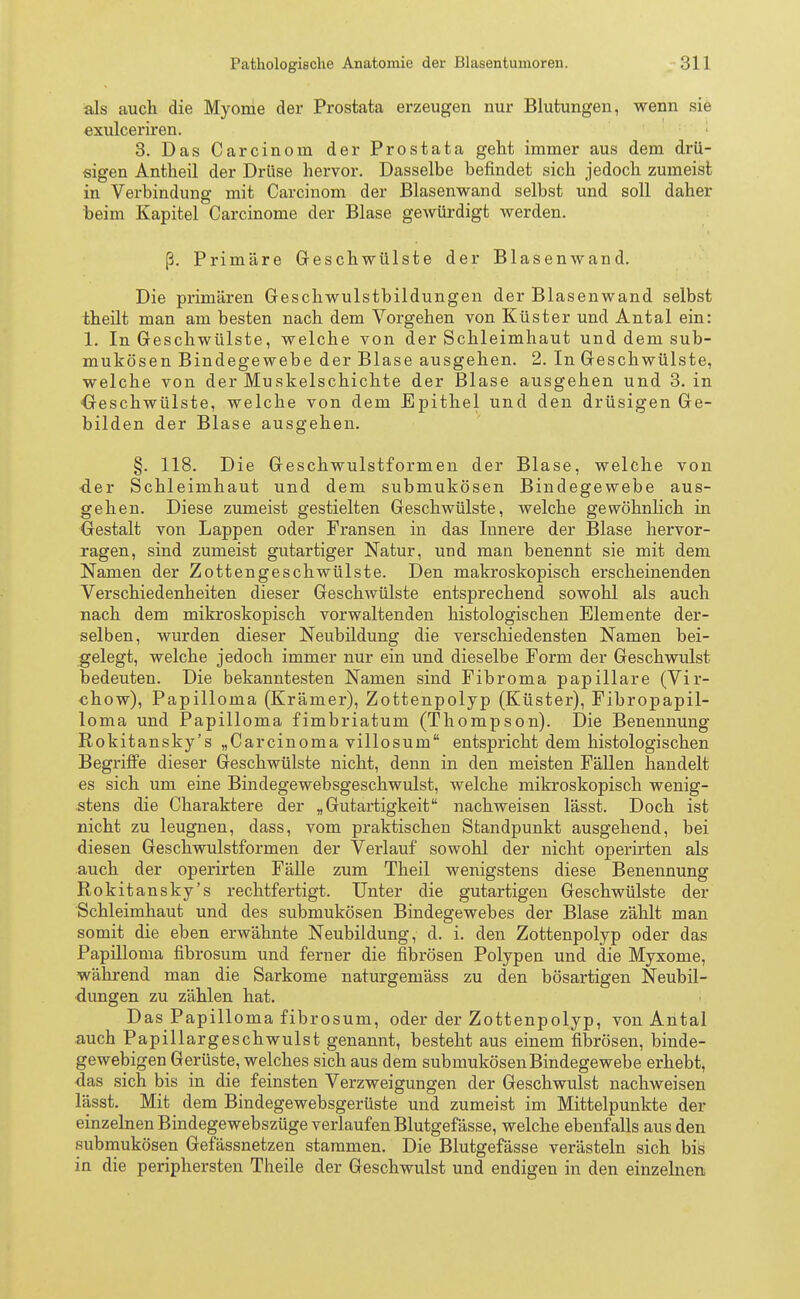als auch die Myome der Prostata erzeugen nur Blutungen, wenn sie exulceriren. 3. Das Carcinom der Prostata geht immer aus dem drü- sigen Antheil der Drüse hervor. Dasselbe befindet sich jedoch zumeist in Verbindung mit Carcinom der Blasenwand selbst und soll daher beim Kapitel Carcinome der Blase gewürdigt werden. ß. Primäre Geschwülste der Blasenwand. Die primären Geschwulstbildungen der Blasenwand selbst theilt man am besten nach dem Vorgehen von Küster und Antal ein: 1. In Geschwülste, welche von der Schleimhaut und dem sub- mukösen Bindegewebe der Blase ausgehen. 2. In Geschwülste, welche von der Muskelschichte der Blase ausgehen und 3. in ■Geschwülste, welche von dem Epithel und den drüsigen Ge- bilden der Blase ausgehen. §. 118. Die Geschwulstformen der Blase, welche von der Schleimhaut und dem submukösen Bindegewebe aus- gehen. Diese zumeist gestielten Geschwülste, welche gewöhnlich in Gestalt von Lappen oder Fransen in das Innere der Blase hervor- ragen, sind zumeist gutartiger Natur, und man benennt sie mit dem Namen der Zottengeschwülste. Den makroskopisch erscheinenden Verschiedenheiten dieser Geschwülste entsprechend sowohl als auch nach dem mikroskopisch vorwaltenden histologischen Elemente der- selben, wurden dieser Neubildung die verschiedensten Namen bei- gelegt, welche jedoch immer nur ein und dieselbe Form der Geschwulst bedeuten. Die bekanntesten Namen sind Fibroma papilläre (Vir- chow), Papilloma (Krämer), Zottenpolyp (Küster), Fibropapil- loma und Papilloma fimbriatum (Thompson). Die Benennung Rokitansky's „Carcinoma villosum entspricht dem histologischen Begriffe dieser Geschwülste nicht, denn in den meisten Fällen handelt es sich um eine Bindegewebsgeschwulst, welche mikroskopisch wenig- stens die Charaktere der „Gutartigkeit nachweisen lässt. Doch ist nicht zu leugnen, dass, vom praktischen Standpunkt ausgehend, bei diesen Geschwulstformen der Verlauf sowohl der nicht operirten als auch der operirten Fälle zum Theil wenigstens diese Benennung Rokitansky's rechtfertigt. Unter die gutartigen Geschwülste der Schleimhaut und des submukösen Bindegewebes der Blase zählt man somit die eben erwähnte Neubildung, d. i. den Zottenpolyp oder das Papilloma fibrosum und ferner die fibrösen Polypen und die Myxome, während man die Sarkome naturgemäss zu den bösartigen Neubil- dungen zu zählen hat. Das Papilloma fibrosum, oder der Zottenpolyp, von Antal auch Papillargeschwulst genannt, besteht aus einem fibrösen, binde- gewebigen Gerüste, welches sich aus dem submukösenBindegewebe erhebt, das sich bis in die feinsten Verzweigungen der Geschwulst nachweisen lässt. Mit dem Bindegewebsgerüste und zumeist im Mittelpunkte der einzelnen Bindegewebszüge verlaufen Blutgefässe, welche ebenfalls aus den submukösen Gefässnetzen stammen. Die Blutgefässe verästeln sich bis in die periphersten Theile der Geschwulst und endigen in den einzelnen