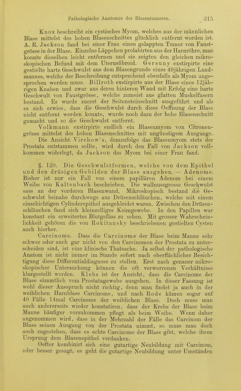Knox beschreibt ein cystisches Myom, welches aus der männlichen Blase mittelst des hohen Blasenschnittes glücklich entfernt worden ist. A. R. Jackson fand bei einer Frau einen gelappten Tumor von Faust- grösse in der Blase. Einzelne Läppchen prolabirten aus der Harnröhre, man konnte dieselben leicht entfernen und sie zeigten den gleichen mikro- skopischen Befund mit dem Uterusfibroid. Gersuny exstirpirte eine gestielte harte Geschwulst aus dem Blasengrunde eines 49jährigen Land- mannes, welche der Beschreibung entsprechend ebenfalls als Myom ange- sprochen werden muss, Billroth exstirpirte aus der Blase eines ^jäh- rigen Knaben und zwar aus deren hinteren Wand mit Erfolg eine harte Geschwult von Faustgrösse, welche zumeist aus glatten Muskelfasern bestand. Es wurde zuerst der Seitensteinschnitt ausgeführt und als es sich erwies, dass die Geschwulst durch diese Oeffnung der Blase nicht entfernt werden konnte, wurde noch dazu der hohe Blasenschnitt gemacht und so die Geschwulst entfernt. Volkmann exstirpirte endlich ein Blasenmyom von Citronen- grösse mittelst des hohen Blasenschnittes mit ungünstigem Ausgange. Die Ansicht Virchow's, demzufolge das Blasenmyom stets der Prostata entstammen sollte, wird durch den Fall von Jackson voll- kommen widerlegt, da Jackson das Myom bei einer Frau fand. §. 120. Die Geschwulstformen, welche von dem Epithel und den drüsigen Gebilden der Blase ausgehen. — Adenome. Bisher ist nur ein Fall von einem papillären Adenom bei einem Weibe von Kaltenbach beschrieben. Die wallnussgrosse Geschwulst sass an der vorderen Blasenwand. Mikroskopisch bestand die Ge- schwulst beinahe durchwegs aus Drüsenschläuchen, welche mit einem einschichtigen Cylinderepithel ausgekleidet waren. Zwischen den Drüsen- schläuchen fand sich kleinzelliges Keimgewebe. In den Papillen war konstant ein erweitertes Blutgefäss zu sehen. Mit grosser Wahrschein- lichkeit gehören die von Rokitansky beschriebenen gestielten Cysten auch hierher. Carcinome. Dass die Carcinome der Blase beim Manne sehr schwer oder auch gar nicht von den Carcinomen der Prostata zu unter- scheiden sind, ist eine klinische Thatsache. Ja selbst der pathologische Anatom ist nicht immer im Stande sofort nach oberflächlicher Besich- tigung diese Differentialdiagnose zu stellen. Erst nach genauer mikro- skopischer Untersuchung können die oft verworrenen Verhältnisse klargestellt werden. Klebs ist der Ansicht, dass die Carcinome der Blase sämmtlich vom Prostatagewebe ausgehen. In dieser Fassung ist wohl dieser Ausspruch nicht richtig, denn man findet ja auch in der weiblichen Harnblase Carcinome, und nach Rode kämen sogar auf 40 Fälle 14mal Carcinome der weiblichen Blase. Doch muss man auch andererseits wieder konstatiren, dass der Krebs der Blase beim Manne häufiger vorzukommen pflegt als beim Weibe. Wenn daher angenommen wird, dass in der Mehrzahl der Fälle das Carcinom der Blase seinen Ausgang von der Prostata nimmt, so muss man doch auch zugestehen, dass es echte Carcinome der Blase gibt, welche ihren Ursprung dem Blasenepithel verdanken. Oefter kombinirt sich eine gutartige Neubildung mit Carcinom, oder besser gesagt, es geht die gutartige Neubildung unter Umständen