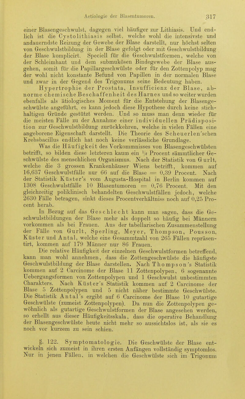 einer Blasengesehwuht, dagegen viel häufiger zur Lithiasis. Und end- lich ist die Cysto lithiasis selbst, welche wohl die intensivste und andauerndste Reizung der Gewebe der Blase darstellt, nur höchst selten von Geschwulstbildung in der Blase gefolgt oder mit Geschwulstbildung der Blase komplicirt. Speciell für die Geschwulstformen, welche von der Schleimhaut und dem submukösen Bindegewebe der Blase aus- gehen, somit für die Papillargeschwülste oder für den Zottenpolyp mag der wohl nicht konstante Befund von Papillen in der normalen Blase und zwar in der Gegend des Trigonums seine Bedeutung haben. Hypertrophie der Prostata, Insufficienz der Blase, ab- norme chemische Beschaffenheit des Harnes und so weiter wurden ebenfalls als ätiologisches Moment für die Entstehung der Blasenge- schwülste angeführt, es kann jedoch diese Hypothese durch keine stich- haltigen Gründe gestützt werden. Und so muss man denn wieder für die meisten Fälle zu der Annahme einer individuellen Prädisposi- tion zur Geschwulstbildung zurückkehren, welche in vielen Fällen eine angeborene Eigenschaft darstellt. Die Theorie des Scheuerlen'schen Krebsbacillus endlich hat noch keine verlässliche Grundlage. Was die Häufigkeit des Vorkommnisses von Blasengeschwülsten betrifft, so bilden diese letzteren kaum ein l\z Procent sämmtlicher Ge- schwülste des menschlichen Organismus. Nach der Statistik von Gurlt, welche die 3 grossen Krankenhäuser Wiens betrifft, kommen auf 16,637 Geschwulstfälle nur 66 auf die Blase = 0,39 Procent. Nach der Statistik Küster's vom Augusta-Hospital in Berlin kommen auf 1308 Geschwulstfälle 10 Blasentumoren = 0,76 Procent. Mit den gleichzeitig poliklinisch behandelten Geschwulstfällen jedoch, welche 2630 Fälle betragen, sinkt dieses Procentverhältniss noch auf 0,25 Pro- cent herab. In Bezug auf das Geschlecht kann man sagen, dass die Ge- schwulstbildungen der Blase mehr als doppelt so häufig bei Männern vorkommen als bei Frauen. Aus der tabellarischen Zusammenstellung der Fälle von Gurlt, Sperling, Meyer, Thompson, Pousson, Küster und Antal, welche eine Gesammtzahl von 265 Fällen repräsen- tirt, kommen auf 179 Männer nur 86 Frauen. Die relative Häufigkeit der einzelnen Geschwulstformen betreffend, kann man wohl annehmen, dass die Zottengeschwülste die häufigste Geschwulstbildung der Blase darstellen. Nach Thompson's Statistik kommen auf 2 Carcinome der Blase 11 Zottenpolypen, 6 sogenannte Uebergangsformen von Zottenpolypen und 1 Geschwulst unbestimmten Charakters. Nach Küster's Statistik kommen auf 2 Carcinome der Blase 5 Zottenpolypen und 5 nicht näher bestimmte Geschwülste. Die Statistik Antal's ergibt auf 6 Carcinome der Blase 10 gutartige Geschwülste (zumeist Zottenpolypen). Da nun die Zottenpolypen ge- wöhnlich als gutartige Geschwulstformen der Blase angesehen werden, so erhellt aus dieser Häufigkeitsskala, dass die operative Behandlung der Blasengeschwülste heute nicht mehr so aussichtslos ist, als sie es noch vor kurzem zu sein schien. §. 122. Symptomatologie. Die Geschwülste der Blase ent- wickeln sich zumeist in ihren ersten Anfängen vollständig symptomlos. Nur in jenen Fällen, in welchen die Geschwülste sich im Trigonum