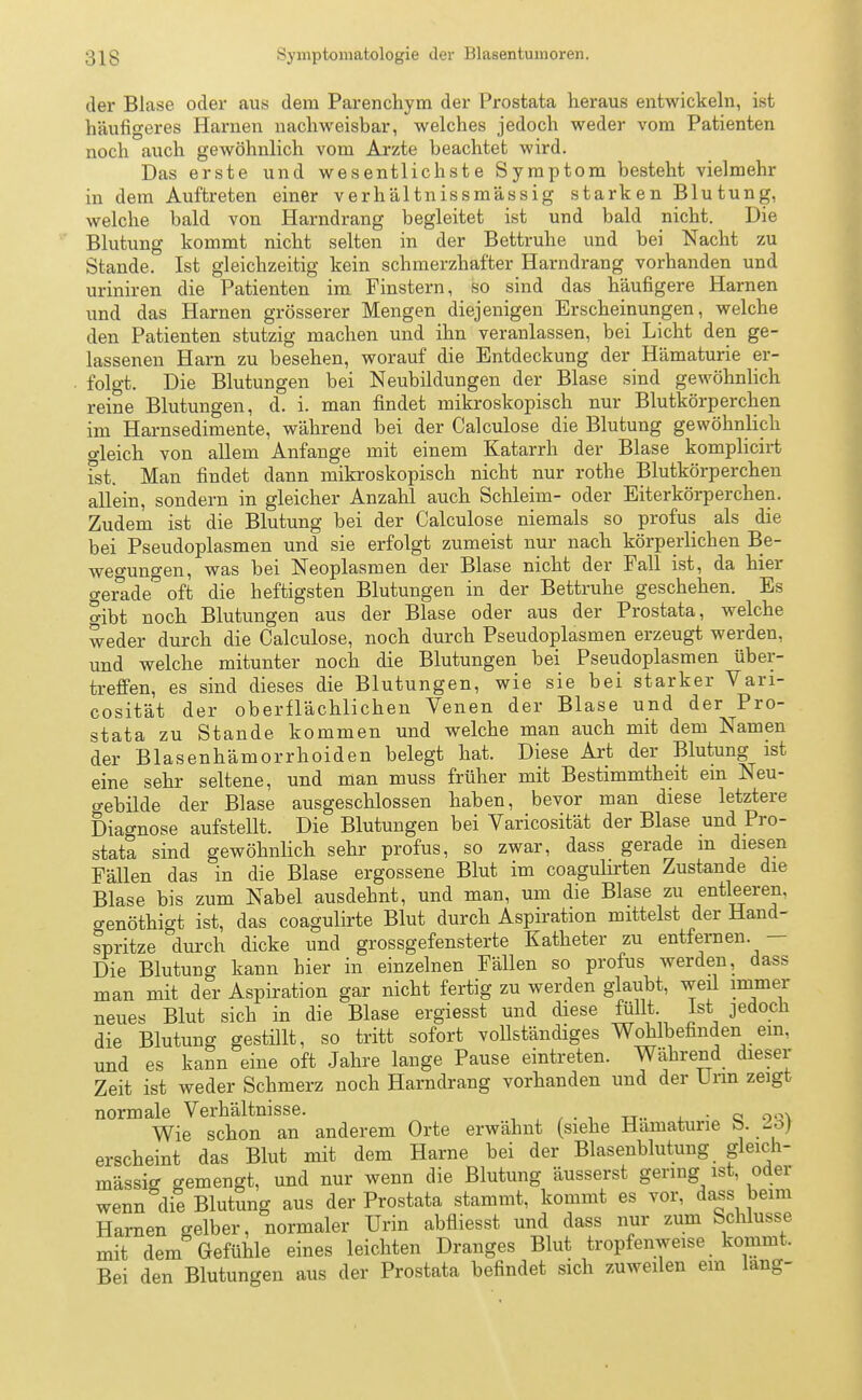 der Blase oder aus dem Parenchym der Prostata heraus entwickeln, ist häufigeres Harnen nachweisbar, welches jedoch weder vom Patienten noch auch gewöhnlich vom Arzte beachtet wird. Das erste und wesentlichste Symptom besteht vielmehr in dem Auftreten einer verh'altnissmässig starken Blutung, welche bald von Harndrang begleitet ist und bald nicht. Die Blutung kommt nicht selten in der Bettruhe und bei Nacht zu Stande. Ist gleichzeitig kein schmerzhafter Harndrang vorhanden und uriniren die Patienten im Finstern, so sind das häufigere Harnen und das Harnen grösserer Mengen diejenigen Erscheinungen, welche den Patienten stutzig machen und ihn veranlassen, bei Licht den ge- lassenen Harn zu besehen, worauf die Entdeckung der Hämaturie er- folgt. Die Blutungen bei Neubildungen der Blase sind gewöhnlich reine Blutungen, d. i. man findet mikroskopisch nur Blutkörperchen im Harnsedimente, während bei der Calculose die Blutung gewöhnlich o-leich von allem Anfange mit einem Katarrh der Blase komplicirt fst. Man findet dann mikroskopisch nicht nur rothe Blutkörperchen allein, sondern in gleicher Anzahl auch Schleim- oder Eiterkörperchen. Zudem ist die Blutung bei der Calculose niemals so profus als die bei Pseudoplasmen und sie erfolgt zumeist nur nach körperlichen Be- wegungen, was bei Neoplasmen der Blase nicht der Fall ist, da hier gerade oft die heftigsten Blutungen in der Bettruhe geschehen. Es gibt noch Blutungen aus der Blase oder aus der Prostata, welche weder durch die Calculose, noch durch Pseudoplasmen erzeugt werden, und welche mitunter noch die Blutungen bei Pseudoplasmen über- treffen, es sind dieses die Blutungen, wie sie bei starker Vari- cosität der oberflächlichen Venen der Blase und der Pro- stata zu Stande kommen und welche man auch mit dem Namen der Blasenhämorrhoiden belegt hat. Diese Art der Blutung ist eine sehr seltene, und man muss früher mit Bestimmtheit ein Neu- o-ebilde der Blase ausgeschlossen haben, bevor man diese letztere Diagnose aufstellt. Die Blutungen bei Varicosität der Blase und Pro- stata sind gewöhnlich sehr profus, so zwar, dass gerade m diesen Fällen das in die Blase ergossene Blut im coagulirten Zustande die Blase bis zum Nabel ausdehnt, und man, um die Blase zu entleeren, o-enöthigt ist, das coagulirte Blut durch Aspiration mittelst der Hand- spritze durch dicke und grossgefensterte Katheter zu entfernen. - Die Blutung kann hier in einzelnen Fällen so profus werden, dass man mit der Aspiration gar nicht fertig zu werden glaubt, weil immer neues Blut sich in die Blase ergiesst und diese füllt Ist jedoch die Blutung gestillt, so tritt sofort vollständiges Wohlbefinden em, und es kann eine oft Jahre lange Pause eintreten. Während dieser Zeit ist weder Schmerz noch Harndrang vorhanden und der Urin zeigt normale Verhältnisse. . . Wie schon an anderem Orte erwähnt (siehe Hämaturie b. ~oj erscheint das Blut mit dem Harne bei der Blasenblutung _ gleich- mässig gemengt, und nur wenn die Blutung äusserst gering ist, oder wenn die Blutung aus der Prostata stammt, kommt es vor, dass beim Harnen gelber, normaler Urin abfliesst und dass nur zum Schlüsse mit dem Gefühle eines leichten Dranges Blut tropfenweise kommt. Bei den Blutungen aus der Prostata befindet sich zuweilen em lang-