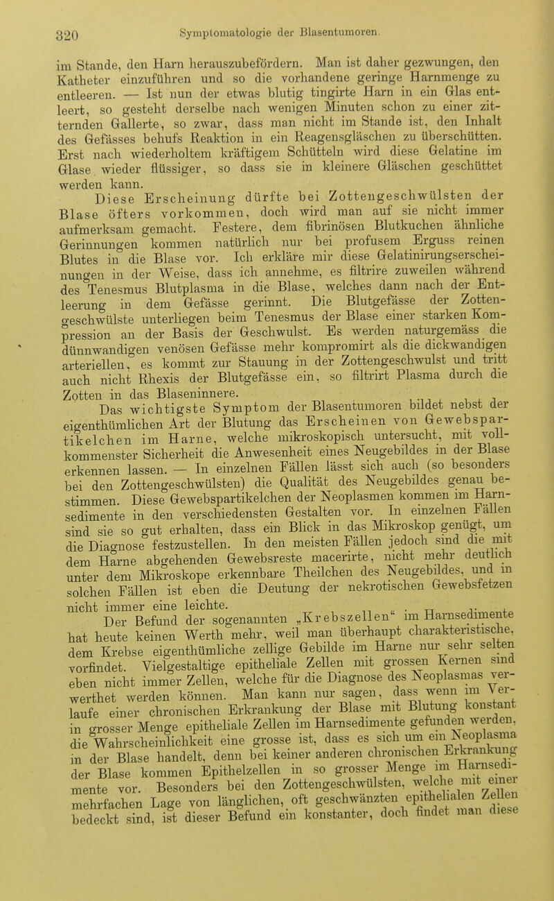 im Stande, den Harn herauszubefördern. Man ist daher gezwungen, den Katheter einzuführen und so die vorhandene geringe Harnmenge zu entleeren. — Ist nun der etwas blutig tingirte Harn in ein Glas ent- leert, so gesteht derselbe nach wenigen Minuten schon zu einer zit- ternden Gallerte, so zwar, dass man nicht im Stande ist, den Inhalt des Gefässes behufs Reaktion in ein Reagensgläschen zu überschütten. Erst nach wiederholtem kräftigem Schütteln wird diese Gelatine im Glase wieder flüssiger, so dass sie in kleinere Gläschen geschüttet werden kann. Diese Erscheinung dürfte bei Zottengeschwülsten der Blase öfters vorkommen, doch wird man auf sie nicht immer aufmerksam gemacht. Festere, dem fibrinösen Blutkuchen ähnliche Gerinnungen kommen natürlich nur bei profusem Erguss reinen Blutes in die Blase vor. Ich erkläre mir diese Gelatinirungserschei- nungen in der Weise, dass ich annehme, es filtrire zuweilen während des Tenesmus Blutplasma in die Blase, welches dann nach der Ent- leerung in dem Gefässe gerinnt. Die Blutgefässe der Zotten- o-eschwülste unterliegen beim Tenesmus der Blase einer starken Kom- pression an der Basis der Geschwulst. Es werden naturgemäss die dünnwandigen venösen Gefässe mehr kompromirt als die dickwandigen arteriellen, es kommt zur Stauung in der Zottengeschwulst und tritt auch nicht Rhexis der Blutgefässe ein, so filtrirt Plasma durch die Zotten in das Blaseninnere. Das wichtigste Symptom der Blasentumoren bildet nebst der eigenthümlichen Art der Blutung das Erscheinen von Gewebspar- tikelchen im Harne, welche mikroskopisch untersucht, mit voll- kommenster Sicherheit die Anwesenheit eines Neugebildes in der Blase erkennen lassen. — In einzelnen Fällen lässt sich auch (so besonders bei den Zottengeschwülsten) die Qualität des Neugebildes genau be- stimmen. Diese Gewebspartikelchen der Neoplasmen kommen im Harn- sedimente in den verschiedensten Gestalten vor. In einzelnen lallen sind sie so gut erhalten, dass ein Blick in das Mikroskop genügt, um die Diagnose festzustellen. In den meisten Fällen jedoch sind die mit dem Harne abgehenden Gewebsreste macerirte, nicht mehr deutlich unter dem Mikroskope erkennbare Theilchen des Neugebildes und m solchen Fällen ist eben die Deutung der nekrotischen Gewebsfetzen nicht immer eine leichte. . Der Befund der sogenannten „Krebszellen im Harnsedimente hat heute keinen Werth mehr, weil man überhaupt charakteristische, dem Krebse eigenthümliche zellige Gebilde im Harne nur sehr selten vorfindet. Vielgestaltige epitheliale Zellen mit grossen Kernen sind eben nicht immer Zellen, welche für die Diagnose des Neoplasmas ver- wertet werden können. Man kann nur sagen, dass wenn im \ er- laufe einer chronischen Erkrankung der Blase mit Blutung konstant in orosser Menge epitheliale Zellen im Harnsedimente gefunden werden, die Wahrscheinlichkeit eine grosse ist, dass es sich um Neqpl^m* in der Blase handelt, denn bei keiner anderen chronischen Erkrankung der Blase kommen Epithelzellen in so grosser Menge im Harnsedi- mente vor. Besonders bei den Zottengeschwülsten, welche mit einei mehrfachen Lage von länglichen,_oft f^T^^^^^ bedeckt sind, ist dieser Befund ein konstanter, doch findet man diese