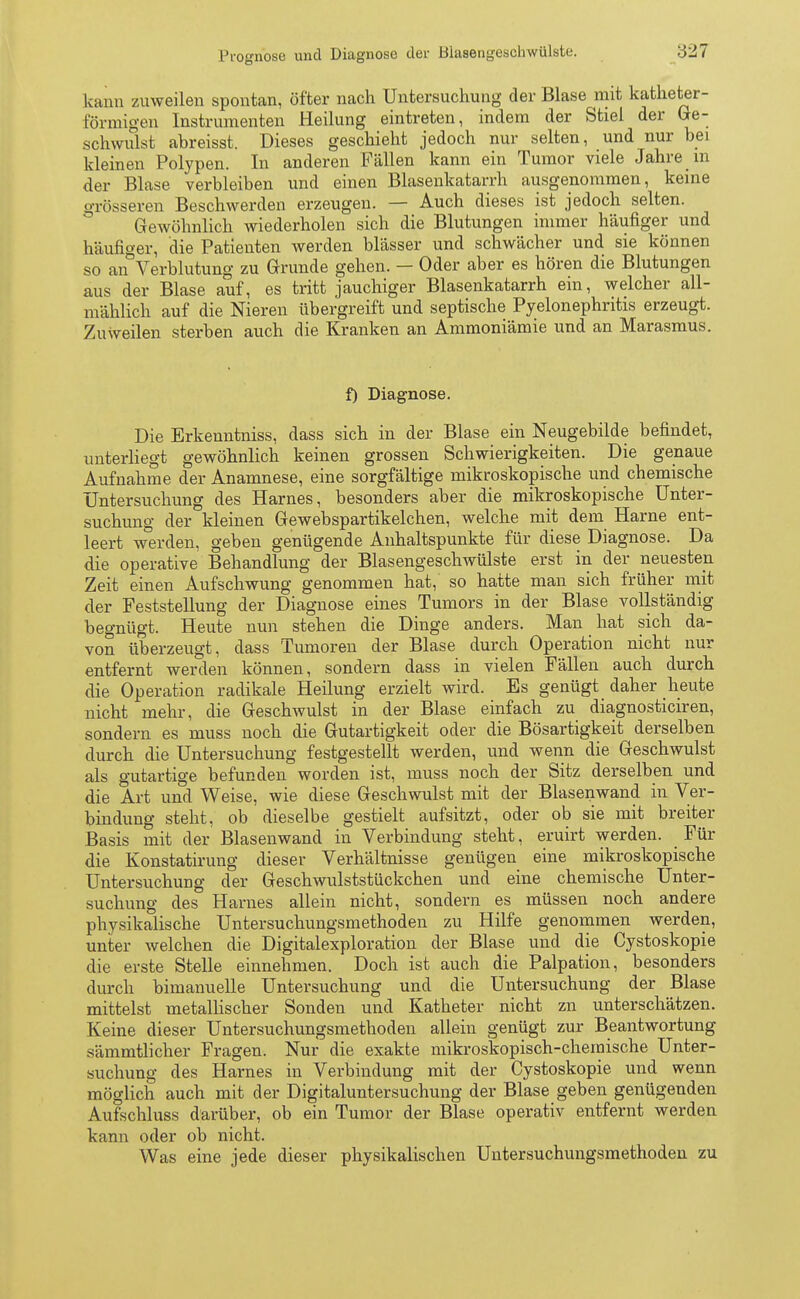 kann zuweilen spontan, öfter nach Untersuchung der Blase mit katheter- förmigen Instrumenten Heilung eintreten, indem der Stiel der Ge- schwulst abreisst. Dieses geschieht jedoch nur selten, und nur bei kleinen Polypen. In anderen Fällen kann ein Tumor viele Jahre in der Blase verbleiben und einen Blasenkatarrh ausgenommen, keine grösseren Beschwerden erzeugen. — Auch dieses ist jedoch selten. Gewöhnlich wiederholen sich die Blutungen immer häufiger und häufiger, die Patienten werden blässer und schwächer und sie können so an Verblutung zu Grunde gehen. — Oder aber es hören die Blutungen aus der Blase auf, es tritt jauchiger Blasenkatarrh ein, welcher all- mählich auf die Nieren übergreift und septische Pyelonephritis erzeugt. Zuweilen sterben auch die Kranken an Ammoniämie und an Marasmus. f) Diagnose. Die Erkenntniss, dass sich in der Blase ein Neugebilde befindet, unterliegt gewöhnlich keinen grossen Schwierigkeiten. Die genaue Aufnahme der Anamnese, eine sorgfältige mikroskopische und chemische Untersuchung des Harnes, besonders aber die mikroskopische Unter- suchung der kleinen Gewebspartikelchen, welche mit dem Harne ent- leert werden, geben genügende Anhaltspunkte für diese Diagnose. Da die operative Behandlung der Blasengeschwülste erst in der neuesten Zeit einen Aufschwung genommen hat, so hatte man sich früher mit der Feststellung der Diagnose eines Tumors in der Blase vollständig begnügt. Heute nun stehen die Dinge anders. Man hat sich da- von überzeugt, dass Tumoren der Blase durch Operation nicht nur entfernt werden können, sondern dass in vielen Fällen auch durch die Operation radikale Heilung erzielt wird. Es genügt daher heute nicht mehr, die Geschwulst in der Blase einfach zu diagnosticiren, sondern es muss noch die Gutartigkeit oder die Bösartigkeit derselben durch die Untersuchung festgestellt werden, und wenn die Geschwulst als gutartige befunden worden ist, muss noch der Sitz derselben und die Art und Weise, wie diese Geschwulst mit der Blasenwand in Ver- bindung steht, ob dieselbe gestielt aufsitzt, oder ob sie mit breiter Basis mit der Blasenwand in Verbindung steht, eruirt werden. Für die Konstatirung dieser Verhältnisse genügen eine mikroskopische Untersuchung der Geschwulststückchen und eine chemische Unter- suchung des Harnes allein nicht, sondern es müssen noch andere physikalische Untersuchungsmethoden zu Hilfe genommen werden, unter welchen die Digitalexploration der Blase und die Cystoskopie die erste Stelle einnehmen. Doch ist auch die Palpation, besonders durch bimanuelle Untersuchung und die Untersuchung der Blase mittelst metallischer Sonden und Katheter nicht zn unterschätzen. Keine dieser Untersuchungsmethoden allein genügt zur Beantwortung sämmtlicher Fragen. Nur die exakte mikroskopisch-chemische Unter- suchung des Harnes in Verbindung mit der Cystoskopie und wenn möglich auch mit der Digitaluntersuchung der Blase geben genügenden Aufschluss darüber, ob ein Tumor der Blase operativ entfernt werden kann oder ob nicht. Was eine jede dieser physikalischen Untersuchungsmethoden zu