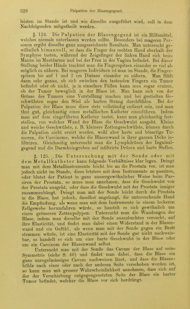 leisten im Stande ist und wie dieselbe ausgeführt wird, soll in dem Nachfolgenden mitgetheilt werden. §. 124. Die Palpation der Blasengegend ist ein Hilfsmittel, welches niemals unterlassen werden sollte. Besonders bei mageren Per- sonen ergibt dieselbe ganz ausgezeichnete Resultate. Man untersucht ge- wöhnlich bimanuell, so dass die Finger der rechten Hand oberhalb der Symphyse tasten, während der Zeigefinger der linken Hand sich beim Manne im Mastdarme und bei der Frau in der Vagina befindet. Bei dieser Stellung beider Hände trachtet man die Fingerspitzen einander so viel als möglich zu nähern. Bei mageren Individuen ist man im Stande, die Finger- spitzen bis auf 1 und 2 cm Distanz einander zu nähern. Man fühlt dann sehr genau, ob sich zwischen den tastenden Fingern ein Tumor befindet oder ob nicht, ja in einzelnen Fällen kann man sogar eruiren. ob der Tumor beweglich in der Blase ist. Man kann sich von der Grösse des Tumors eine Vorstellung machen und bei gestielten Ge- schwülsten sogar den Stiel als harten Strang durchfühlen. Bei der Palpation der Blase muss diese stets vollständig entleert sein, und man thut gut, gleichzeitig einen metallischen Katheter einzuführen. Indem man auf dem eingeführten Katheter tastet, kann man gleichzeitig fest- stellen, von welcher Wand der Blase die Geschwulst ausgeht. Kleine und weiche Geschwülste, z. B. kleinere Zottengeschwülste, können durch die Palpation nicht eruirt werden, wohl aber harte und bösartige Tu- moren, die Carcinome, welche die Blasenwand in ihrer ganzen Dicke in- filtriren. Gleichzeitig untersucht man die Lymphdrüsen der Inguinal- gegend und die Darmbeingruben auf infiltrirte Drüsen und harte Stellen. §. 125. Die Untersuchung mit der Sonde oder mit demMetallkatheter kann folgende Verb ältnisse klar legen. Dringt man mit dem Metallinstrumente leicht bis an die Prostata vor, ist man jedoch nicht im Stande, diese letztere mit dem Instrumente zu passiren, oder blutet der Patient in ganz aussergewöhnlicher Weise beim Pas- siren der Prostata, so muss man annehmen, dass die Geschwulst von der Prostata ausgeht, oder dass die Geschwulst mit der Prostata inniger zusammenhängt. Dringt man mit der Sonde leicht durch die Prostata in die Blase, hat jedoch, daselbst angelangt, die untersuchende Hand die Empfindung, als wenn man mit dem Instrumente in einem lockeren Zellgewebe herumfahren würde, so handelt es sich gewöhnlich um einen grösseren Zottenpolypen. Untersucht man die Wandungen der Blase, indem man dieselbe mit der Sonde auszubuchten versucht, auf ihre Elasticität, und findet man dabei einen Widerstand in der Blasen- wand und ein Gefühl, als wenn man mit der Sonde gegen ein Brett stemmen würde, ist eine Elasticität mit der Sonde gar nicht nachweis- bar, so handelt es sich um eine harte Geschwulst in der Blase oder um ein Carcinom der Blasenwand selbst. Untersucht man mit der Sonde das Cavum der Blase auf seine Symmetrie (siehe S. 40) und findet man dabei, dass die Blase ein ganz unregelmässiges Cavum nachweisen lässt, und dass die Blasen- höhle nach einer oder nach der anderen Seite verschoben worden ist, so kann man mit grosser Wahrscheinlichkeit annehmen, dass sich auf der der Verschiebung entgegengesetzten Seite der Blase ein harter Tumor befindet, welcher die Blase vor sich herdrängt.