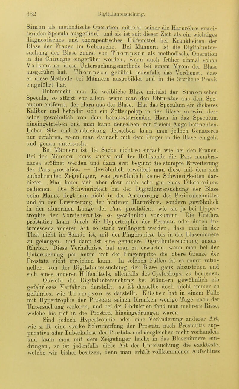 Simon als methodische Operation mittelst seiner die Harnröhre erwei- ternden Specula ausgeführt, und sie ist seit dieser Zeit als ein wichtiges diagnostisches und therapeutisches Hilfsmittel hei Krankheiten der Blase der Frauen im Gebrauche. Bei Männern ist die Digitalunter- suchung der Blase zuerst von Thompson als methodische Operation in die Chirurgie eingeführt worden, wenn auch früher einmal schon Volkmann diese Untersuchungsmethode bei einem Myom der Blase ausgeführt hat. Thompson gebührt jedenfalls das Verdienst, dass er diese Methode bei Männern ausgebildet und in die ärztliche Praxis eingeführt hat. Untersucht man die weibliche Blase mittelst der Simon'schen Specula, so stürzt vor allem, wenn man den Obturator aus dem Spe- culum entfernt, der Harn aus der Blase. Hat das Speculum ein dickeres Kaliber und befindet sich ein Zottenpolyp in der Blase, so wird der- selbe gewöhnlich von dem herausstürzenden Harn in das Speculum hineingetrieben und man kann denselben mit freiem Auge betrachten. Ueber Sitz und Ausbreitung desselben kann man jedoch Genaueres nur erfahren, wenn man darnach mit dem Finger in die Blase eingeht und genau untersucht. Bei Männern ist die Sache nicht so einfach wie bei den Frauen. Bei den Männern muss zuerst auf der Hohlsonde die Pars membra- nacea eröffnet werden und dann erst beginnt die stumpfe Erweiterung der Pars prostatica. — Gewöhnlich erweitert man diese mit dem sich einbohrenden Zeigefinger, was gewöhnlich keine Schwierigkeiten dar- bietet. . Man kann sich aber dazu auch sehr gut eines Dilatatoriums bedienen. Die Schwierigkeit bei der Digitaluntersuchung der Blase beim Manne liegt nun nicht in der Ausführung des Perinealschnittes und in der Erweiterung der hinteren Harnröhre, sondern gewöhnlich in der abnormen Länge der Pars prostatica, wie sie ja bei Hyper- trophie der Vorsteherdrüse so gewöhnlich vorkommt. Die Urethra prostatica kann durch die Hypertrophie der Prostata oder durch In- tumescenz anderer Art so stark verlängert werden, dass man in der That nicht im Stande ist, mit der Fingerspitze bis in das Blaseninnere zu gelangen, und dann ist eine genauere Digitaluntersuchung unaus- führbar. Diese Verhältnisse hat man zu erwarten, wenn man bei der Untersuchung per anum mit der Fingerspitze die obere Grenze der Prostata nicht erreichen kann. In solchen Fällen ist es somit ratio- neller, von der Digitaluntersuchung der Blase ganz abzustehen und sich eines anderen Hilfsmittels, allenfalls des Cystoskops, zu bedienen. Obwohl die Digitaluntersuchuug bei Männern gewöhnlich ein gefahrloses Verfahren darstellt, so ist dasselbe doch nicht immer so gefahrlos, wie Thompson es darstellt. Küster hat in einem Falle mit Hypertrophie der Prostata seinen Kranken wenige Tage nach der Untersuchung verloren, und bei der Obduktion fand man mehrere Risse, welche bis tief in die Prostata hineingedrungen waren. Sind jedoch Hypertrophie oder eine Veränderung anderer Art, wie z. B. eine starke Schrumpfung der Prostata nach Prostatitis sup- purativa oder Tuberkulose der Prostata und dergleichen nicht vorhanden, und kann man mit dem Zeigefinger leicht in das Blaseninnere ein- dringen, so ist jedenfalls diese Art der Untersuchung die exakteste, welche wir bisher besitzen, denn man erhält vollkommenen Aufschluss