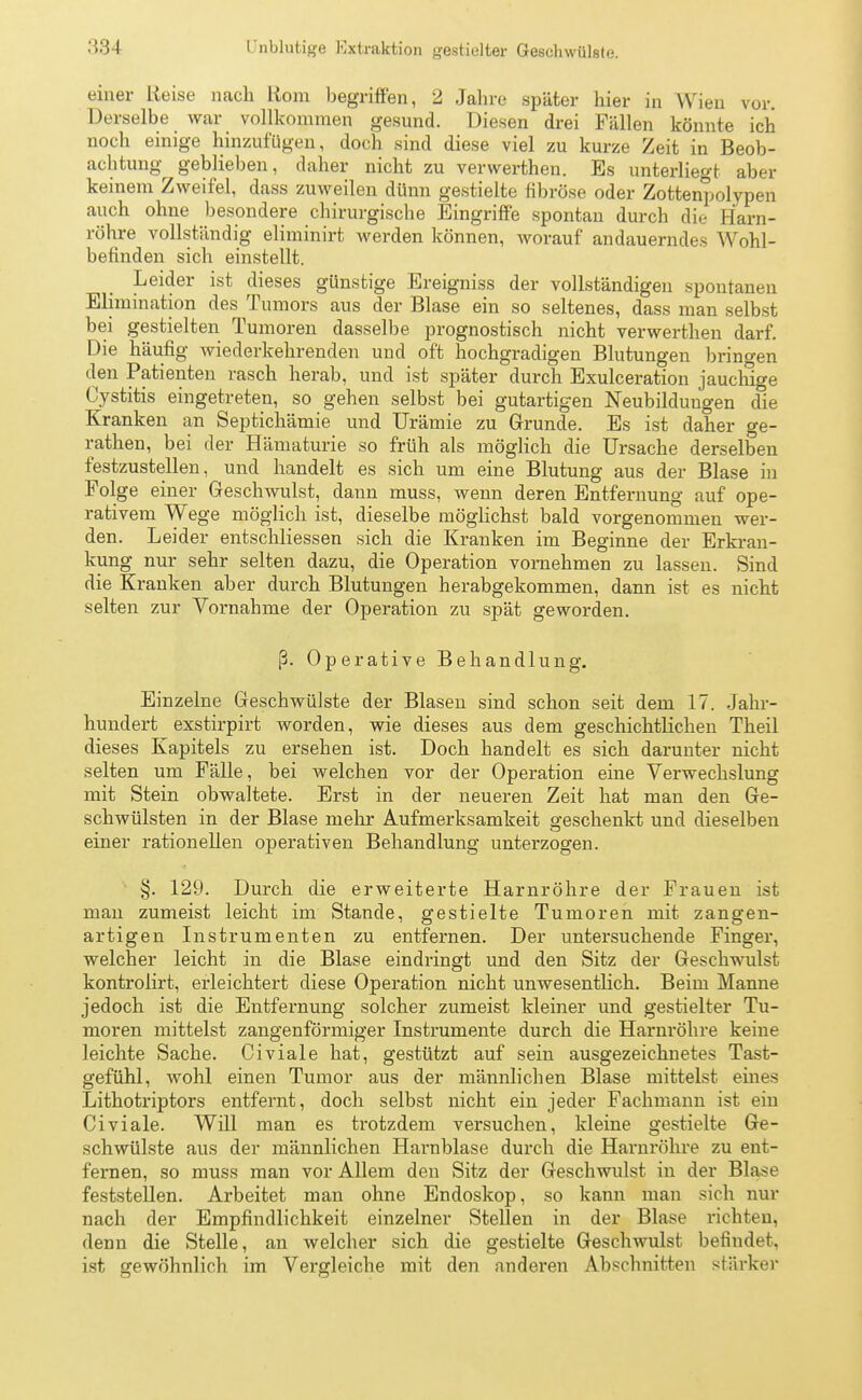 l'nblutige Extraktion gestielter Geschwülste. einer Reise nach Rom begriffen, 2 Jahre später hier in Wien vor. Derselbe war vollkommen gesund. Diesen drei Fällen könnte ich noch einige hinzufügen, doch sind diese viel zu kurze Zeit in Beob- achtung geblieben, daher nicht zu verwerthen. Es unterliegt aber keinem Zweifel, dass zuweilen dünn gestielte fibröse oder Zottenpolypen auch ohne besondere chirurgische Eingriffe spontan durch die Harn- röhre vollständig eliminirt werden können, worauf andauerndes Wohl- befinden sich einstellt. Leider ist dieses günstige Ereigniss der vollständigen spontanen Elimination des Tumors aus der Blase ein so seltenes, dass man selbst bei gestielten Tumoren dasselbe prognostisch nicht verwerthen darf. Die häufig wiederkehrenden und oft hochgradigen Blutungen bringen den Patienten rasch herab, und ist später durch Exulceration jauchige Cystitis eingetreten, so gehen selbst bei gutartigen Neubildungen die Kranken an Septichämie und Urämie zu Grunde. Es ist daher ge- rathen, bei der Hämaturie so früh als möglich die Ursache derselben festzustellen, und handelt es sich um eine Blutung aus der Blase in Folge einer Geschwulst, dann muss, wenn deren Entfernung auf ope- rativem Wege möglich ist, dieselbe möglichst bald vorgenommen wer- den. Leider entschliessen sich die Kranken im Beginne der Erkran- kung nur sehr selten dazu, die Operation vornehmen zu lassen. Sind die Kranken aber durch Blutungen herabgekommen, dann ist es nicht selten zur Vornahme der Operation zu spät geworden. ß. Operative Behandlung. Einzelne Geschwülste der Blasen sind schon seit dem 17. Jahr- hundert exstirpirt worden, wie dieses aus dem geschichtlichen Theil dieses Kapitels zu ersehen ist. Doch handelt es sich darunter nicht selten um Fälle, bei welchen vor der Operation eine Verwechslung mit Stein obwaltete. Erst in der neueren Zeit hat man den Ge- schwülsten in der Blase mehr Aufmerksamkeit geschenkt und dieselben einer rationellen operativen Behandlung unterzogen. §. 129. Durch die erweiterte Harnröhre der Frauen ist man zumeist leicht im Stande, gestielte Tumoren mit zangen- artigen Instrumenten zu entfernen. Der untersuchende Finger, welcher leicht in die Blase eindringt und den Sitz der Geschwulst kontrolirt, erleichtert diese Operation nicht unwesentlich. Beim Manne jedoch ist die Entfernung solcher zumeist kleiner und gestielter Tu- moren mittelst zangenförmiger Instrumente durch die Harnröhre keine leichte Sache. Civiale hat, gestützt auf sein ausgezeichnetes Tast- gefühl, wohl einen Tumor aus der männlichen Blase mittelst eines Lithotriptors entfernt, doch selbst nicht ein jeder Fachmann ist ein Civiale. Will man es trotzdem versuchen, kleine gestielte Ge- schwülste aus der männlichen Harnblase durch die Harnröhre zu ent- fernen, so muss man vor Allem den Sitz der Geschwulst in der Blase feststellen. Arbeitet man ohne Endoskop, so kann man sich nur nach der Empfindlichkeit einzelner Stellen in der Blase richten, denn die Stelle, an welcher sich die gestielte Geschwulst befindet, ist gewöhnlich im Vergleiche mit den anderen Abschnitten stärker