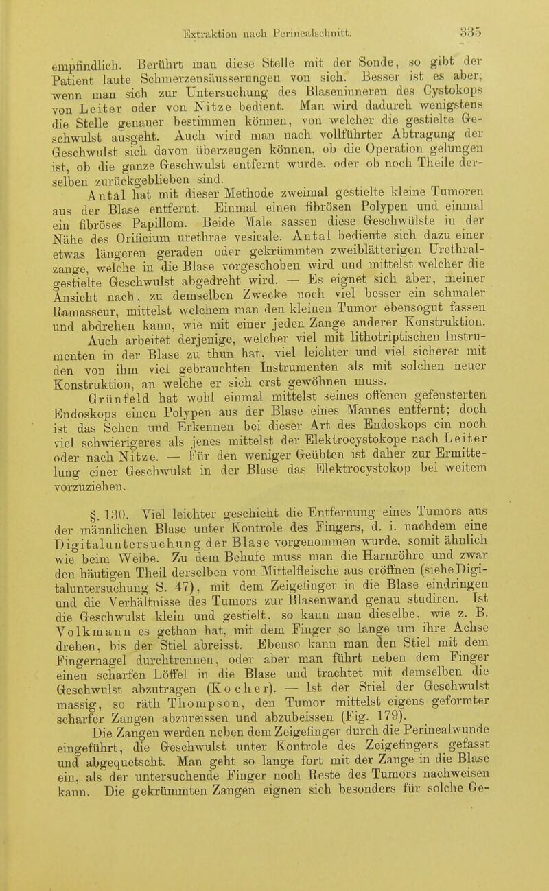 empfindlich. Berührt man diese Stelle mit der Sonde, so gibt der Patient laute Schmerzensäusserungen von sich. Besser ist es aber, wenn man sich zur Untersuchung des Blaseninneren des Cyetokops von Leiter oder von Nitze bedient. Man wird dadurch wenigstens die Stelle genauer bestimmen können, von welcher die gestielte Ge- schwulst ausgeht. Auch wird man nach vollführter Abtragung der Geschwulst sich davon überzeugen können, ob die Operation gelungen ist, ob die ganze Geschwulst entfernt wurde, oder ob noch Theile der- selben zurückgeblieben sind. Antal hat mit dieser Methode zweimal gestielte kleine Tumoren aus der Blase entfernt. Einmal einen fibrösen Polypen und einmal ein fibröses Papillom. Beide Male sassen diese Geschwülste in der Nähe des Orificium urethrae vesicale. Antal bediente sich dazu einer etwas längeren geraden oder gekrümmten zweiblätterigen ürethral- zano-e, welche in die Blase vorgeschoben wird und mittelst welcher die gestielte Geschwulst abgedreht wird. — Es eignet sich aber, meiner Ansicht nach, zu demselben Zwecke noch viel besser ein schmaler Ramasseur, mittelst welchem man den kleinen Tumor ebensogut fassen und abdrehen kann, wie mit einer jeden Zange anderer Konstruktion. Auch arbeitet derjenige, welcher viel mit lithotriptischen Instru- menten in der Blase zu thun hat, viel leichter und viel sicherer mit den von ihm viel gebrauchten Instrumenten als mit solchen neuer Konstruktion, an welche er sich erst gewöhnen muss. Grünfeld hat wohl einmal mittelst seines offenen gefensterten Endoskops einen Polypen aus der Blase eines Mannes entfernt; doch ist das Sehen und Erkennen bei dieser Art des Endoskops ein noch viel schwierigeres als jenes mittelst der Elektrocystokope nach Leiter oder nach Nitze. — Für den weniger Geübten ist daher zur Ermitte- luno- einer Geschwulst in der Blase das Elektrocystokop bei weitem vorzuziehen. J5. 130. Viel leichter geschieht die Entfernung eines Tumors aus der männlichen Blase unter Kontrole des Fingers, d. i. nachdem eine Digitaluntersuchung der Blase vorgenommen wurde, somit ähnlich wie° beim Weibe. Zu dem Behufe muss man die Harnröhre und zwar den häutigen Theil derselben vom Mittelfieische aus eröffnen (sieheDigi- taluntersuchung S. 47), mit dem Zeigefinger in die Blase eindringen und die Verhältnisse des Tumors zur Blasenwand genau studiren. Ist die Geschwulst klein und gestielt, so kann man dieselbe, wie z. B. Volkmann es gethan hat, mit dem Finger so lange um ihre Achse drehen, bis der Stiel abreisst. Ebenso kann man den Stiel mit dem Fingernagel durcktrennen, oder aber man führt neben dem Finger einen scharfen Löffel in die Blase und trachtet mit demselben die Geschwulst abzutragen (Kocher). — Ist der Stiel der Geschwulst massig, so räth Thompson, den Tumor mittelst eigens geformter scharfer Zangen abzureissen und abzubeissen (Fig. 179). Die Zangen werden neben dem Zeigefinger durch die Perinealwunde eingeführt, die Geschwulst unter Kontrole des Zeigefingers gefasst und abgequetscht. Man geht so lange fort mit der Zange in die Blase ein, als der untersuchende Finger noch Reste des Tumors nachweisen kann. Die gekrümmten Zangen eignen sich besonders für solche Ge-