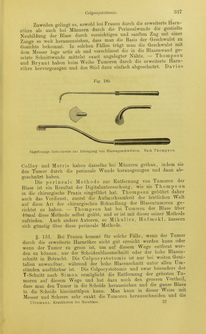 Colpocytstotomie. Zuweilen gelingt es, sowohl bei Frauen durch die erweiterte Harn- röhre als auch bei° Männern durch die Perinealwunde die gestielte Neubildung der Blase durch vorsichtigen und sanften Zug mit einer Zan<*e so weit herauszuziehen, dass man die Basis der Geschwulst zu Gesichte bekommt. In solchen Fällen trägt man die Geschwulst mit dem Messer lege artis ab und verschliesst die in die Blasen wand ge- setzte Schnittwunde mittelst exact angelegter Nähte. — Thompson und Bryant haben beim Weibe Tumoren durch die erweiterte Harn- röhre hervorgezogen und den Stiel dann einfach abgeschnürt. Da vi es Fig. 180. Sägeförmige Instrumente zur Abtragimg von Blasengeschwiilsten. Nach Thompson. Colley und Morris haben dasselbe bei Männern gethan, indem sie den Tumor durch die perineale Wunde herausgezogen und dann ab- geschnürt haben. Die perineale Methode zur Entfernung von Tumoren der Blase ist ein Resultat der Digitaluntersuchung, wie sie Thompson in die chirurgische Praxis eingeführt hat. Thompson gebührt daher auch das Verdienst, zuerst die Aufmerksamkeit der ärztlichen Welt auf diese Art der chirurgischen Behandlung der Blasentumoren ge- richtet zu haben. — Thompson hat bei Tumoren der Blase über 40mal diese Methode selbst geübt, und er ist mit dieser seiner Methode zufrieden. Auch andere Autoren, so Mikulicz, Hofmokl, äussern sich günstig über diese perineale Methode. §. 131. Bei Frauen kommt für solche Fälle, wenn der Tumor durch die erweiterte Harnröhre nicht gut erreicht werden kann oder wenn der Tumor zu gross ist, um auf diesem Wege entfernt wer- den zu können, nur der Scheidenblasenschnitt oder der hohe Blasen- schnitt in Betracht. Die Colpocystotomie ist nur bei weiten Geni- talien anwendbar, während der hohe Blasenschnitt unter allen Um- ständen ausführbar ist. Die Colpocystotomie und zwar besonders der T-Schnitt nach S i m o n ermöglicht die Entfernung der grössten Tu- moren auf diesem Wege und hat dazu noch den grossen Vortheil, dass man den Tumor in die Scheide herausziehen und die ganze Blase in die Scheide hineinstülpen kann. Man kann in dieser Weise mit Messer und Scheere sehr exakt die Tumoren herausschneiden und die Ultzmann, Krankheiten der Harnblase. 22