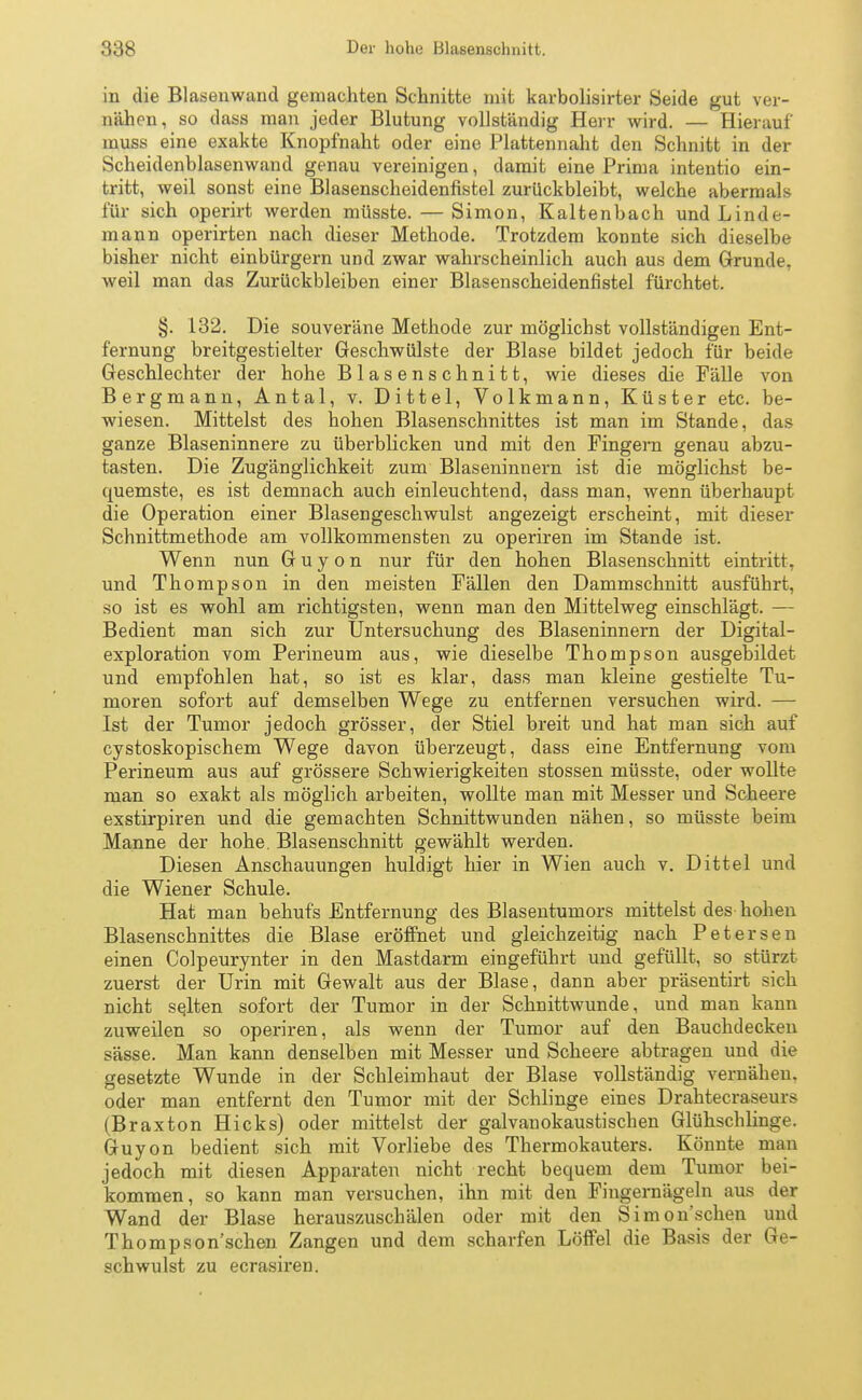 in die Blasenwand gemachten Schnitte mit karbolisirter Seide gut ver- nähen, so dass man jeder Blutung vollständig Herr wird. — Hierauf muss eine exakte Knopfnaht oder eine Plattennaht den Schnitt in der Scheidenblasenwand genau vereinigen, damit eine Prima intentio ein- tritt, weil sonst eine Blasenscheidenfistel zurückbleibt, welche abermals für sich operirt werden müsste. — Simon, Kaltenbach und Linde- mann operirten nach dieser Methode. Trotzdem konnte sich dieselbe bisher nicht einbürgern und zwar wahrscheinlich auch aus dem Grunde, weil man das Zurückbleiben einer Blasenscheidenfistel fürchtet. §. 132. Die souveräne Methode zur möglichst vollständigen Ent- fernung breitgestielter Geschwülste der Blase bildet jedoch für beide Geschlechter der hohe Blasenschnitt, wie dieses die Fälle von Bergmann, Antal, v. Dittel, Volkmann, Küster etc. be- wiesen. Mittelst des hohen Blasenschnittes ist man im Stande, das ganze Blaseninnere zu überblicken und mit den Fingern genau abzu- tasten. Die Zugänglichkeit zum Blaseninnern ist die möglichst be- quemste, es ist demnach auch einleuchtend, dass man, wenn überhaupt die Operation einer Blasengeschwulst angezeigt erscheint, mit dieser Schnittmethode am vollkommensten zu operiren im Stande ist. Wenn nun G u y o n nur für den hohen Blasenschnitt eintritt, und Thompson in den meisten Fällen den Dammschnitt ausführt, so ist es wohl am richtigsten, wenn man den Mittelweg einschlägt. — Bedient man sich zur Untersuchung des Blaseninnern der Digital- exploration vom Perineum aus, wie dieselbe Thompson ausgebildet und empfohlen hat, so ist es klar, dass man kleine gestielte Tu- moren sofort auf demselben Wege zu entfernen versuchen wird. — Ist der Tumor jedoch grösser, der Stiel breit und hat man sich auf cystoskopischem Wege davon überzeugt, dass eine Entfernung vom Perineum aus auf grössere Schwierigkeiten stossen müsste, oder wollte man so exakt als möglich arbeiten, wollte man mit Messer und Scheere exstirpiren und die gemachten Schnittwunden nähen, so müsste beim Manne der hohe. Blasenschnitt gewählt werden. Diesen Anschauungen huldigt hier in Wien auch v. Dittel und die Wiener Schule. Hat man behufs Entfernung des Blasentumors mittelst des hohen Blasenschnittes die Blase eröffnet und gleichzeitig nach Petersen einen Colpeurynter in den Mastdarm eingeführt und gefüllt, so stürzt zuerst der Urin mit Gewalt aus der Blase, dann aber präsentirt sich nicht selten sofort der Tumor in der Schnittwunde, und man kann zuweilen so operiren, als wenn der Tumor auf den Bauchdecken sässe. Man kann denselben mit Messer und Scheere abtragen und die gesetzte Wunde in der Schleimhaut der Blase vollständig vernähen, oder man entfernt den Tumor mit der Schlinge eines Drahtecraseurs (Braxton Hicks) oder mittelst der galvanokaustischen Glühschlinge. Guyon bedient sich mit Vorliebe des Thermokauters. Könnte man jedoch mit diesen Apparaten nicht recht bequem dem Tumor bei- kommen, so kann man versuchen, ihn mit den Fingernägeln aus der Wand der Blase herauszuschälen oder mit den Simon sehen und Thompson'schen Zangen und dem scharfen Löffel die Basis der Ge- schwulst zu ecrasiren.