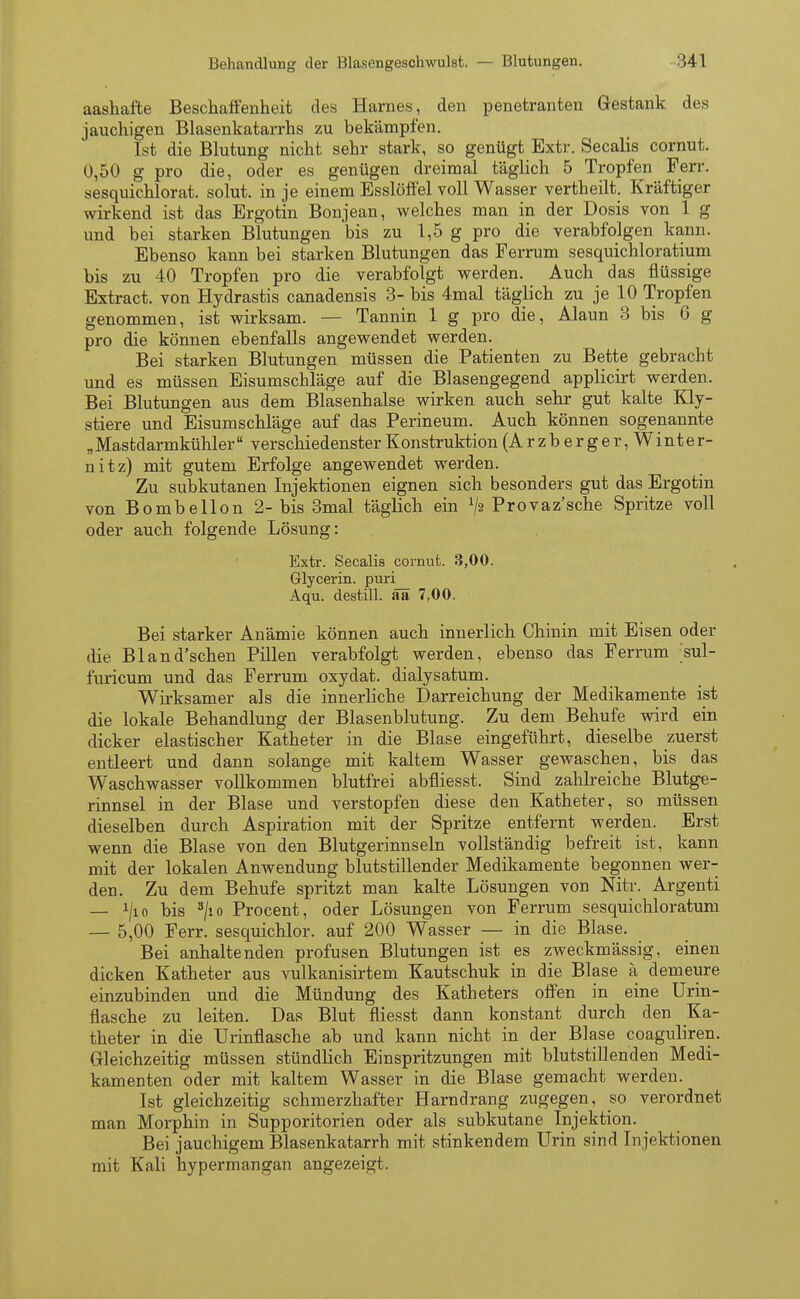 aashafte Beschaffenheit des Harnes, den penetranten Gestank des jauchigen Blasenkatarrhs zu bekämpfen. Ist die Blutung nicht sehr stark, so genügt Extr. Secalis cornut. 0,50 g pro die, oder es genügen dreimal täglich 5 Tropfen Ferr. sesquichlorat. solut. in je einem Esslöffel voll Wasser vertheilt. Kräftiger wirkend ist das Ergotin Bonjean, welches man in der Dosis von 1 g und bei starken Blutungen bis zu 1,5 g pro die verabfolgen kann. Ebenso kann bei starken Blutungen das Ferrum sesquichloratium bis zu 40 Tropfen pro die verabfolgt werden. Auch das flüssige Extract. von Hydrastis canadensis 3- bis 4mal täglich zu je 10 Tropfen genommen, ist wirksam. — Tannin 1 g pro die, Alaun 3 bis 6 g pro die können ebenfalls angewendet werden. Bei starken Blutungen müssen die Patienten zu Bette gebracht und es müssen Eisumschläge auf die Blasengegend applicirt werden. Bei Blutungen aus dem Blasenhalse wirken auch sehr gut kalte Kly- stiere und Eisumschläge auf das Perineum. Auch können sogenannte „Mastdarmkühler verschiedenster Konstruktion (Arzb erger, Winter- nitz) mit gutem Erfolge angewendet werden. Zu subkutanen Injektionen eignen sich besonders gut das Ergotin von Bombellon 2- bis 3mal täglich ein Provaz'sche Spritze voll oder auch folgende Lösung: Extr. Secalis cornut. 3,00. Glycerin. puri_ Aqu. destill, ää 7,00. Bei starker Anämie können auch innerlich Chinin mit Eisen oder die Bland'schen Pillen verabfolgt werden, ebenso das Ferrum ;sul- furicum und das Ferrum oxydat. dialysatum. Wirksamer als die innerliche Darreichung der Medikamente ist die lokale Behandlung der Blasenblutung. Zu dem Behufe wird ein dicker elastischer Katheter in die Blase eingeführt, dieselbe zuerst entleert und dann solange mit kaltem Wasser gewaschen, bis das Waschwasser vollkommen blutfrei abfliesst. Sind zahlreiche Blutge- rinnsel in der Blase und verstopfen diese den Katheter, so müssen dieselben durch Aspiration mit der Spritze entfernt werden. Erst wenn die Blase von den Blutgerinnseln vollständig befreit ist, kann mit der lokalen Anwendung blutstillender Medikamente begonnen wer- den. Zu dem Behufe spritzt man kalte Lösungen von Nitr. Argenti — x/io bis 3/io Procent, oder Lösungen von Ferrum sesquichloratum — 5,00 Ferr. sesquichlor. auf 200 Wasser — in die Blase. Bei anhaltenden profusen Blutungen ist es zweckmässig, einen dicken Katheter aus vulkanisirtem Kautschuk in die Blase ä demeure einzubinden und die Mündung des Katheters offen in eine Urin- flasche zu leiten. Das Blut fliesst dann konstant durch den Ka- theter in die Urinflasche ab und kann nicht in der Blase coaguliren. Gleichzeitig müssen stündlich Einspritzungen mit blutstillenden Medi- kamenten oder mit kaltem Wasser in die Blase gemacht werden. Ist gleichzeitig schmerzhafter Harndrang zugegen, so verordnet man Morphin in Supporitorien oder als subkutane Injektion. Bei jauchigem Blasenkatarrh mit stinkendem Urin sind Injektionen mit Kali hypermangan angezeigt.