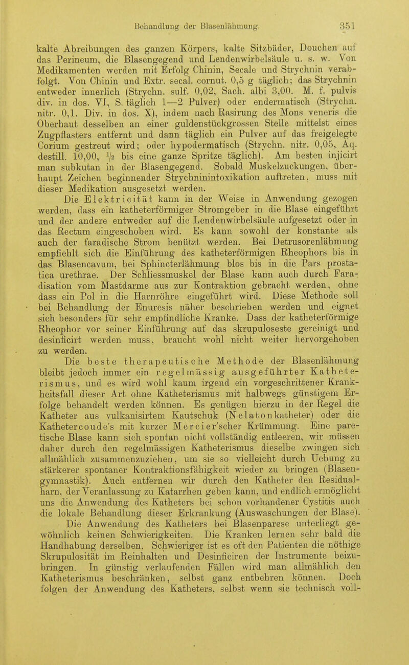 kalte Abreibungen des ganzen Körpers, kalte Sitzbäder, Douchen auf das Perineum, die Blasengegend und Lendenwirbtdsäule u. s. w. Von Medikamenten werden mit Erfolg Chinin, Seeale und Strychnin verab- folgt. Von Chinin und Extr. secal. cornut. 0,5 g täglich; das Strychnin entweder innerlich (Strychn. sulf. 0,02, Sach. albi 3,00. M. f. pulvis div. in dos. VI, S. täglich 1—2 Pulver) oder endermatisch (Strychn. nitr. 0,1. Div. in dos. X), indem nach Rasirung des Möns veneris die Oberhaut desselben an einer guldenstückgrossen Stelle mittelst eines Zugpflasters entfernt und dann täglich ein Pulver auf das freigelegte Corium gestreut wird; oder hypodermatisch (Strychn. nitr. 0,05,. Aq. destill. 10,00, V2 bis eine ganze Spritze täglich). Am besten injicirt man subkutan in der Blasengegend. Sobald Muskelzuckungen, über- haupt Zeichen beginnender Strychninintoxikation auftreten, muss mit dieser Medikation ausgesetzt werden. Die Elektricität kann in der Weise in Anwendung gezogen werden, dass ein katheterförmiger Stromgeber in die Blase eingeführt und der andere entweder auf die Lendenwirbelsäule aufgesetzt oder in das Rectum eingeschoben wird. Es kann sowohl der konstante als auch der faradische Strom benützt werden. Bei Detrusorenlähmung empfiehlt sich die Einführung des katheterförmigen Rheophors bis in das Blasencavum, bei Sphincterlähmung blos bis in die Pars prosta- tica urethrae. Der Schliessmuskel der Blase kann auch durch Fara- disation vom Mastdarme aus zur Kontraktion gebracht werden, ohne dass ein Pol in die Harnröhre eingeführt wird. Diese Methode soll bei Behandlung der Enuresis näher beschrieben werden und eignet sich besonders für sehr empfindliche Kranke. Dass der katheterförmige Rheophor vor seiner Einführung auf das skrupulöseste gereinigt und desinficirt werden muss, braucht wohl nicht weiter hervorgehoben zu werden. Die beste therapeutische Methode der Blasenlähmung bleibt jedoch immer ein regelmässig ausgeführter Kathete- rismus, und es wird wohl kaum irgend ein vorgeschrittener Krank- heitsfall dieser Art ohne Katheterismus mit halbwegs günstigem Er- folge behandelt werden können. Es genügen hierzu in der Regel die Katheter aus vulkanisertem Kautschuk (N e 1 a t o n katheter) oder die Kathetercoude's mit kurzer Mercier'scher Krümmung. Eine pare- tische Blase kann sich spontan nicht vollständig entleeren, wir müssen daher durch den regelmässigen Katheterismus dieselbe zwingen sich allmählich zusammenzuziehen, um sie so vielleicht durch Uebung zu stärkerer spontaner Kontraktionsfähigkeit wieder zu bringen (Blasen- gymnastik). Auch entfernen wir durch den Katheter den Residual- harn, der Veranlassung zu Katarrhen geben kann, und endlich ermöglicht uns die Anwendung des Katheters bei schon vorhandener Cystitis auch die lokale Behandlung dieser Erkrankung (Auswaschungen der Blase). Die Anwendung des Katheters bei Blasenparese unterliegt ge- wöhnlich keinen Schwierigkeiten. Die Kranken lernen sehr bald die Handhabung derselben. Schwieriger ist es oft den Patienten die nöthige Skrupulosität im Reinhalten und Desinficiren der Instrumente beizu- bringen. In günstig verlaufenden Fällen wird man allmählich den Katheterismus beschränken, selbst ganz entbehren können. Doch folgen der Anwendung des Katheters, selbst wenn sie technisch voll-