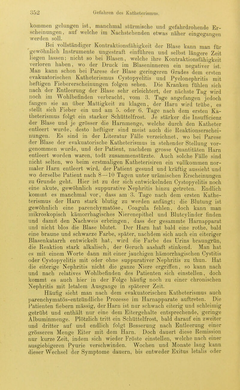 kommen gelungen ist, manchmal stürmische und gefahrdrohende Er- scheinungen, auf welche im Nachstehenden etwas näher eingegangen werden soll. Bei vollständiger Kontraktionsfähigkeit der Blase kann man für 'gewöhnlich Instrumente ungestraft einführen und selbst längere Zeit liegen lassen; nicht so bei Blasen, welche ihre Kontraktions°fähigkeit verloren haben, wo der Druck im Blaseninneren ein negativer^ ist. Man kann schon bei Parese der Blase geringeren Grades dem ersten evakuatorischen Katheterismus Cystopyelitis und Pyelonephritis mit heftigen Fiebererscheinungen folgen sehen. Die Kranken fühlen sich nach der Entleerung der Blase sehr erleichtert, der nächste Tag wird noch im Wohlbefinden verbracht, vom 3. Tage angefangen jedoch fangen sie an über Mattigkeit zu klagen, der Harn wird trübe, es stellt sich Fieber ein und am 5. oder 6. Tage nach dem ersten Ka- theterismus folgt ein starker Schüttelfrost. Je stärker die Insufficienz der Blase und je grösser die Harnmenge, welche durch den Katheter entleert wurde, desto heftiger sind meist auch die Reaktionserschei- nungen. Es sind in der Literatur Fälle verzeichnet, wo bei Parese der Blase der evakuatoriscbe Katheterismus in stehender Stellung vor- genommen wurde, und der Patient, nachdem grosse Quantitäten Harn entleert worden waren, todt zusammenstürzte. Auch solche Fälle sind nicht selten, wo beim erstmaligen Katheterisiren ein vollkommen nor- maler Harn entleert wird, der Patient gesund und kräftig aussieht und wo derselbe Patient nach 8 — 10 Tagen unter urämischen Erscheinungen zu Grunde geht. Hier ist zu der sich entwickelnden Cystopyelitis noch eine akute, gewöhnlich suppurative Nephritis hinzu getreten. Endlich kommt es manchmal vor, dass am 3. Tage nach dem ersten Kathe- terismus der Harn stark blutig zu werden anfängt: die Blutung ist gewöhnlich eine parenchymatöse, Coagula fehlen, doch kann man mikroskopisch kämorrhagisches Nierenepithel und Blutcylinder finden und damit den Nachweis erbringen, dass der gesammte Harnapparat und nicht blos die Blase blutet. Der Harn hat bald eine rothe, bald eine braune und schwarze Farbe, später, nachdem sich auch ein eiteriger Blasenkatarrh entwickelt hat, wird die Farbe des Urins braungrün, die Reaktion stark alkalisch, der Geruch aashaft stinkend. Man hat es mit einem Worte dann mit einer jauchigen hämorrhagischen Cystitis oder Cystopyelitis mit oder ohne suppurativer Nephritis zu thun. Hat die eiterige Nephritis nicht die ganze Niere ergriffen, so kann nach und nach relatives Wohlbefinden des Patienten sich einstellen, doch kommt es auch hier in der Folge häufig noch zu einer chronischen Nephritis mit letalem Ausgange in späterer Zeit. Häufig sieht man nach dem evakuatorischen Katheterismus auch parenchymatös-entzündliche Prozesse im Harnapparate auftreten. Die Patienten fiebern mässig, der Harn ist nur schwach eiterig und schleimig getrübt und enthält nur eine dem Eitergehalte entsprechende, geringe Albuminmenge. Plötzlich tritt ein Schüttelfrost, bald darauf ein zweiter und dritter auf und endlich folgt Besserung nach Entleerung einer grösseren Menge Eiter mit dem Harn. Doch dauert diese Remission nur kurze Zeit, indem sich wieder Fröste einstellen, welche nach einer ausgiebigeren Pyurie verschwinden. Wochen und Monate laug kann dieser Wechsel der Symptome dauern, bis entweder Exitus letalis oder