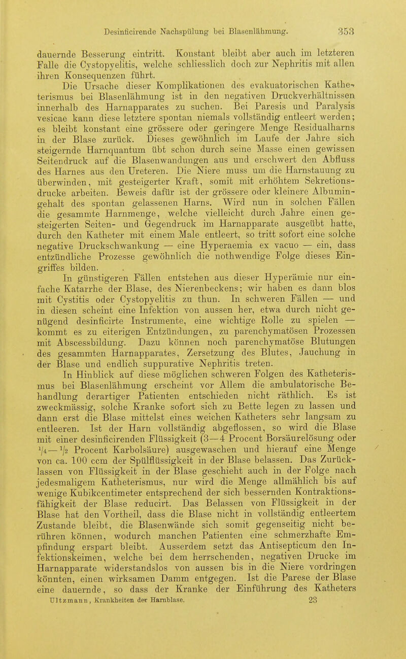 Desinficirende Nachspülung bei Blasenlähmung. dauernde Besserung eintritt. Konstant bleibt aber auch irn letzteren Falle die Cystopyelitis, welche schliesslich doch zur Nephritis mit allen ihren Konsequenzen führt. Die Ursache dieser Komplikationeii des evakuatorischen Käthe-* terismus bei Blasenlähmung ist in den negativen Druckverhältnis.sen innerhalb des Harnapparates zu suchen. Bei Paresis und Paralysis vesicae kann diese letztere spontan niemals vollständig entleert werden; es bleibt konstant eine grössere oder geringere Menge Residualharns in der Blase zurück. Dieses gewöhnlich im Laufe der Jahre sich steigernde Harnquantum übt schon durch seine Masse einen gewissen Seitendruck auf die Blasenwandungen aus und erschwert den Abfluss des Harnes aus den Ureteren. Die Niere muss um die Harnstauung zu überwinden, mit gesteigerter Kraft, somit mit erhöhtem Sekretions- drucke arbeiten. Beweis dafür ist der grössere oder kleinere Albumin- gehalt des spontan gelassenen Harns. Wird nun in solchen Fällen die gesammte Harnmenge, welche vielleicht durch Jahre einen ge- steigerten Seiten- und Gegendruck im Harnapparate ausgeübt hatte, durch den Katheter mit einem Male entleert, so tritt sofort eine solche negative Druckschwankung — eine Hyperaemia ex vacuo — ein, dass entzündliche Prozesse gewöhnlich die nothwendige Folge dieses Ein- griffes bilden. In günstigeren Fällen entstehen aus dieser Hyperämie nur ein- fache Katarrhe der Blase, des Nierenbeckens; wir haben es dann blos mit Cystitis oder Cystopyelitis zu thun. In schweren Fällen — und in diesen scheint eine Infektion von aussen her, etwa durch nicht ge- nügend desinficirte Instrumente, eine wichtige Rolle zu spielen — kommt es zu eiterigen Entzündungen, zu parenchymatösen Prozessen mit Abscessbildung. Dazu können noch parenchymatöse Blutungen des gesammten Harnapparates, Zersetzung des Blutes, Jauchung in der Blase und endlich suppurative Nephritis treten. In Hinblick auf diese möglichen schweren Folgen des Katheteris- mus bei Blasenlähmung erscheint vor Allem die ambulatorische Be- handlung derartiger Patienten entschieden nicht räthlich. Es ist zweckmässig, solche Kranke sofort sich zu Bette legen zu lassen und dann erst die Blase mittelst eines weichen Katheters sehr langsam zu entleeren. Ist der Harn vollständig abgeflossen, so wird die Blase mit einer desinficirenden Flüssigkeit (3—4 Procent Borsäurelösung oder Procent Karbolsäure) ausgewaschen und hierauf eine Menge von ca. 100 ccm der Spülflüssigkeit in der Blase belassen. Das Zurück- lassen von Flüssigkeit in der Blase geschieht auch in der Folge nach jedesmaligem Katheterismus, nur wird die Menge allmählich bis auf wenige Kubikcentimeter entsprechend der sich bessernden Kontraktions- fähigkeit der Blase reducirt. Das Belassen von Flüssigkeit in der Blase hat den Vortheil, dass die Blase nicht in vollständig entleertem Zustande bleibt, die Blasenwände sich somit gegenseitig nicht be- rühren können, wodurch manchen Patienten eine schmerzhafte Em- pfindung erspart bleibt. Ausserdem setzt das Antisepticum den In- fektionskeimen, welche bei dem herrschenden, negativen Drucke im Harnapparate widerstandslos von aussen bis in die Niere vordringen könnten, einen wirksamen Damm entgegen. Ist die Parese der Blase eine dauernde, so dass der Kranke der Einführung des Katheters Ultzmann, Krankheiten der Harnblase. 23