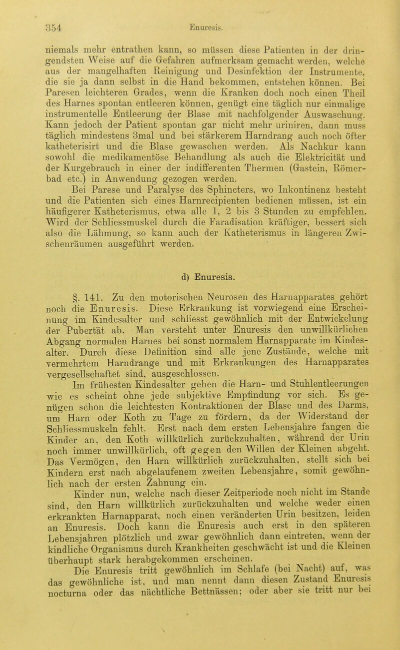 Enuresis. niemals mehr entrathen kann, so müssen diese Patienten in der drin- gendsten Weise auf die Gefahren aufmerksam gemacht werden, welche aus der mangelhaften Reinigung und Desinfektion der Instrumente, die sie ja dann selbst in die Hand bekommen, entstehen können. Bei Paresen leichteren Grades, wenn die Kranken doch noch einen Theil des Harnes spontan entleeren können, genügt eine täglich nur einmalige instrumenteile Entleerung der Blase mit nachfolgender Auswaschung. Kann jedoch der Patient spontan gar nicht mehr uriniren, dann muss täglich mindestens 3mal und bei stärkerem Harndrang auch noch öfter katheterisirt und die Blase gewaschen werden. Als Nachkur kann sowohl die medikamentöse Behandlung als auch die Elektricität und der Kurgebrauch in einer der indifferenten Thermen (Gastein, Römer- bad etc.) in Anwendung gezogen werden. Bei Parese und Paralyse des Sphincters, wo Inkontinenz besteht und die Patienten sich eines Harnrecipienten bedienen müssen, ist ein häufigerer Katheterismus, etwa alle 1, 2 bis 3 Stunden zu empfehlen. Wird der Schliessmuskel durch die Faradisation kräftiger, bessert sich also die Lähmung, so kann auch der Katheterismus in längeren Zwi- schenräumen ausgeführt werden. d) Enuresis. §. 141. Zu den motorischen Neurosen des Harnapparates gehört noch die Enuresis. Diese Erkrankung ist vorwiegend eine Erschei- nung im Kindesalter und schliesst gewöhnlich mit der Entwickelung der Pubertät ab. Man versteht unter Enuresis den unwillkürlichen Abgang normalen Harnes bei sonst normalem Harnapparate im Kindes- alter. Durch diese Definition sind alle jene Zustände, welche mit vermehrtem Harndrange und mit Erkrankungen des Harnapparates vergesellschaftet sind, ausgeschlossen. Im frühesten Kindesalter gehen die Harn- und Stuhlentleerungen wie es scheint ohne jede subjektive Empfindung vor sich. Es ge- nügen schon die leichtesten Kontraktionen der Blase und des Darms, um Harn oder Koth zu Tage zu fördern, da der Widerstand der Schliessmuskeln fehlt. Erst nach dem ersten Lebensjahre fangen die Kinder an, den Koth willkürlich zurückzuhalten, während der Urin noch immer unwillkürlich, oft gegen den Willen der Kleinen abgeht. Das Vermögen, den Harn willkürlich zurückzuhalten, stellt sich bei Kindern erst nach abgelaufenem zweiten Lebensjahre, somit gewöhn- lich nach der ersten Zahnung ein. Kinder nun, welche nach dieser Zeitperiode noch nicht im Stande sind, den Harn willkürlich zurückzuhalten und welche weder einen erkrankten Harnapparat, noch einen veränderten Urin besitzen, leiden an Enuresis. Doch kann die Enuresis auch erst in den späteren Lebensjahren plötzlich und zwar gewöhnlich dann eintreten, wenn der kindliche Organismus durch Krankheiten geschwächt ist und die Kleineu überhaupt stark herabgekommen erscheinen. Die Enuresis tritt gewöhnlich im Schlafe (bei Nacht) auf, was das gewöhnliche ist, und man nennt dann diesen Zustand Enuresis nocturna oder das nächtliche Bettnässen; oder aber sie tritt nur bei