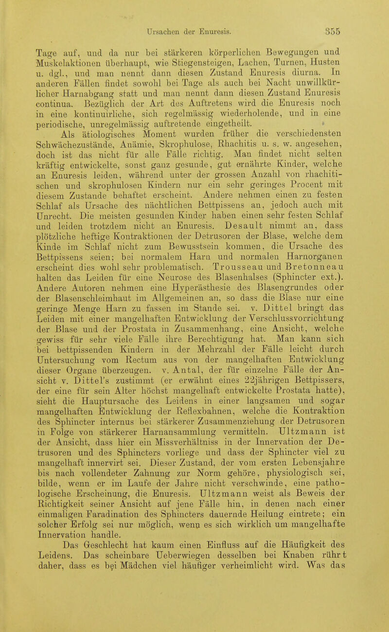 Ursachen der Enuresis. •;r»r, Tage auf, und da nur bei stärkeren körperlichen Bewegungen und Muskelaktionen überhaupt, wie Stiegensteigen, Lachen, Turnen, Husten u. dgl., und man nennt dann diesen Zustand Enuresis diurna. In anderen Fällen findet sowohl bei Tage als auch bei Nacht unwillkür- licher Harnabgang statt und man nennt dann diesen Zustand Enuresis continua. Bezüglich der Art des Auftretens wird die Enuresis noch in eine kontinuirliche, sich regelmässig wiederholende, und in eine periodische, unregelmässig auftretende eingetheilt. Als ätiologisches Moment wurden früher die verschiedensten Schwächezustände, Anämie, Skrophulose, Rhachitis u. s. w. angesehen, doch ist das nicht für alle Fälle richtig. Man findet nicht selten kräftig entwickelte, sonst ganz gesunde, gut ernährte Kinder, welche an Enuresis leiden, während unter der grossen Anzahl von rhachiti- schen und skrophulosen Kindern nur ein sehr geringes Procent mit diesem Zustande behaftet erscheint. Andere nehmen einen zu festen Schlaf als Ursache des nächtlichen Bettpissens an, jedoch auch mit Unrecht. Die meisten gesunden Kinder haben einen sehr festen Schlaf und leiden trotzdem nicht an Enuresis. Desault nimmt an, dass plötzliche heftige Kontraktionen der Detrusoren der Blase, welche dem Kinde im Schlaf nicht zum Bewusstsein kommen, die Ursache des Bettpissens seien; bei normalem Harn und normalen Harnorganen erscheint dies wohl sehr problematisch. Trousseau und Bretonneau halten das Leiden für eine Neurose des Blasenhalses (Sphincter ext.). Andere Autoren nehmen eine Hyperästhesie des Blasengrundes oder der Blasenschleimhaut im Allgemeinen an, so dass die Blase nur eine geringe Menge Harn zu fassen im Stande sei. v. Dittel bringt das Leiden mit einer mangelhaften Entwicklung der Verschlussvorrichtung der Blase und der Prostata in Zusammenhang, eine Ansicht, welche gewiss für sehr viele Fälle ihre Berechtigung hat. Man kann sich bei bettpissenden Kindern in der Mehrzahl der Fälle leicht durch Untersuchung vom Rectum aus von der mangelhaften Entwicklung dieser Organe überzeugen, v. Antal, der für einzelne Fälle der An- sicht v. Dittel's zustimmt (er erwähnt eines 22jährigen Bettpissers, der eine für sein Alter höchst mangelhaft entwickelte Prostata hatte), sieht die Hauptursache des Leidens in einer langsamen und sogar mangelhaften Entwicklung der Reflexbahnen, welche die Kontraktion des Sphincter internus bei stärkerer Zusammenziehung der Detrusoren in Folge von stärkerer Harnansammlung vermitteln. Ultzmann ist der Ansicht, dass hier ein Missverhältniss in der Innervation der De- trusoren und des Sphincters vorliege und dass der Sphincter viel zu mangelhaft innervirt sei. Dieser Zustand, der vom ersten Lebensjahre bis nach vollendeter Zahnung zur Norm gehöre, physiologisch sei, bilde, wenn er im Laufe der Jahre nicht verschwinde, eine patho- logische Erscheinung, die Enuresis. Ultzmann weist als Beweis der Richtigkeit seiner Ansicht auf jene Fälle hin, in denen nach einer einmaligen Faradination des Sphincters dauernde Heilung eintrete; ein solcher Erfolg sei nur möglich, wenn es sich wirklich um mangelhafte Innervation handle. Das Geschlecht hat kaum einen Einfiuss auf die Häufigkeit des Leidens. Das scheinbare Ueberwiegen desselben bei Knaben rühr t daher, dass es bei Mädchen viel häufiger verheimlicht wird. Was das