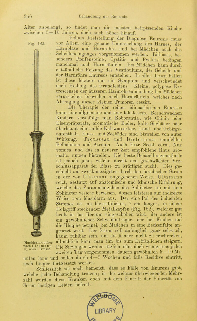 :;:><; Behandlung der Enuresis. Fig. 182. Alter anbelangt, so findet man die meisten bettpissenden Kinder zwischen 3—10 Jahren, doch auch höher hinauf. Behufs Feststellung der Diagnose Enuresis mus.s vor Allem eine genaue Untersuchung des Harnes, der Harnblase und Harnröhre und bei Mädchen auch des Scheideneinganges vorgenommen werden. Lithiasis, be- sonders Pfeifensteine, Cystitis und Pyelitis bedingen manchmal auch Harnträufeln. Bei Mädchen kann durch entzündliche Reizung des Vestibulums, der Scheide und der Harnröhre Enuresis entstehen. In allen diesen Fällen ist diese letztere nur ein Symptom und verschwindet nach Heilung des Grundleidens. Kleine, polypöse Ex- crescenzen der äusseren Harnröhrenmündung bei Mädchen verursachen bisweilen auch Harnträufeln, welches nach Abtragung dieser kleinen Tumoren cessirt. Die Therapie der reinen idiopathischen Enuresis kann eine allgemeine und eine lokale sein. Bei schwachen Kindern verabfolgt man Roborantia, wie Chinin oder Eisenpräparate, aromatische Bäder, kalte Sitzbäder oder überhaupt eine milde Kaltwasserkur, Land- und Gebirgs- aufenthalt, Fluss- und Seebäder sind bisweilen von guter Wirkung. Trousseau und Bretonneau empfehlen Belladonna und Atropin. Auch Extr. Secal. corn., Nux vomica und das in neuerer Zeit empfohlene Rhus aro- matic. nützen bisweilen. Die beste Behandlungsmethode ist jedoch jene, welche direkt den geschwächten Ver- schlussapparat der Blase zu kräftigen sucht. Dies ge- schieht am zweckmässigsten durch den faradischen Strom in der von Ultzmann angegebenen Weise. Ultzmann reizt, gestützt auf anatomische und klinische Erfahrung, welche das Zusammengehen des Sphincter ani mit dem Sphincter vesicae beweisen, diesen letzteren auf indirekte Weise vom Mastdarm aus. Der eine Pol des inducirten Stromes ist ein bleistiftdicker, 7 cm langer, in einem Holzgriff steckender Metallzapfen (Fig. 182), welcher gut beölt in das Rectum eingeschoben wird, der andere ist ein gewöhnlicher Schwammträger, der bei Knaben auf die Rhaphe perinei, bei Mädchen in eine Beckenfalte an- gesetzt wird. Der Strom soll anfänglich ganz schwach, kaum fühlbar sein, um die Kinder nicht zu erschrecken, allmählich kann man ihn bis zum Erträglichen steigern. Die Sitzungen werden täglich oder doch wenigstens jeden zweiten Tag vorgenommen, dauern gewöhnlich 5—10 Mi- nuten lang und sollen durch 4—5 Wochen und falls Recidive eintritt, noch länger fortgesetzt werden. Schliesslich sei noch bemerkt, dass es Fälle von Enuresis gibt, welche jeder Behandlung trotzen; in der weitaus überwiegenden Mehr- zahl wurden diese Kranken doch mit dem Eintritt der Pubertät von ihrem lästigen Leiden befreit. Mastdarnireophor nach Ultzmann. 3/4 wirkl. Grösse.