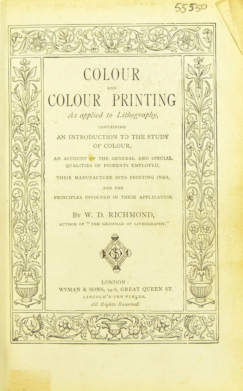 COLOUR COLOUR 'printing As applied to Lithography, CONTAINING AN INTRODUCTION TO THE STUDY OF COLOUR, AN ACCOUNT OF THE GENERAL AND SPECIAI. QUALITIES OF PIGMENTS EMPLOYED, THEIR MANUFACTURE INTO PRINTING INKS, AND THE PRINCIPLES INVOLVED IN THEIR APPLICATION. By W. D. RICHMOND, AUTHOR OF the GRAMMAR OF LITHOGRAPHY. LONDON: WYMAN & SONS, 74-6, GREAT QUEEN ST. LINCOLn's-INN FIELDS. All Rights Resc}~ijed. 15