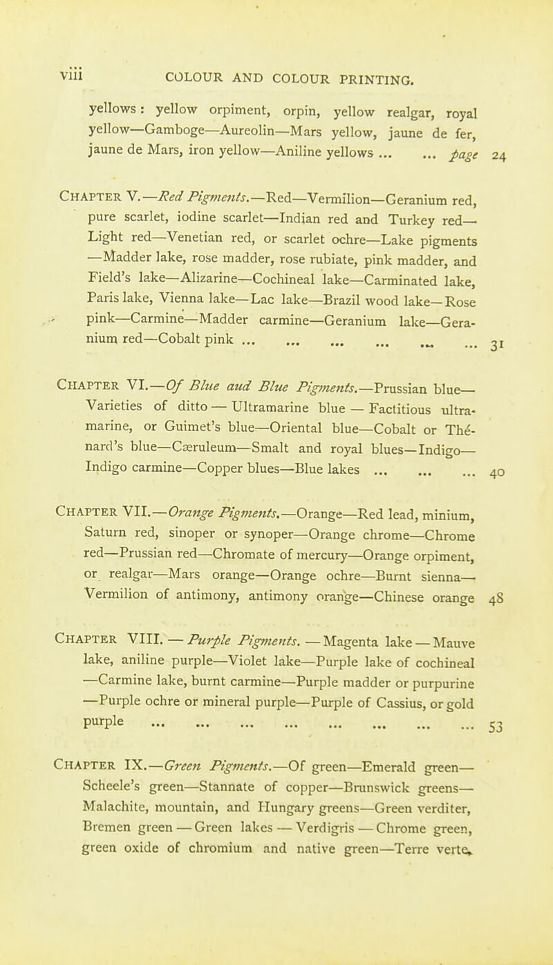 yellows: yellow orpiment, orpin, yellow realgar, royal yellow—Gamboge—Aureolin—Mars yellow, jaune de fer, jaune de Mars, iron yellow—Aniline yellows pa°e Chapter Y.—Red P/fw^z/j.-Red-Vermilion—Geranium red, pure scarlet, iodine scarlet—Indian red and Turkey red— Light red—Venetian red, or scarlet ochre—Lake pigments —Madder lake, rose madder, rose rubiate, pink madder, and Field's lake—Alizarine—Cochineal lake—Carminated lake, Paris lake, Vienna lake—Lac lake—Brazil wood lake—Rose ■- pink—Carmine—Madder carmine—Geranium lake—Gera- nium red—Cobalt pink „ .„ 31 Chapter Yl.—Of Blue aud Elm Pigments.—?rM%,%\2xi blue- Varieties of ditto — Ultramarine blue — Factitious ultra- marine, or Guimet's blue—Oriental blue—Cobalt or The- nard's blue—Caeruleum—Smalt and royal blues—Indigo Indigo carmine—Copper blues—Blue lakes 40 Chapter Vll—Orange Pigments.—Ovaxigt—R^d. lead, minium, Saturn red, sinoper or synoper—Orange chrome—Chrome red—Prussian red—Chromate of mercury—Orange orpiment, or realgar—Mars orange—Orange ochre—Burnt sienna— Vermilion of antimony, antimony orange—Chinese orange 48 Chapter YUl.—Purple Pigments.—M&geni2. lake —Mauve lake, aniline purple—Violet lake—Purple lake of cochineal —Carmine lake, burnt carmine—Purple madder or purpurine —Purple ochre or mineral purple—Purple of Cassius, or gold Piirple 53 Chapter IX.—Green Pigments.—Of green—Emerald green— Scheele's green—Stannate of copper—Brunswick greens— Malachite, mountain, and Hungary greens—Green verditer, Bremen green — Green lakes—Verdigris — Chrome green, green oxide of chromium and native green—Terre verte»