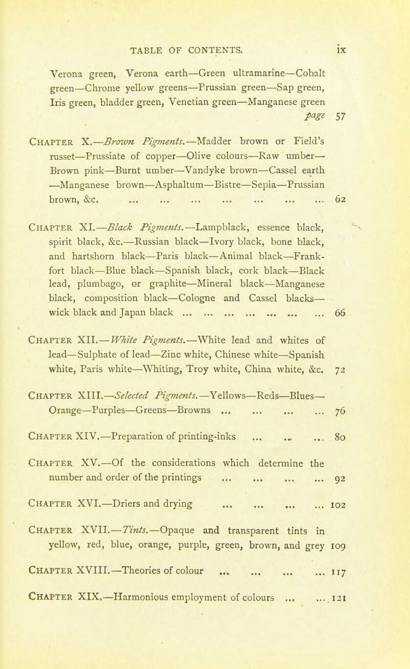 Verona green, Verona earth—Green ultramarine—Cobalt green—Chrome yellow greens—Prussian green—Sap green, Iris green, bladder green, Venetian green—Manganese green page 57 Chapter X.—Brown Pigments.—Madder brown or Field's russet—Prussiate of copper—Olive colours—Raw umber— Brown pink—Burnt umber—Vandyke brown—Cassel earth —Manganese brown—Asphaltum—Bistre—Sepia—Prussian brown, &c. ... ... ... ... ... 62 Chapter XI.—Black Pigments.—Lampblack, essence black, spirit black, &c.—Russian black—Ivory black, bone black, and hartshorn black—Paris black—Animal black—Frank- fort black—Blue black—Spanish black, cork black—Black lead, plumbago, or graphite—Mineral black—Manganese black, composition black—Cologne and Cassel blacks— wick black and Japan black 66 Chapter XII.—White Pigments.—White lead and whites of lead—Sulphate of lead—Zinc white, Chinese white—Spanish white, Paris white—Whiting, Troy white, China white, &c. 72 Chapter XIII.—Selected Pigments.—Yellows—Reds—Blues— Orange—Purples—Greens—Browns 76 Chapter XIV.—Preparation of printing-inks ... .„ ... 80 Chapter XV.—Of the considerations which determine the number and order of the printings 92 Chapter XVI.—Driers and drying 102 Chapter XVII.—Tints.—Opaque and transparent tints in yellow, red, blue, orange, purple, green, brown, and grey 109 Chapter XVIII.—Theories of colour ... 117 Chapter XIX.—Harmonious employment of colours ,121