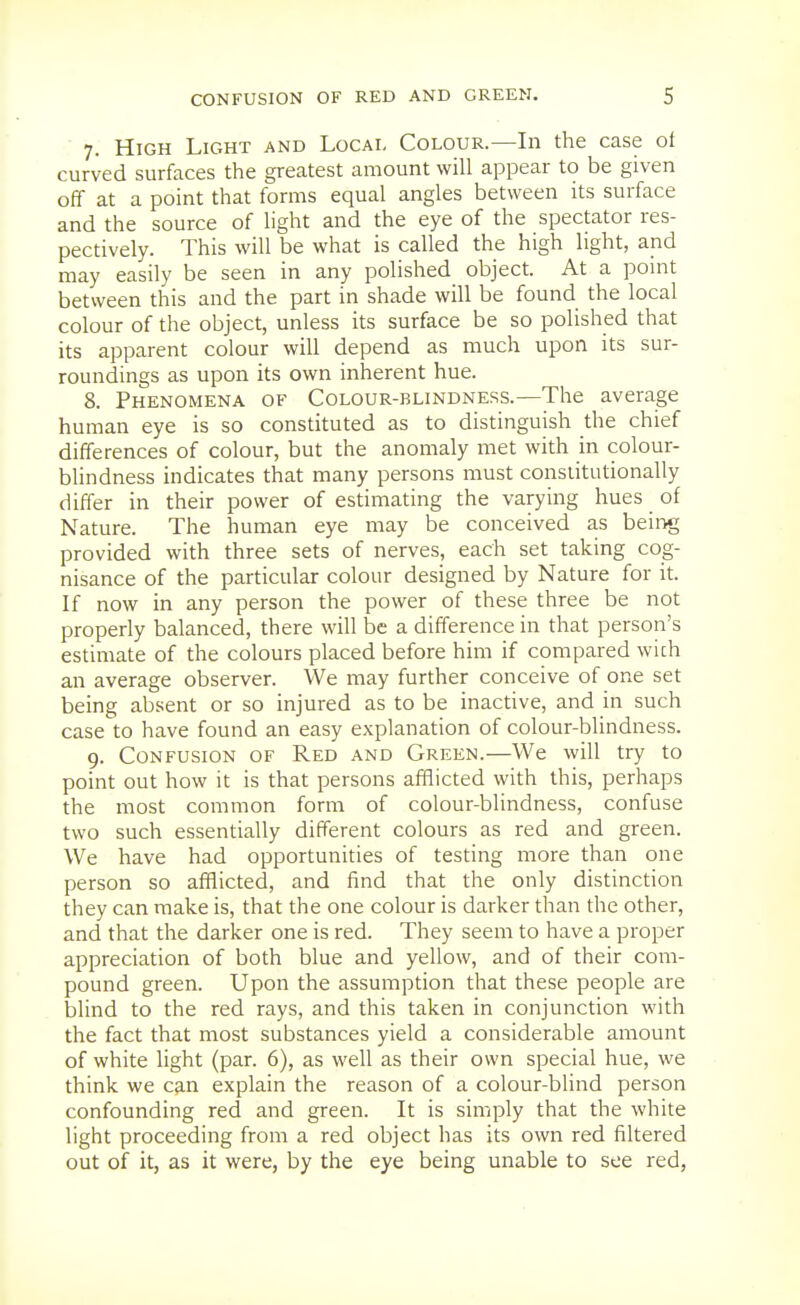 7. High Light and Local Colour.—In the case of curved surfaces the greatest amount will appear to be given off at a point that forms equal angles between its surface and the source of light and the eye of the spectator res- pectively. This will be what is called the high light, and may easily be seen in any polished object. At a pomt between this and the part in shade will be found the local colour of the object, unless its surface be so polished that its apparent colour will depend as much upon its sur- roundings as upon its own inherent hue. 8. Phenomena of Colour-blindness.—The average human eye is so constituted as to distinguish the chief differences of colour, but the anomaly met with in colour- blindness indicates that many persons must constitutionally differ in their power of estimating the varying hues of Nature. The human eye may be conceived as being provided with three sets of nerves, each set taking cog- nisance of the particular colour designed by Nature for it. If now in any person the power of these three be not properly balanced, there will be a difference in that person's estimate of the colours placed before him if compared wich an average observer. We may further conceive of one set being absent or so injured as to be inactive, and in such case to have found an easy explanation of colour-blindness. 9. Confusion of Red and Green.—We will try to point out how it is that persons afflicted with this, perhaps the most common form of colour-blindness, confuse two such essentially different colours as red and green. We have had opportunities of testing more than one person so afflicted, and find that the only distinction they can make is, that the one colour is darker than the other, and that the darker one is red. They seem to have a proper appreciation of both blue and yellow, and of their com- pound green. Upon the assumption that these people are blind to the red rays, and this taken in conjunction with the fact that most substances yield a considerable amount of white light (par. 6), as well as their own special hue, we think we can explain the reason of a colour-blind person confounding red and green. It is simply that the white light proceeding from a red object has its own red filtered out of it, as it were, by the eye being unable to see red,