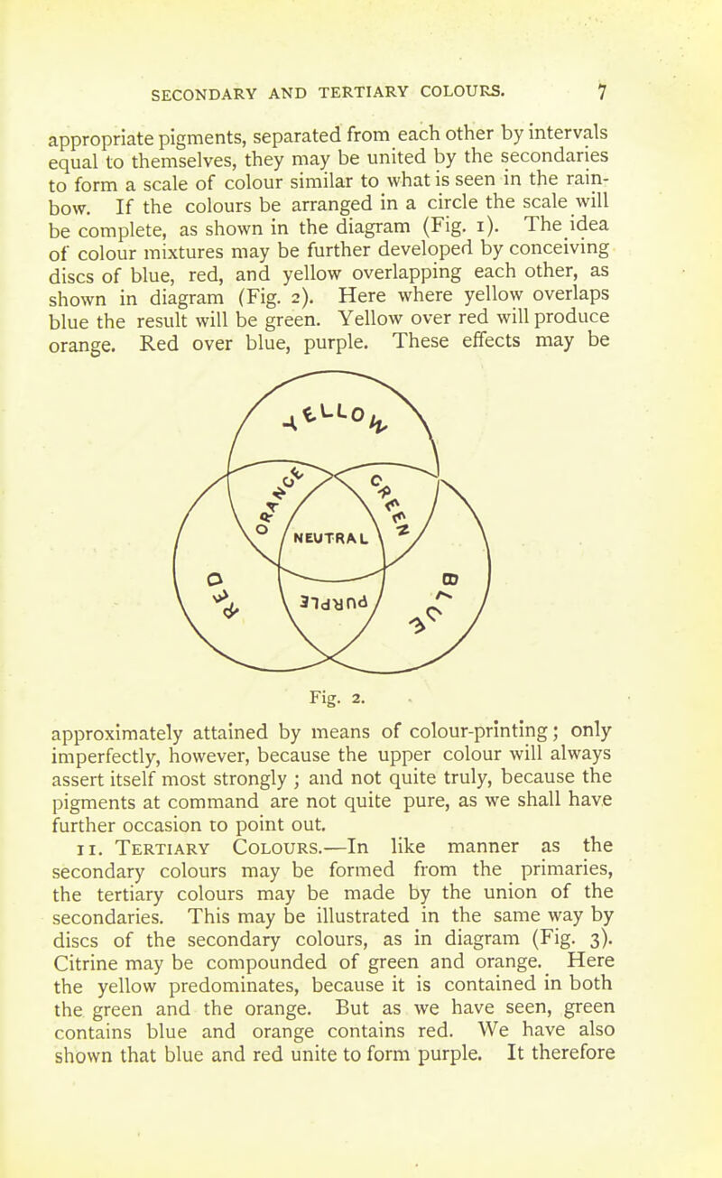 appropriate pigments, separated from each other by intervals equal to themselves, they may be united by the secondaries to form a scale of colour similar to what is seen in the rain- bow. If the colours be arranged in a circle the scale will be complete, as shown in the diagram (Fig. i). The idea of colour mixtures may be further developed by conceivmg discs of blue, red, and yellow overlapping each other, as shown in diagram (Fig. 2). Here where yellow overlaps blue the result will be green. Yellow over red will produce orange. Red over blue, purple. These effects may be Fig. 2. approximately attained by means of colour-printing; only imperfectly, however, because the upper colour will always assert itself most strongly ; and not quite truly, because the pigments at command are not quite pure, as we shall have further occasion to point out, II. Tertiary Colours.—In like manner as the secondary colours may be formed from the primaries, the tertiary colours may be made by the union of the secondaries. This may be illustrated in the same way by discs of the secondary colours, as in diagram (Fig. 3). Citrine may be compounded of green and orange. Here the yellow predominates, because it is contained in both the green and the orange. But as we have seen, green contains blue and orange contains red. We have also shown that blue and red unite to form purple. It therefore