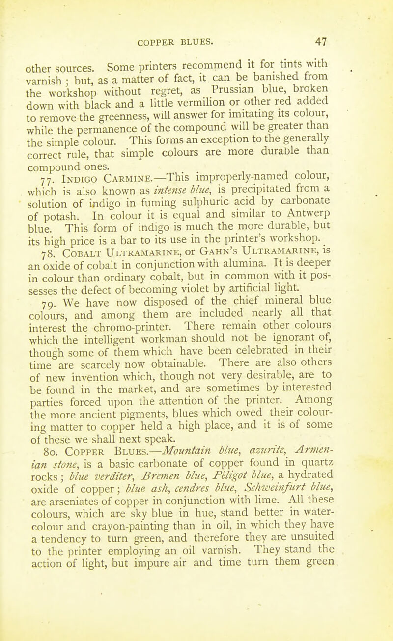 Other sources. Some printers recommend it for tints with varnish ; but, as a matter of fact, it can be banished from the workshop without regret, as Prussian blue, broken down with black and a little vermilion or other red added to remove the greenness, will answer for imitating its colour, while the permanence of the compound will be greater than the simple colour. This forms an exception to the generally correct rule, that simple colours are more durable than compound ones. 77. Indigo Carmine.—This improperly-named colour, which is also known as intense blue, is precipitated from a solution of indigo in fuming sulphuric acid by carbonate of potash. In colour it is equal and similar to Antwerp blue. This form of indigo is much the more durable, but its high price is a bar to its use in the printer's workshop. 78. Cobalt Ultramarine, or Gahn's Ultramarine, is an oxide of cobalt in conjunction with alumina. It is deeper in colour than ordinary cobalt, but in common with it pos- sesses the defect of becoming violet by artificial light. 79. We have now disposed of the chief mineral blue colours, and among them are included nearly all that interest the chromo-printer. There remain other colours which the intelligent workman should not be ignorant of, though some of them which have been celebrated in their time are scarcely now obtainable. There are also others of new invention which, though not very desirable, are to be found in the market, and are sometimes by interested parties forced upon the attention of the printer. Among the more ancient pigments, blues which owed their colour- ing matter to copper held a high place, and it is of some of these we shall next speak. 80. Copper Blues.—Mountain blue, azurite,_ Armen- ian stone, is a basic carbonate of copper found in quartz rocks; blue verditer, Bremen bhie, Peligot blue, a hydrated oxide of copper; blue ash, cendres blue, Sclmieinfm-t bhie, are arseniates of copper in conjunction with lime. All these colours, which are sky blue in hue, stand better in water- colour and crayon-painting than in oil, in which they have a tendency to turn green, and therefore they are unsuited to the printer employing an oil varnish. They stand the action of light, but impure air and time turn them green