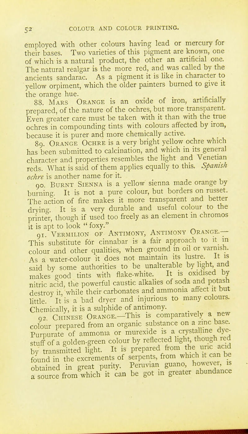 employed with other colours having lead or mercury for their bases. Two varieties of this pigment are known, one of which is a natural product, the other an artificial one. The natural realgar is the more red, and was called by the ancients sandarac. As a pigment it is like in character to yellow orpiment, which the older painters burned to give it the orange hue. . 88. Mars Orange is an oxide of iron, artificially prepared, of the nature of the ochres, but more transparent. Even greater care must be taken with it than with the true ochres in compounding tints with colours affected by iron, because it is purer and more chemically active. 89. Orange Ochre is a very bright yellow ochre which has been submitted to calcination, and which in its general character and properties resembles the light and Venetian reds. What is said of them applies equally to this. Spanish ochre is another name for it. 90. Burnt Sienna is a yellow sienna made orange by burning. It is not a pure colour, but borders on russet. The action of fire makes it more transparent and better drying. It is a very durable and useful colour to the printer, though if used too freely as an element in chromos it is apt to look  foxy. gi. Vermilion of Antimony, Antimony Orange.— This substitute for cinnabar is a fair approach to it in colour and other qualities, when ground m oil or varnish. As a water-colour it does not maintain its lustre. It is said by some authorities to be unalterable by light, and makes good tints with flake-white. It is oxidised by nitric acid, the powerful caustic alkaUes of soda and potash destroy it, while their carbonates and ammonia affect it but little. It is a bad dryer and injurious to many colours. Chemically, it is a sulphide of antimony. _ 92 Chinese Orange.—This is comparatively a new colour prepared from an organic substance on a zinc base. Purpurate of ammonia or murexide is a crystalline dye- stuff of a golden-green colour by reflected light, though red by transmitted ifght. It is prepared from the unc acid found in the excrements of serpents, from which it can be obtained in great purity. Peruvian guano, howev-er, is a soTrce from which it can be got in greater abundance